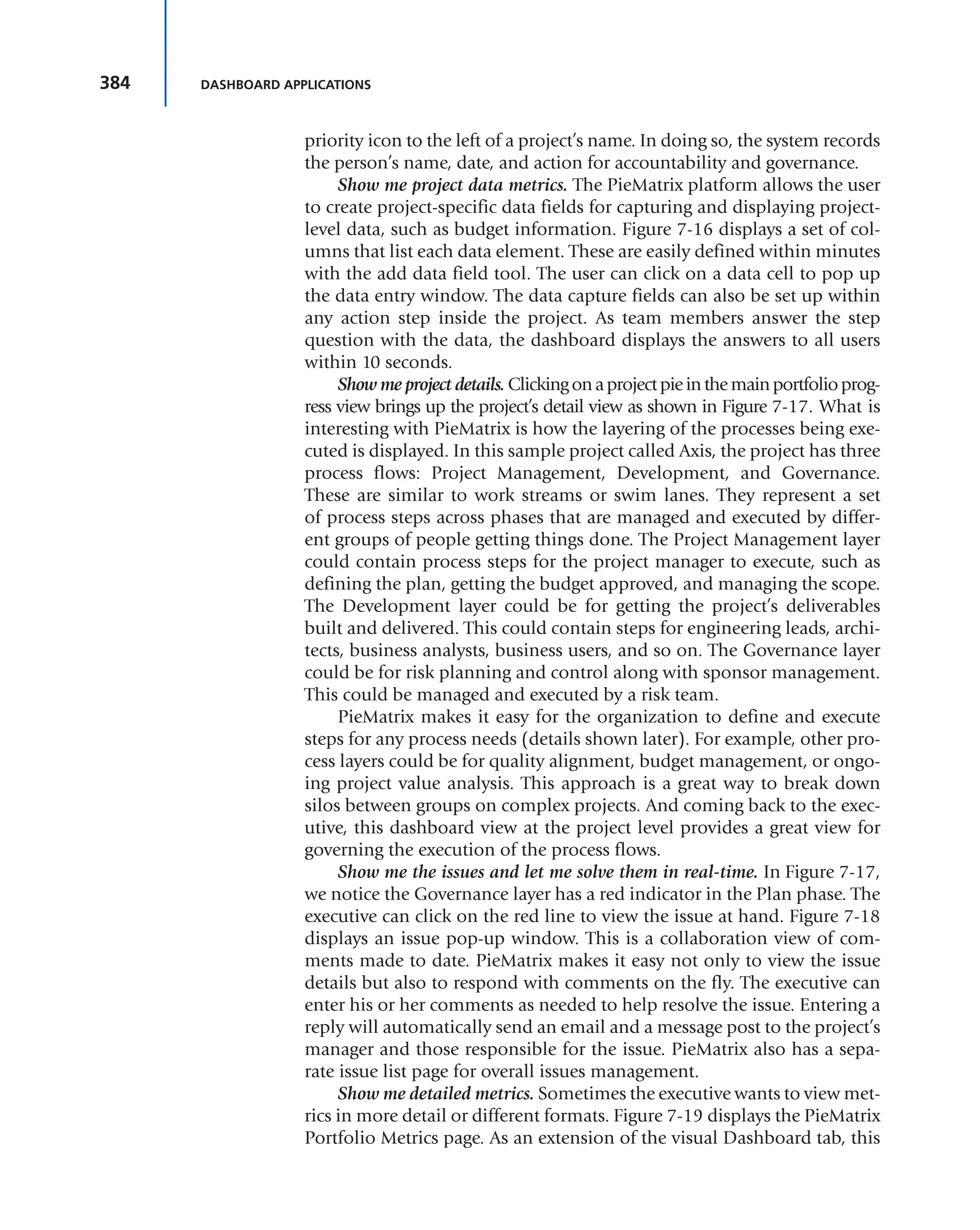 384 DASHBOARD APPLICATIONS
priority icon to the left of a project’s name. In doing so, the system records
the person’s name, date, and action for accountability and governance.
Show me project data metrics. The PieMatrix platform allows the user
to create project-specific data fields for capturing and displaying project-
level data, such as budget information. Figure 7-16 displays a set of col-
umns that list each data element. These are easily defined within minutes
with the add data field tool. The user can click on a data cell to pop up
the data entry window. The data capture fields can also be set up within
any action step inside the project. As team members answer the step
question with the data, the dashboard displays the answers to all users
within 10 seconds.
Show me project details.Clickingonaprojectpieinthemainportfolioprog-
ress view brings up the project’s detail view as shown in Figure 7-17. What is
interesting with PieMatrix is how the layering of the processes being exe-
cuted is displayed. In this sample project called Axis, the project has three
process flows: Project Management, Development, and Governance.
These are similar to work streams or swim lanes. They represent a set
of process steps across phases that are managed and executed by differ-
ent groups of people getting things done. The Project Management layer
could contain process steps for the project manager to execute, such as
defining the plan, getting the budget approved, and managing the scope.
The Development layer could be for getting the project’s deliverables
built and delivered. This could contain steps for engineering leads, archi-
tects, business analysts, business users, and so on. The Governance layer
could be for risk planning and control along with sponsor management.
This could be managed and executed by a risk team.
PieMatrix makes it easy for the organization to define and execute
steps for any process needs (details shown later). For example, other pro-
cess layers could be for quality alignment, budget management, or ongo-
ing project value analysis. This approach is a great way to break down
silos between groups on complex projects. And coming back to the exec-
utive, this dashboard view at the project level provides a great view for
governing the execution of the process flows.
Show me the issues and let me solve them in real-time. In Figure 7-17,
we notice the Governance layer has a red indicator in the Plan phase. The
executive can click on the red line to view the issue at hand. Figure 7-18
displays an issue pop-up window. This is a collaboration view of com-
ments made to date. PieMatrix makes it easy not only to view the issue
details but also to respond with comments on the fly. The executive can
enter his or her comments as needed to help resolve the issue. Entering a
reply will automatically send an email and a message post to the project’s
manager and those responsible for the issue. PieMatrix also has a sepa-
rate issue list page for overall issues management.
Show me detailed metrics. Sometimes the executive wants to view met-
rics in more detail or different formats. Figure 7-19 displays the PieMatrix
Portfolio Metrics page. As an extension of the visual Dashboard tab, this
 