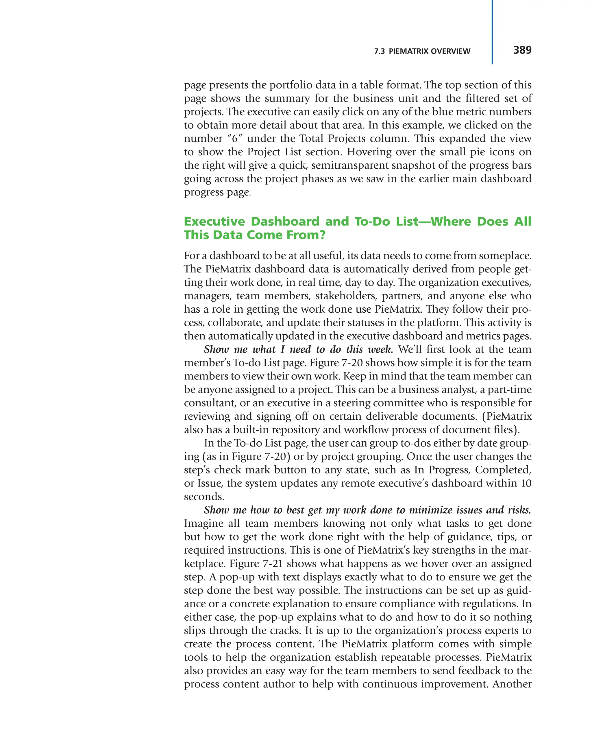 389
7.3 PIEMATRIX OVERVIEW
page presents the portfolio data in a table format. The top section of this
page shows the summary for the business unit and the filtered set of
projects. The executive can easily click on any of the blue metric numbers
to obtain more detail about that area. In this example, we clicked on the
number “6” under the Total Projects column. This expanded the view
to show the Project List section. Hovering over the small pie icons on
the right will give a quick, semitransparent snapshot of the progress bars
going across the project phases as we saw in the earlier main dashboard
progress page.
Executive Dashboard and To-Do List—Where Does All
This Data Come From?
For a dashboard to be at all useful, its data needs to come from someplace.
The PieMatrix dashboard data is automatically derived from people get-
ting their work done, in real time, day to day. The organization executives,
managers, team members, stakeholders, partners, and anyone else who
has a role in getting the work done use PieMatrix. They follow their pro-
cess, collaborate, and update their statuses in the platform. This activity is
then automatically updated in the executive dashboard and metrics pages.
Show me what I need to do this week. We’ll first look at the team
member’s To-do List page. Figure 7-20 shows how simple it is for the team
members to view their own work. Keep in mind that the team member can
be anyone assigned to a project. This can be a business analyst, a part-time
consultant, or an executive in a steering committee who is responsible for
reviewing and signing off on certain deliverable documents. (PieMatrix
also has a built-in repository and workflow process of document files).
In the To-do List page, the user can group to-dos either by date group-
ing (as in Figure 7-20) or by project grouping. Once the user changes the
step’s check mark button to any state, such as In Progress, Completed,
or Issue, the system updates any remote executive’s dashboard within 10
seconds.
Show me how to best get my work done to minimize issues and risks.
Imagine all team members knowing not only what tasks to get done
but how to get the work done right with the help of guidance, tips, or
required instructions. This is one of PieMatrix’s key strengths in the mar-
ketplace. Figure 7-21 shows what happens as we hover over an assigned
step. A pop-up with text displays exactly what to do to ensure we get the
step done the best way possible. The instructions can be set up as guid-
ance or a concrete explanation to ensure compliance with regulations. In
either case, the pop-up explains what to do and how to do it so nothing
slips through the cracks. It is up to the organization’s process experts to
create the process content. The PieMatrix platform comes with simple
tools to help the organization establish repeatable processes. PieMatrix
also provides an easy way for the team members to send feedback to the
process content author to help with continuous improvement. Another
 