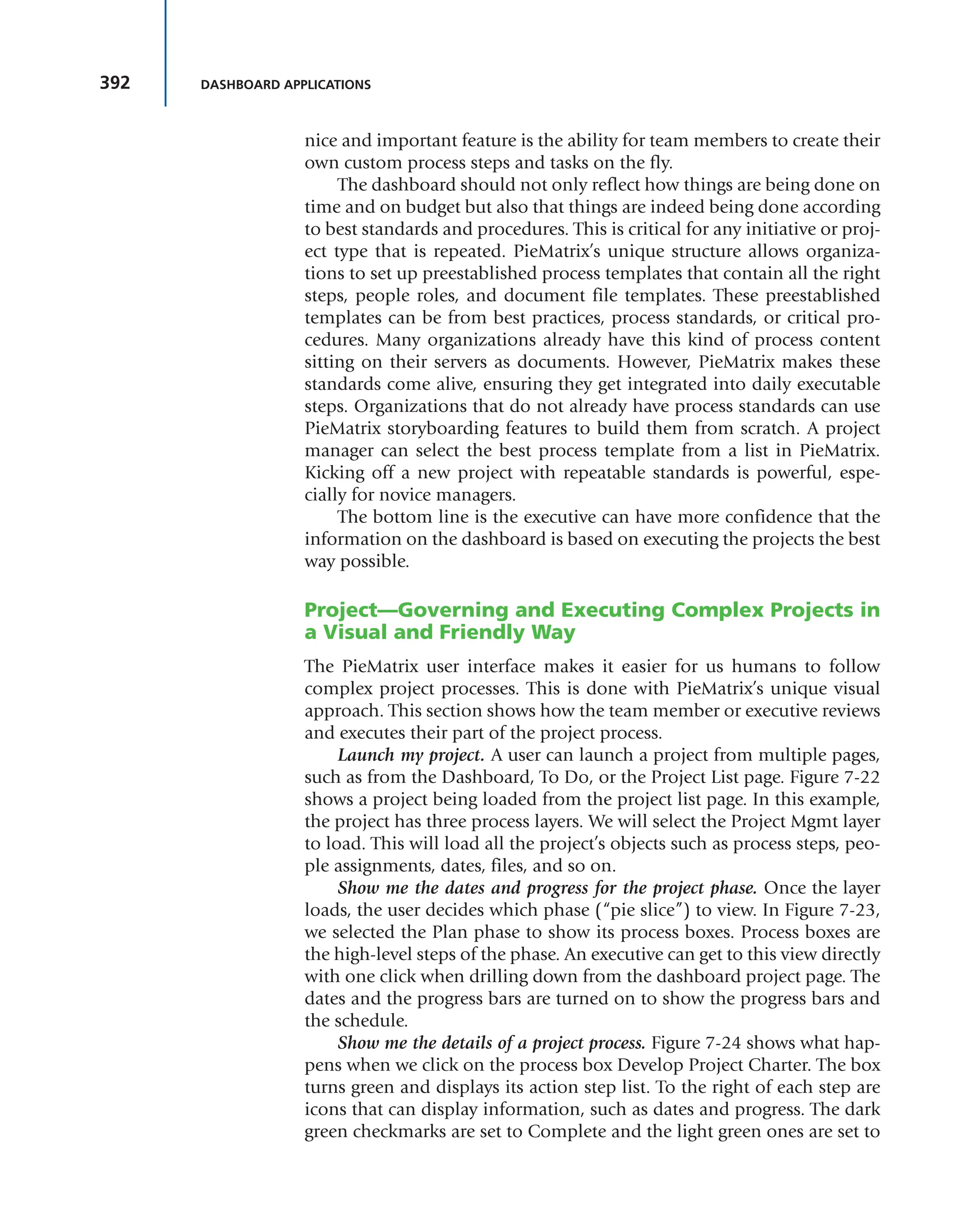 392 DASHBOARD APPLICATIONS
nice and important feature is the ability for team members to create their
own custom process steps and tasks on the fly.
The dashboard should not only reflect how things are being done on
time and on budget but also that things are indeed being done according
to best standards and procedures. This is critical for any initiative or proj-
ect type that is repeated. PieMatrix’s unique structure allows organiza-
tions to set up preestablished process templates that contain all the right
steps, people roles, and document file templates. These preestablished
templates can be from best practices, process standards, or critical pro-
cedures. Many organizations already have this kind of process content
sitting on their servers as documents. However, PieMatrix makes these
standards come alive, ensuring they get integrated into daily executable
steps. Organizations that do not already have process standards can use
PieMatrix storyboarding features to build them from scratch. A project
manager can select the best process template from a list in PieMatrix.
Kicking off a new project with repeatable standards is powerful, espe-
cially for novice managers.
The bottom line is the executive can have more confidence that the
information on the dashboard is based on executing the projects the best
way possible.
Project—Governing and Executing Complex Projects in
a Visual and Friendly Way
The PieMatrix user interface makes it easier for us humans to follow
complex project processes. This is done with PieMatrix’s unique visual
approach. This section shows how the team member or executive reviews
and executes their part of the project process.
Launch my project. A user can launch a project from multiple pages,
such as from the Dashboard, To Do, or the Project List page. Figure 7-22
shows a project being loaded from the project list page. In this example,
the project has three process layers. We will select the Project Mgmt layer
to load. This will load all the project’s objects such as process steps, peo-
ple assignments, dates, files, and so on.
Show me the dates and progress for the project phase. Once the layer
loads, the user decides which phase (“pie slice”) to view. In Figure 7-23,
we selected the Plan phase to show its process boxes. Process boxes are
the high-level steps of the phase. An executive can get to this view directly
with one click when drilling down from the dashboard project page. The
dates and the progress bars are turned on to show the progress bars and
the schedule.
Show me the details of a project process. Figure 7-24 shows what hap-
pens when we click on the process box Develop Project Charter. The box
turns green and displays its action step list. To the right of each step are
icons that can display information, such as dates and progress. The dark
green checkmarks are set to Complete and the light green ones are set to
 