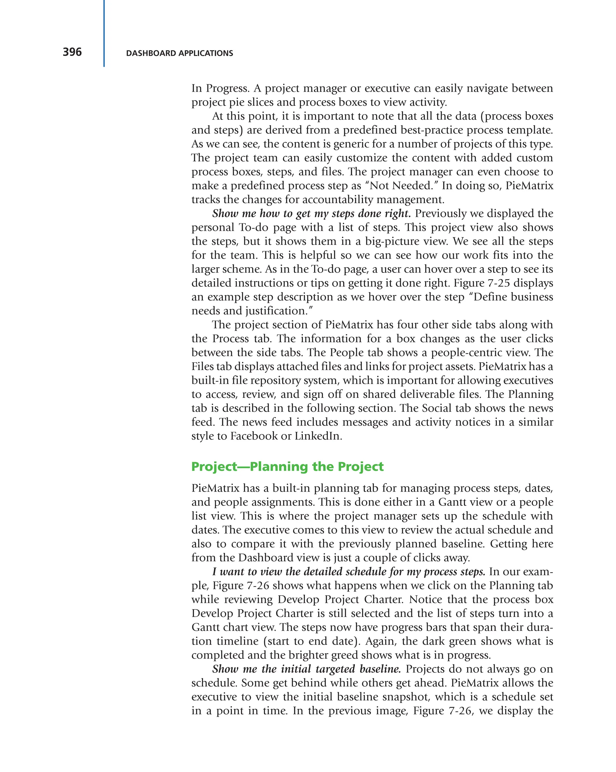 396 DASHBOARD APPLICATIONS
In Progress. A project manager or executive can easily navigate between
project pie slices and process boxes to view activity.
At this point, it is important to note that all the data (process boxes
and steps) are derived from a predefined best-practice process template.
As we can see, the content is generic for a number of projects of this type.
The project team can easily customize the content with added custom
process boxes, steps, and files. The project manager can even choose to
make a predefined process step as “Not Needed.” In doing so, PieMatrix
tracks the changes for accountability management.
Show me how to get my steps done right. Previously we displayed the
personal To-do page with a list of steps. This project view also shows
the steps, but it shows them in a big-picture view. We see all the steps
for the team. This is helpful so we can see how our work fits into the
larger scheme. As in the To-do page, a user can hover over a step to see its
detailed instructions or tips on getting it done right. Figure 7-25 displays
an example step description as we hover over the step “Define business
needs and justification.”
The project section of PieMatrix has four other side tabs along with
the Process tab. The information for a box changes as the user clicks
between the side tabs. The People tab shows a people-centric view. The
Files tab displays attached files and links for project assets. PieMatrix has a
built-in file repository system, which is important for allowing executives
to access, review, and sign off on shared deliverable files. The Planning
tab is described in the following section. The Social tab shows the news
feed. The news feed includes messages and activity notices in a similar
style to Facebook or LinkedIn.
Project—Planning the Project
PieMatrix has a built-in planning tab for managing process steps, dates,
and people assignments. This is done either in a Gantt view or a people
list view. This is where the project manager sets up the schedule with
dates. The executive comes to this view to review the actual schedule and
also to compare it with the previously planned baseline. Getting here
from the Dashboard view is just a couple of clicks away.
I want to view the detailed schedule for my process steps. In our exam-
ple, Figure 7-26 shows what happens when we click on the Planning tab
while reviewing Develop Project Charter. Notice that the process box
Develop Project Charter is still selected and the list of steps turn into a
Gantt chart view. The steps now have progress bars that span their dura-
tion timeline (start to end date). Again, the dark green shows what is
completed and the brighter greed shows what is in progress.
Show me the initial targeted baseline. Projects do not always go on
schedule. Some get behind while others get ahead. PieMatrix allows the
executive to view the initial baseline snapshot, which is a schedule set
in a point in time. In the previous image, Figure 7-26, we display the
 