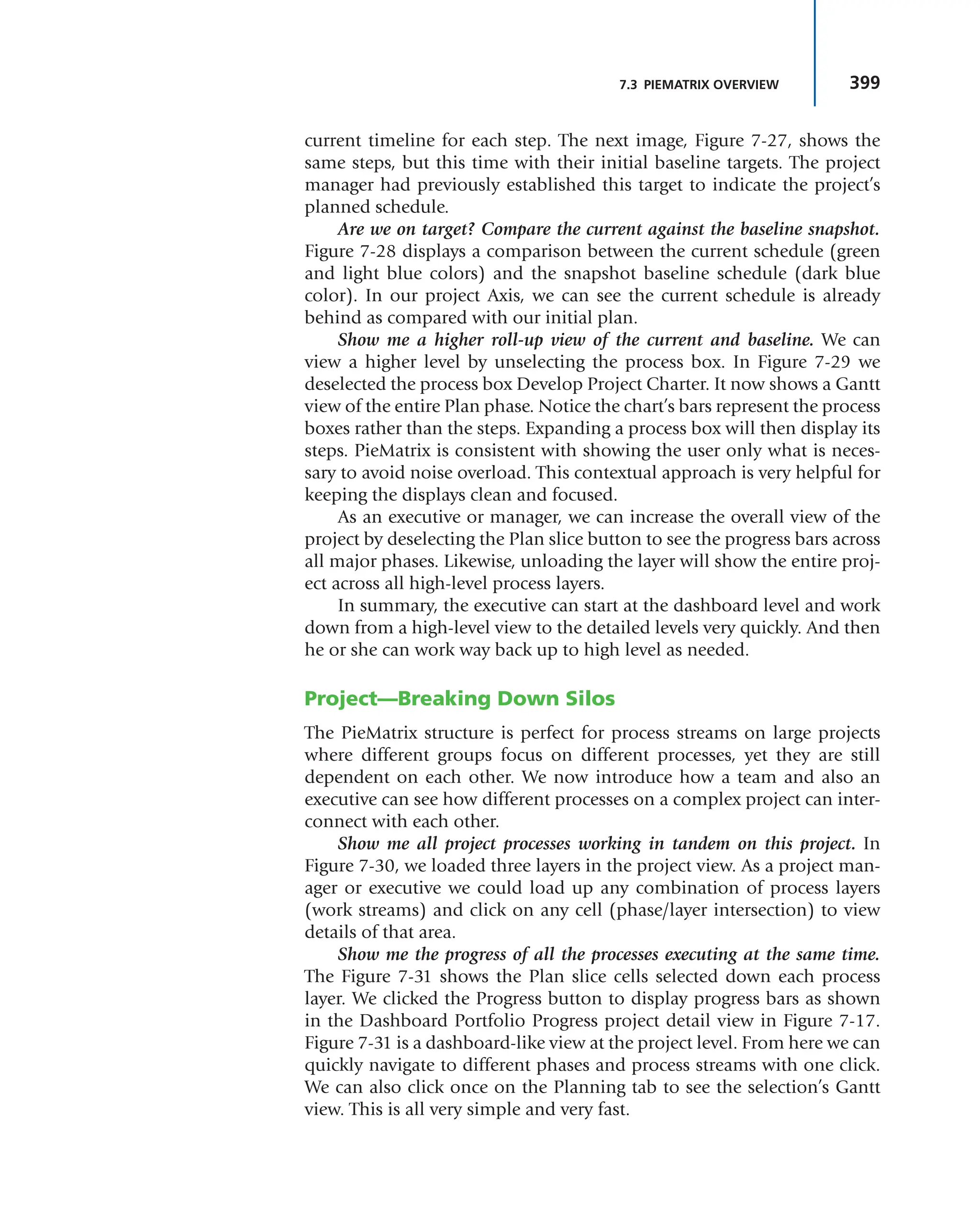 399
7.3 PIEMATRIX OVERVIEW
current timeline for each step. The next image, Figure 7-27, shows the
same steps, but this time with their initial baseline targets. The project
manager had previously established this target to indicate the project’s
planned schedule.
Are we on target? Compare the current against the baseline snapshot.
Figure 7-28 displays a comparison between the current schedule (green
and light blue colors) and the snapshot baseline schedule (dark blue
color). In our project Axis, we can see the current schedule is already
behind as compared with our initial plan.
Show me a higher roll-up view of the current and baseline. We can
view a higher level by unselecting the process box. In Figure 7-29 we
deselected the process box Develop Project Charter. It now shows a Gantt
view of the entire Plan phase. Notice the chart’s bars represent the process
boxes rather than the steps. Expanding a process box will then display its
steps. PieMatrix is consistent with showing the user only what is neces-
sary to avoid noise overload. This contextual approach is very helpful for
keeping the displays clean and focused.
As an executive or manager, we can increase the overall view of the
project by deselecting the Plan slice button to see the progress bars across
all major phases. Likewise, unloading the layer will show the entire proj-
ect across all high-level process layers.
In summary, the executive can start at the dashboard level and work
down from a high-level view to the detailed levels very quickly. And then
he or she can work way back up to high level as needed.
Project—Breaking Down Silos
The PieMatrix structure is perfect for process streams on large projects
where different groups focus on different processes, yet they are still
dependent on each other. We now introduce how a team and also an
executive can see how different processes on a complex project can inter-
connect with each other.
Show me all project processes working in tandem on this project. In
Figure 7-30, we loaded three layers in the project view. As a project man-
ager or executive we could load up any combination of process layers
(work streams) and click on any cell (phase/layer intersection) to view
details of that area.
Show me the progress of all the processes executing at the same time.
The Figure 7-31 shows the Plan slice cells selected down each process
layer. We clicked the Progress button to display progress bars as shown
in the Dashboard Portfolio Progress project detail view in Figure 7-17.
Figure 7-31 is a dashboard-like view at the project level. From here we can
quickly navigate to different phases and process streams with one click.
We can also click once on the Planning tab to see the selection’s Gantt
view. This is all very simple and very fast.
 