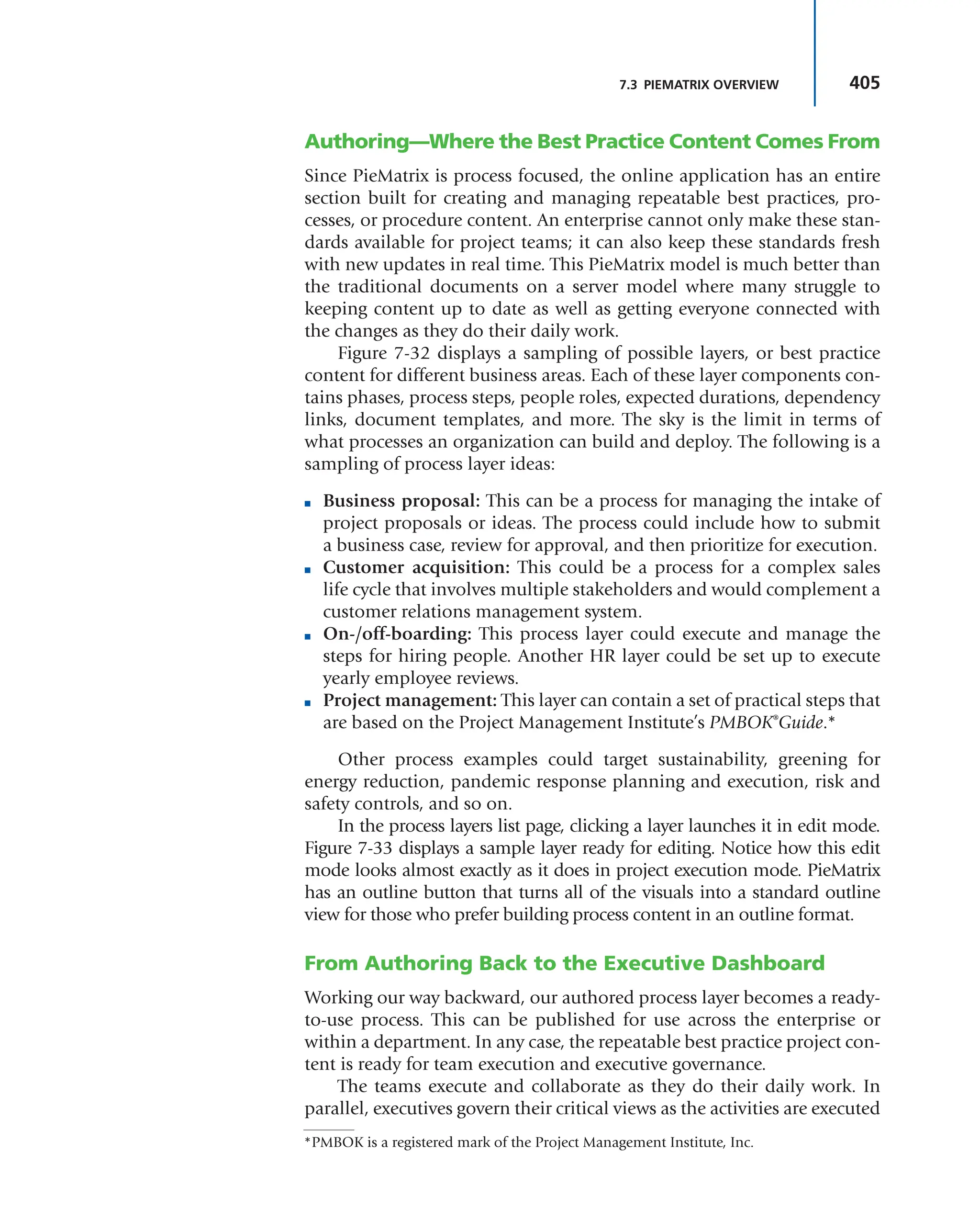 405
7.3 PIEMATRIX OVERVIEW
Authoring—Where the Best Practice Content Comes From
Since PieMatrix is process focused, the online application has an entire
section built for creating and managing repeatable best practices, pro-
cesses, or procedure content. An enterprise cannot only make these stan-
dards available for project teams; it can also keep these standards fresh
with new updates in real time. This PieMatrix model is much better than
the traditional documents on a server model where many struggle to
keeping content up to date as well as getting everyone connected with
the changes as they do their daily work.
Figure 7-32 displays a sampling of possible layers, or best practice
content for different business areas. Each of these layer components con-
tains phases, process steps, people roles, expected durations, dependency
links, document templates, and more. The sky is the limit in terms of
what processes an organization can build and deploy. The following is a
sampling of process layer ideas:
■ Business proposal: This can be a process for managing the intake of
project proposals or ideas. The process could include how to submit
a business case, review for approval, and then prioritize for execution.
■ Customer acquisition: This could be a process for a complex sales
life cycle that involves multiple stakeholders and would complement a
customer relations management system.
■ On-/off-boarding: This process layer could execute and manage the
steps for hiring people. Another HR layer could be set up to execute
yearly employee reviews.
■ Project management: This layer can contain a set of practical steps that
are based on the Project Management Institute’s PMBOK®
Guide.*
Other process examples could target sustainability, greening for
energy reduction, pandemic response planning and execution, risk and
safety controls, and so on.
In the process layers list page, clicking a layer launches it in edit mode.
Figure 7-33 displays a sample layer ready for editing. Notice how this edit
mode looks almost exactly as it does in project execution mode. PieMatrix
has an outline button that turns all of the visuals into a standard outline
view for those who prefer building process content in an outline format.
From Authoring Back to the Executive Dashboard
Working our way backward, our authored process layer becomes a ready-
to-use process. This can be published for use across the enterprise or
within a department. In any case, the repeatable best practice project con-
tent is ready for team execution and executive governance.
The teams execute and collaborate as they do their daily work. In
parallel, executives govern their critical views as the activities are executed
*PMBOK is a registered mark of the Project Management Institute, Inc.
 