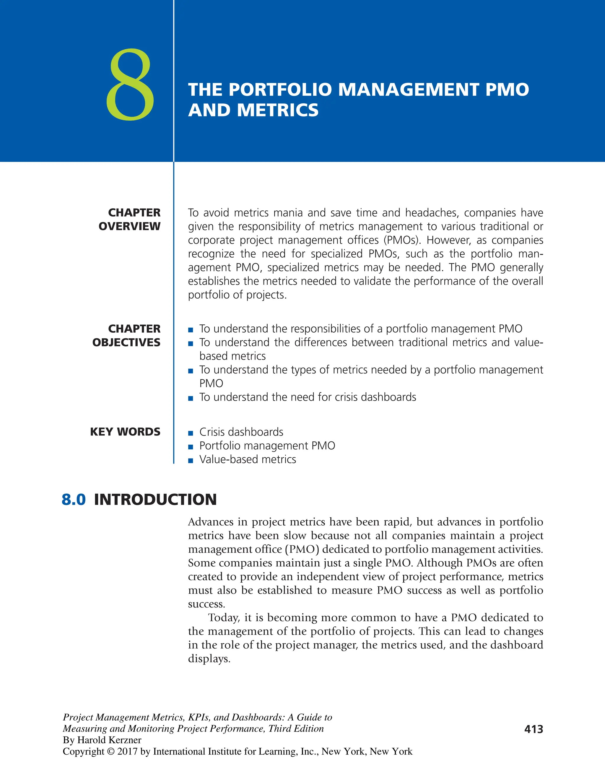 413
THE PORTFOLIO MANAGEMENT PMO
AND METRICS
8
To avoid metrics mania and save time and headaches, companies have
given the responsibility of metrics management to various traditional or
corporate project management offices (PMOs). However, as companies
recognize the need for specialized PMOs, such as the portfolio man-
agement PMO, specialized metrics may be needed. The PMO generally
establishes the metrics needed to validate the performance of the overall
portfolio of projects.
CHAPTER
OVERVIEW
CHAPTER
OBJECTIVES
■ To understand the responsibilities of a portfolio management PMO
■ To understand the differences between traditional metrics and value-
based metrics
■ To understand the types of metrics needed by a portfolio management
PMO
■ To understand the need for crisis dashboards
KEY WORDS ■ Crisis dashboards
■ Portfolio management PMO
■ Value-based metrics
8.0 INTRODUCTION
Advances in project metrics have been rapid, but advances in portfolio
metrics have been slow because not all companies maintain a project
management office (PMO) dedicated to portfolio management activities.
Some companies maintain just a single PMO. Although PMOs are often
created to provide an independent view of project performance, metrics
must also be established to measure PMO success as well as portfolio
success.
Today, it is becoming more common to have a PMO dedicated to
the management of the portfolio of projects. This can lead to changes
in the role of the project manager, the metrics used, and the dashboard
displays.
Project Management Metrics, KPIs, and Dashboards: A Guide to
Measuring and Monitoring Project Performance, Third Edition
By Harold Kerzner
Copyright © 2017 by International Institute for Learning, Inc., New York, New York
 