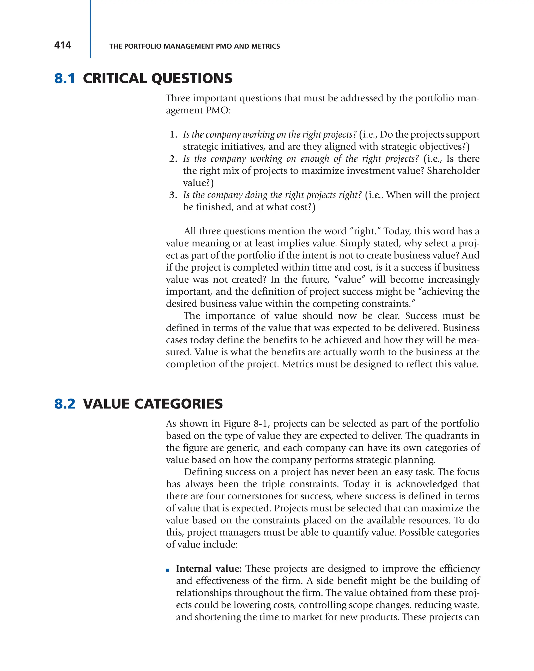 414 THE PORTFOLIO MANAGEMENT PMO AND METRICS
8.1 CRITICAL QUESTIONS
Three important questions that must be addressed by the portfolio man-
agement PMO:
1. Is the company working on the right projects? (i.e., Do the projects support
strategic initiatives, and are they aligned with strategic objectives?)
2. Is the company working on enough of the right projects? (i.e., Is there
the right mix of projects to maximize investment value? Shareholder
value?)
3. Is the company doing the right projects right? (i.e., When will the project
be finished, and at what cost?)
All three questions mention the word “right.” Today, this word has a
value meaning or at least implies value. Simply stated, why select a proj-
ect as part of the portfolio if the intent is not to create business value? And
if the project is completed within time and cost, is it a success if business
value was not created? In the future, “value” will become increasingly
important, and the definition of project success might be “achieving the
desired business value within the competing constraints.”
The importance of value should now be clear. Success must be
defined in terms of the value that was expected to be delivered. Business
cases today define the benefits to be achieved and how they will be mea-
sured. Value is what the benefits are actually worth to the business at the
completion of the project. Metrics must be designed to reflect this value.
8.2 VALUE CATEGORIES
As shown in Figure 8-1, projects can be selected as part of the portfolio
based on the type of value they are expected to deliver. The quadrants in
the figure are generic, and each company can have its own categories of
value based on how the company performs strategic planning.
Defining success on a project has never been an easy task. The focus
has always been the triple constraints. Today it is acknowledged that
there are four cornerstones for success, where success is defined in terms
of value that is expected. Projects must be selected that can maximize the
value based on the constraints placed on the available resources. To do
this, project managers must be able to quantify value. Possible categories
of value include:
■ Internal value: These projects are designed to improve the efficiency
and effectiveness of the firm. A side benefit might be the building of
relationships throughout the firm. The value obtained from these proj-
ects could be lowering costs, controlling scope changes, reducing waste,
and shortening the time to market for new products. These projects can
 