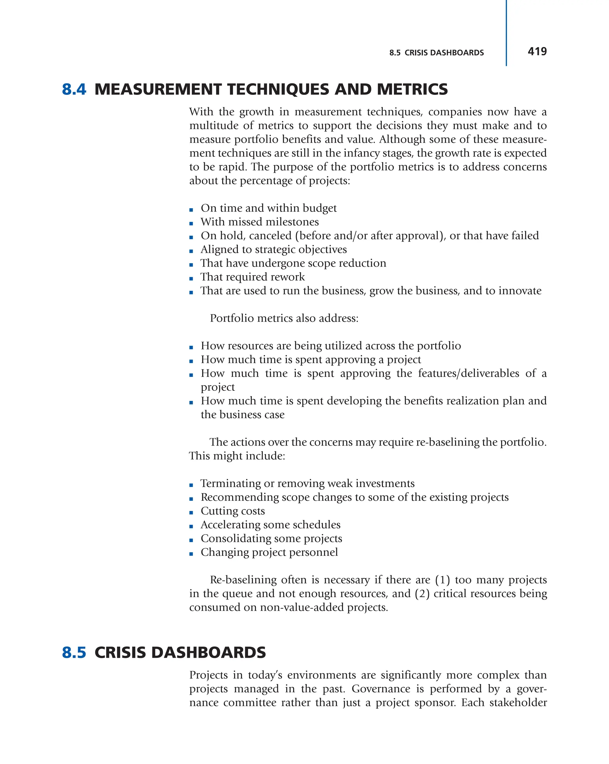 419
8.5 CRISIS DASHBOARDS
8.4 MEASUREMENT TECHNIQUES AND METRICS
With the growth in measurement techniques, companies now have a
multitude of metrics to support the decisions they must make and to
measure portfolio benefits and value. Although some of these measure-
ment techniques are still in the infancy stages, the growth rate is expected
to be rapid. The purpose of the portfolio metrics is to address concerns
about the percentage of projects:
■ On time and within budget
■ With missed milestones
■ On hold, canceled (before and/or after approval), or that have failed
■ Aligned to strategic objectives
■ That have undergone scope reduction
■ That required rework
■ That are used to run the business, grow the business, and to innovate
Portfolio metrics also address:
■ How resources are being utilized across the portfolio
■ How much time is spent approving a project
■ How much time is spent approving the features/deliverables of a
project
■ How much time is spent developing the benefits realization plan and
the business case
The actions over the concerns may require re-baselining the portfolio.
This might include:
■ Terminating or removing weak investments
■ Recommending scope changes to some of the existing projects
■ Cutting costs
■ Accelerating some schedules
■ Consolidating some projects
■ Changing project personnel
Re-baselining often is necessary if there are (1) too many projects
in the queue and not enough resources, and (2) critical resources being
consumed on non-value-added projects.
8.5 CRISIS DASHBOARDS
Projects in today’s environments are significantly more complex than
projects managed in the past. Governance is performed by a gover-
nance committee rather than just a project sponsor. Each stakeholder
 
