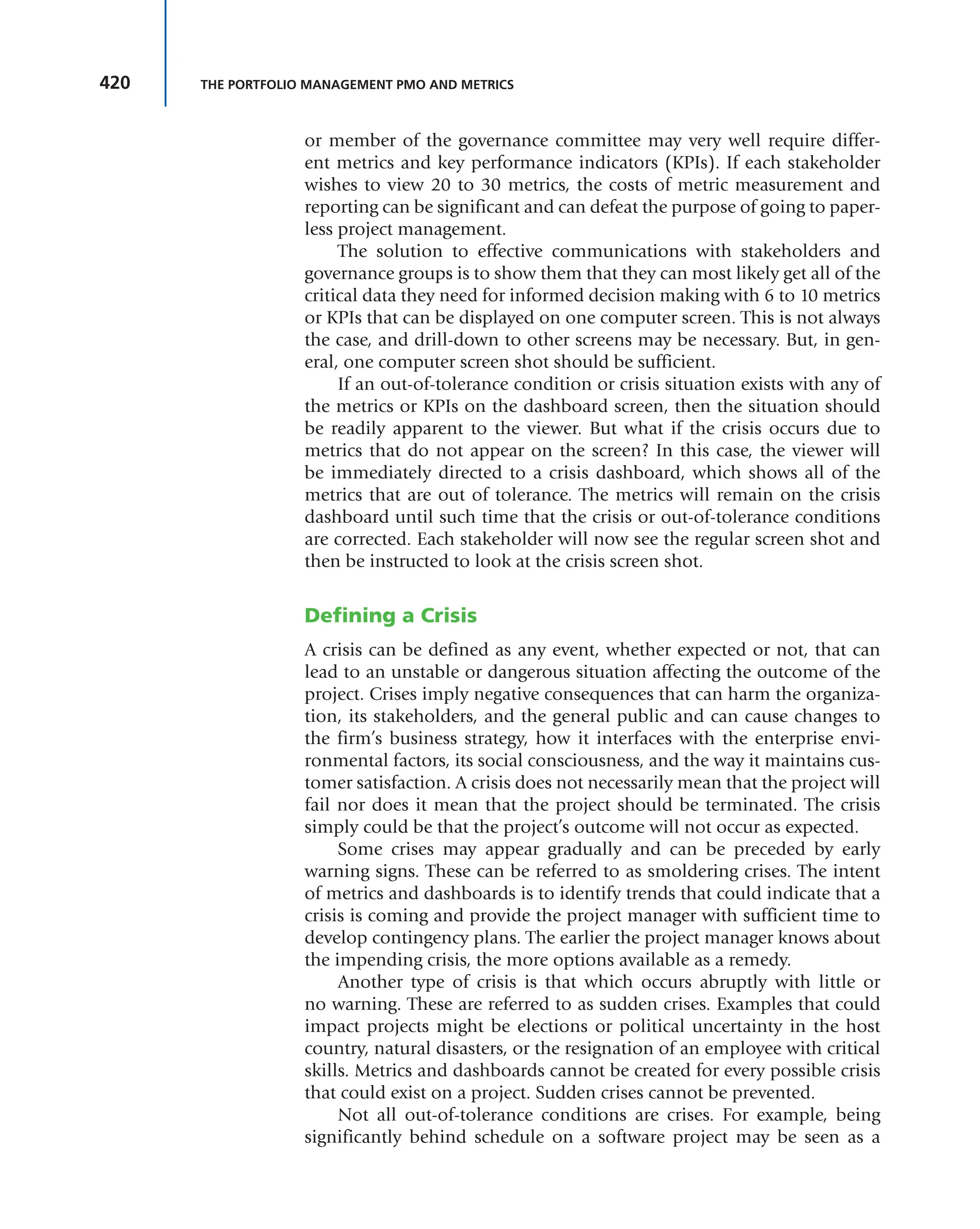 420 THE PORTFOLIO MANAGEMENT PMO AND METRICS
or member of the governance committee may very well require differ-
ent metrics and key performance indicators (KPIs). If each stakeholder
wishes to view 20 to 30 metrics, the costs of metric measurement and
reporting can be significant and can defeat the purpose of going to paper-
less project management.
The solution to effective communications with stakeholders and
governance groups is to show them that they can most likely get all of the
critical data they need for informed decision making with 6 to 10 metrics
or KPIs that can be displayed on one computer screen. This is not always
the case, and drill-down to other screens may be necessary. But, in gen-
eral, one computer screen shot should be sufficient.
If an out-of-tolerance condition or crisis situation exists with any of
the metrics or KPIs on the dashboard screen, then the situation should
be readily apparent to the viewer. But what if the crisis occurs due to
metrics that do not appear on the screen? In this case, the viewer will
be immediately directed to a crisis dashboard, which shows all of the
metrics that are out of tolerance. The metrics will remain on the crisis
dashboard until such time that the crisis or out-of-tolerance conditions
are corrected. Each stakeholder will now see the regular screen shot and
then be instructed to look at the crisis screen shot.
Defining a Crisis
A crisis can be defined as any event, whether expected or not, that can
lead to an unstable or dangerous situation affecting the outcome of the
project. Crises imply negative consequences that can harm the organiza-
tion, its stakeholders, and the general public and can cause changes to
the firm’s business strategy, how it interfaces with the enterprise envi-
ronmental factors, its social consciousness, and the way it maintains cus-
tomer satisfaction. A crisis does not necessarily mean that the project will
fail nor does it mean that the project should be terminated. The crisis
simply could be that the project’s outcome will not occur as expected.
Some crises may appear gradually and can be preceded by early
warning signs. These can be referred to as smoldering crises. The intent
of metrics and dashboards is to identify trends that could indicate that a
crisis is coming and provide the project manager with sufficient time to
develop contingency plans. The earlier the project manager knows about
the impending crisis, the more options available as a remedy.
Another type of crisis is that which occurs abruptly with little or
no warning. These are referred to as sudden crises. Examples that could
impact projects might be elections or political uncertainty in the host
country, natural disasters, or the resignation of an employee with critical
skills. Metrics and dashboards cannot be created for every possible crisis
that could exist on a project. Sudden crises cannot be prevented.
Not all out-of-tolerance conditions are crises. For example, being
significantly behind schedule on a software project may be seen as a
 