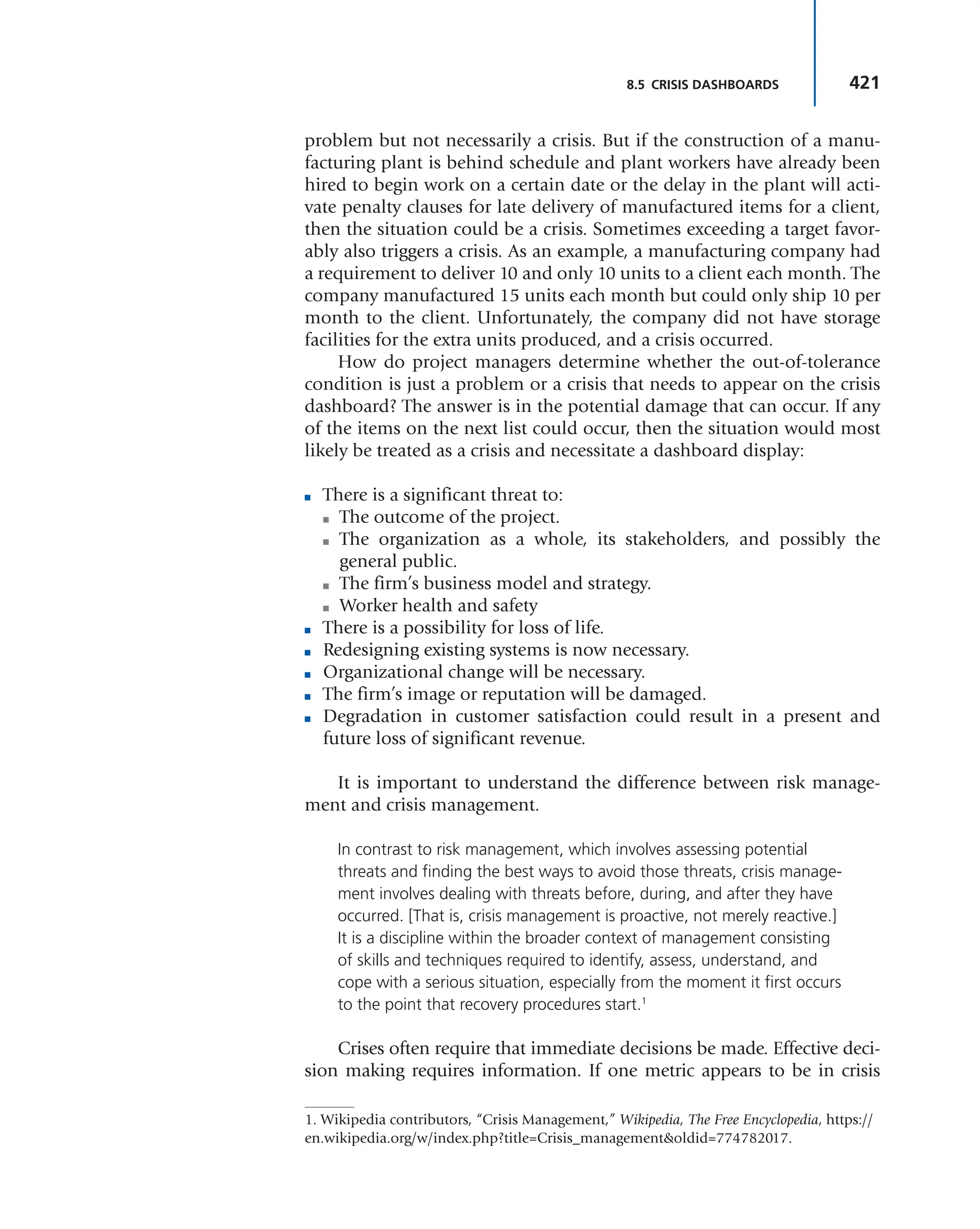 421
8.5 CRISIS DASHBOARDS
problem but not necessarily a crisis. But if the construction of a manu-
facturing plant is behind schedule and plant workers have already been
hired to begin work on a certain date or the delay in the plant will acti-
vate penalty clauses for late delivery of manufactured items for a client,
then the situation could be a crisis. Sometimes exceeding a target favor-
ably also triggers a crisis. As an example, a manufacturing company had
a requirement to deliver 10 and only 10 units to a client each month. The
company manufactured 15 units each month but could only ship 10 per
month to the client. Unfortunately, the company did not have storage
facilities for the extra units produced, and a crisis occurred.
How do project managers determine whether the out-of-tolerance
condition is just a problem or a crisis that needs to appear on the crisis
dashboard? The answer is in the potential damage that can occur. If any
of the items on the next list could occur, then the situation would most
likely be treated as a crisis and necessitate a dashboard display:
■ There is a significant threat to:
■ The outcome of the project.
■ The organization as a whole, its stakeholders, and possibly the
general public.
■ The firm’s business model and strategy.
■ Worker health and safety
■ There is a possibility for loss of life.
■ Redesigning existing systems is now necessary.
■ Organizational change will be necessary.
■ The firm’s image or reputation will be damaged.
■ Degradation in customer satisfaction could result in a present and
future loss of significant revenue.
It is important to understand the difference between risk manage-
ment and crisis management.
In contrast to risk management, which involves assessing potential
threats and finding the best ways to avoid those threats, crisis manage-
ment involves dealing with threats before, during, and after they have
occurred. [That is, crisis management is proactive, not merely reactive.]
It is a discipline within the broader context of management consisting
of skills and techniques required to identify, assess, understand, and
cope with a serious situation, especially from the moment it first occurs
to the point that recovery procedures start.1
Crises often require that immediate decisions be made. Effective deci-
sion making requires information. If one metric appears to be in crisis
1. Wikipedia contributors, “Crisis Management,” Wikipedia, The Free Encyclopedia, https://
en.wikipedia.org/w/index.php?title=Crisis_management&oldid=774782017.
 