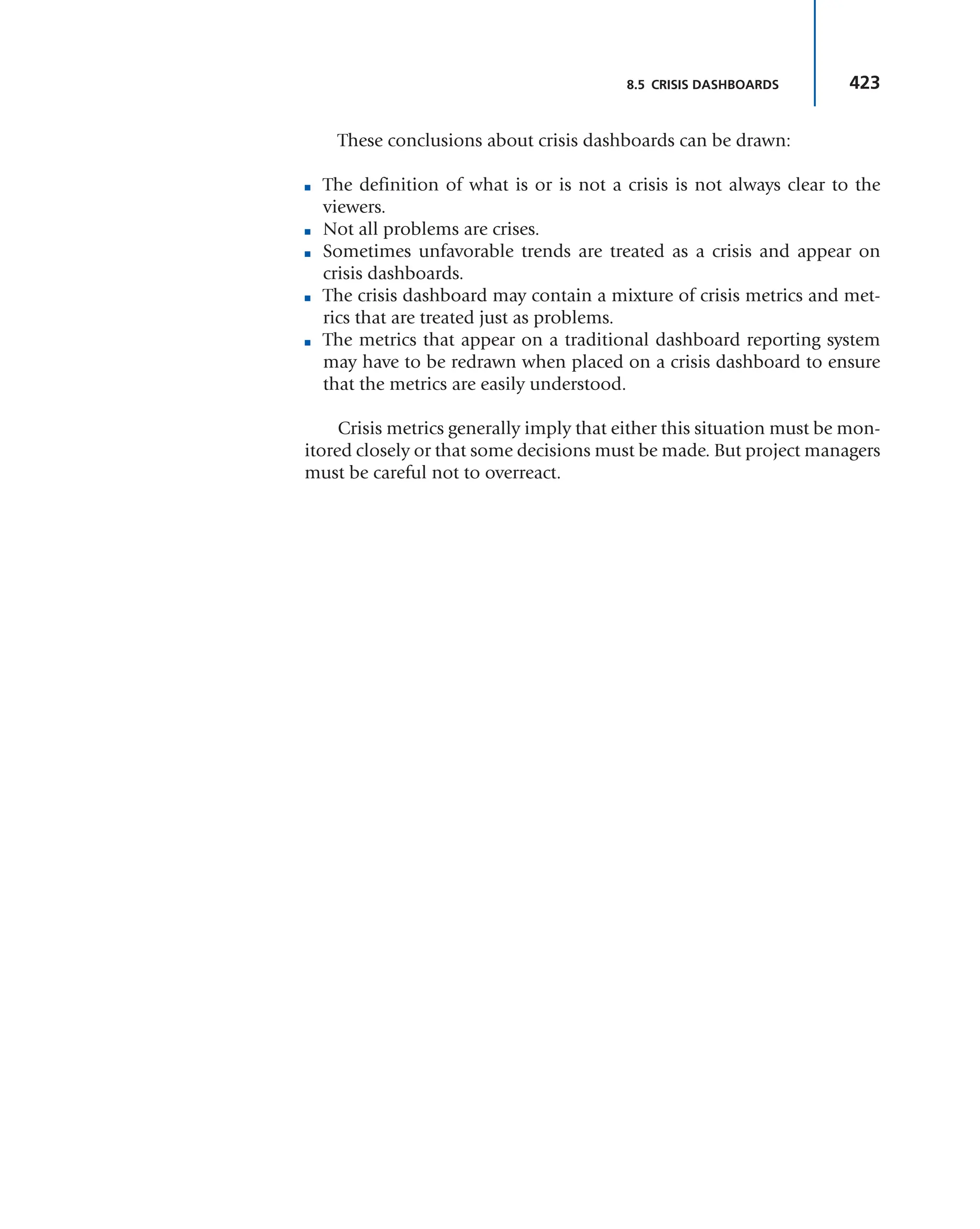 423
8.5 CRISIS DASHBOARDS
These conclusions about crisis dashboards can be drawn:
■ The definition of what is or is not a crisis is not always clear to the
viewers.
■ Not all problems are crises.
■ Sometimes unfavorable trends are treated as a crisis and appear on
crisis dashboards.
■ The crisis dashboard may contain a mixture of crisis metrics and met-
rics that are treated just as problems.
■ The metrics that appear on a traditional dashboard reporting system
may have to be redrawn when placed on a crisis dashboard to ensure
that the metrics are easily understood.
Crisis metrics generally imply that either this situation must be mon-
itored closely or that some decisions must be made. But project managers
must be careful not to overreact.
 