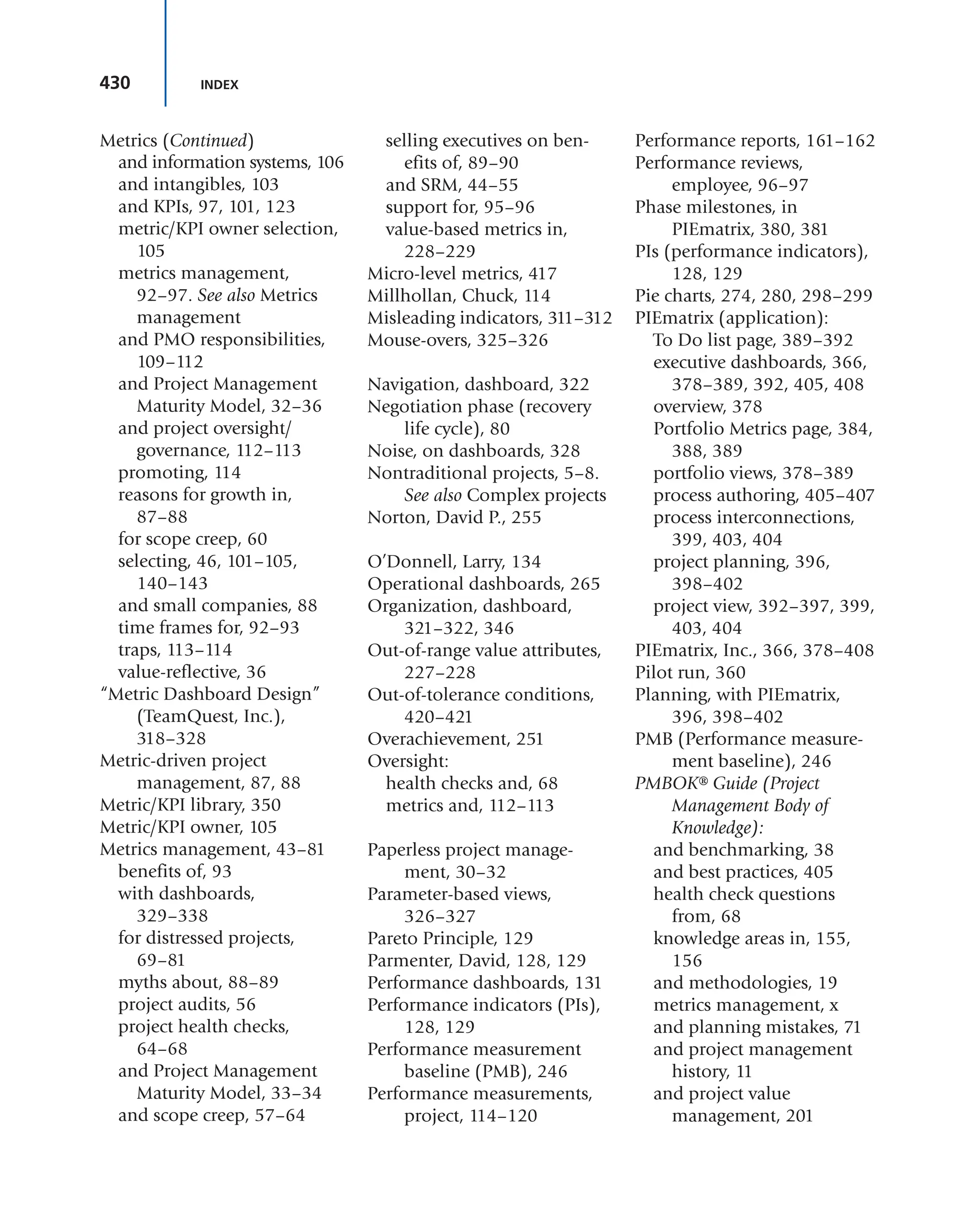 430 INDEX
and information systems, 106
and intangibles, 103
and KPIs, 97, 101, 123
metric/KPI owner selection,
105
metrics management,
92–97. See also Metrics
management
and PMO responsibilities,
109–112
and Project Management
Maturity Model, 32–36
and project oversight/
governance, 112–113
promoting, 114
reasons for growth in,
87–88
for scope creep, 60
selecting, 46, 101–105,
140–143
and small companies, 88
time frames for, 92–93
traps, 113–114
value-reflective, 36
“Metric Dashboard Design”
(TeamQuest, Inc.),
318–328
Metric-driven project
management, 87, 88
Metric/KPI library, 350
Metric/KPI owner, 105
Metrics management, 43–81
benefits of, 93
with dashboards,
329–338
for distressed projects,
69–81
myths about, 88–89
project audits, 56
project health checks,
64–68
and Project Management
Maturity Model, 33–34
and scope creep, 57–64
selling executives on ben-
efits of, 89–90
and SRM, 44–55
support for, 95–96
value-based metrics in,
228–229
Micro-level metrics, 417
Millhollan, Chuck, 114
Misleading indicators, 311–312
Mouse-overs, 325–326
Navigation, dashboard, 322
Negotiation phase (recovery
life cycle), 80
Noise, on dashboards, 328
Nontraditional projects, 5–8.
See also Complex projects
Norton, David P., 255
O’Donnell, Larry, 134
Operational dashboards, 265
Organization, dashboard,
321–322, 346
Out-of-range value attributes,
227–228
Out-of-tolerance conditions,
420–421
Overachievement, 251
Oversight:
health checks and, 68
metrics and, 112–113
Paperless project manage-
ment, 30–32
Parameter-based views,
326–327
Pareto Principle, 129
Parmenter, David, 128, 129
Performance dashboards, 131
Performance indicators (PIs),
128, 129
Performance measurement
baseline (PMB), 246
Performance measurements,
project, 114–120
Performance reports, 161–162
Performance reviews,
employee, 96–97
Phase milestones, in
PIEmatrix, 380, 381
PIs (performance indicators),
128, 129
Pie charts, 274, 280, 298–299
PIEmatrix (application):
To Do list page, 389–392
executive dashboards, 366,
378–389, 392, 405, 408
overview, 378
Portfolio Metrics page, 384,
388, 389
portfolio views, 378–389
process authoring, 405–407
process interconnections,
399, 403, 404
project planning, 396,
398–402
project view, 392–397, 399,
403, 404
PIEmatrix, Inc., 366, 378–408
Pilot run, 360
Planning, with PIEmatrix,
396, 398–402
PMB (Performance measure-
ment baseline), 246
PMBOK® Guide (Project
Management Body of
Knowledge):
and benchmarking, 38
and best practices, 405
health check questions
from, 68
knowledge areas in, 155,
156
and methodologies, 19
metrics management, x
and planning mistakes, 71
and project management
history, 11
and project value
management, 201
Metrics (Continued)
 