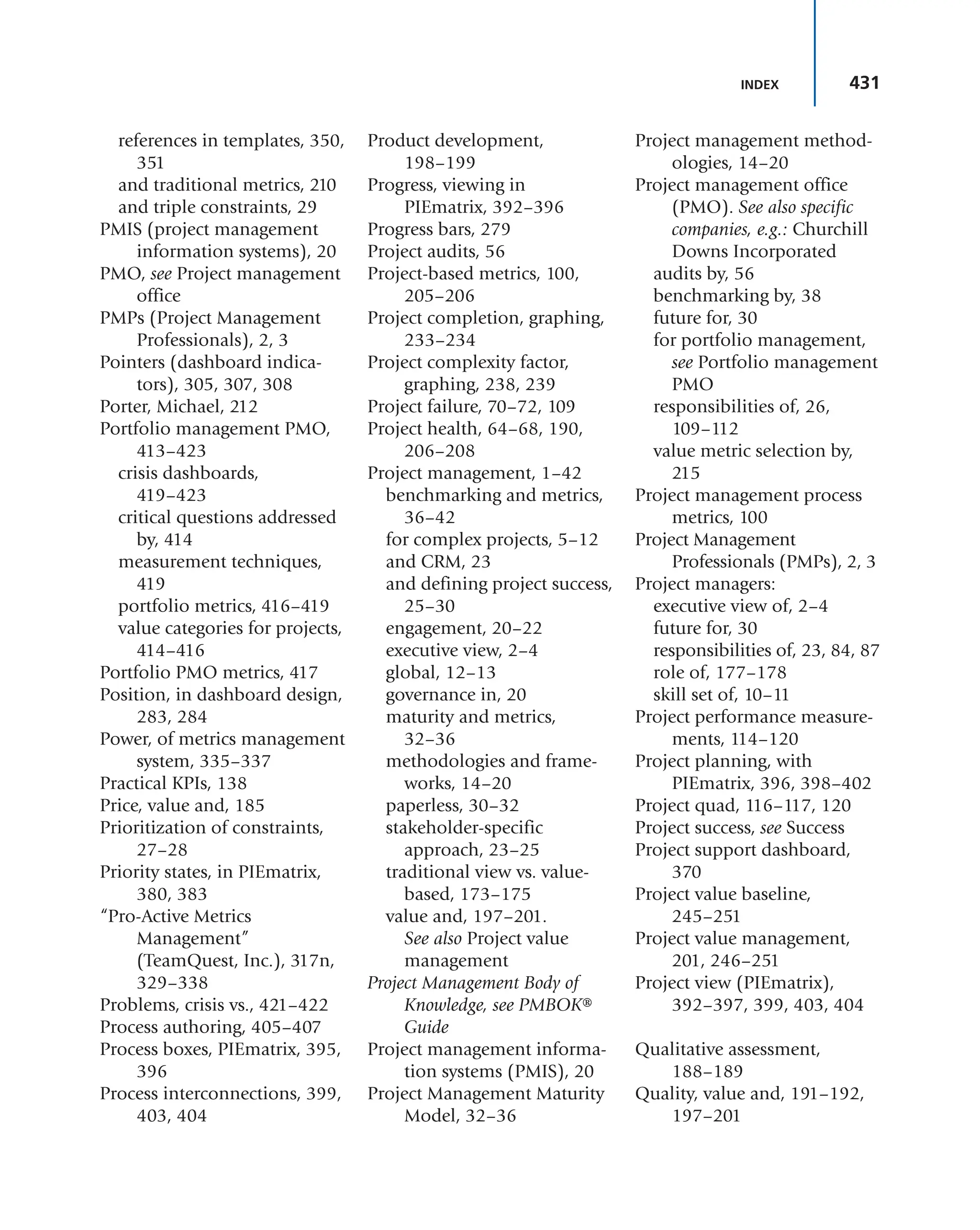 431
INDEX
references in templates, 350,
351
and traditional metrics, 210
and triple constraints, 29
PMIS (project management
information systems), 20
PMO, see Project management
office
PMPs (Project Management
Professionals), 2, 3
Pointers (dashboard indica-
tors), 305, 307, 308
Porter, Michael, 212
Portfolio management PMO,
413–423
crisis dashboards,
419–423
critical questions addressed
by, 414
measurement techniques,
419
portfolio metrics, 416–419
value categories for projects,
414–416
Portfolio PMO metrics, 417
Position, in dashboard design,
283, 284
Power, of metrics management
system, 335–337
Practical KPIs, 138
Price, value and, 185
Prioritization of constraints,
27–28
Priority states, in PIEmatrix,
380, 383
“Pro-Active Metrics
Management”
(TeamQuest, Inc.), 317n,
329–338
Problems, crisis vs., 421–422
Process authoring, 405–407
Process boxes, PIEmatrix, 395,
396
Process interconnections, 399,
403, 404
Product development,
198–199
Progress, viewing in
PIEmatrix, 392–396
Progress bars, 279
Project audits, 56
Project-based metrics, 100,
205–206
Project completion, graphing,
233–234
Project complexity factor,
graphing, 238, 239
Project failure, 70–72, 109
Project health, 64–68, 190,
206–208
Project management, 1–42
benchmarking and metrics,
36–42
for complex projects, 5–12
and CRM, 23
and defining project success,
25–30
engagement, 20–22
executive view, 2–4
global, 12–13
governance in, 20
maturity and metrics,
32–36
methodologies and frame-
works, 14–20
paperless, 30–32
stakeholder-specific
approach, 23–25
traditional view vs. value-
based, 173–175
value and, 197–201.
See also Project value
management
Project Management Body of
Knowledge, see PMBOK®
Guide
Project management informa-
tion systems (PMIS), 20
Project Management Maturity
Model, 32–36
Project management method-
ologies, 14–20
Project management office
(PMO). See also specific
companies, e.g.: Churchill
Downs Incorporated
audits by, 56
benchmarking by, 38
future for, 30
for portfolio management,
see Portfolio management
PMO
responsibilities of, 26,
109–112
value metric selection by,
215
Project management process
metrics, 100
Project Management
Professionals (PMPs), 2, 3
Project managers:
executive view of, 2–4
future for, 30
responsibilities of, 23, 84, 87
role of, 177–178
skill set of, 10–11
Project performance measure-
ments, 114–120
Project planning, with
PIEmatrix, 396, 398–402
Project quad, 116–117, 120
Project success, see Success
Project support dashboard,
370
Project value baseline,
245–251
Project value management,
201, 246–251
Project view (PIEmatrix),
392–397, 399, 403, 404
Qualitative assessment,
188–189
Quality, value and, 191–192,
197–201
 