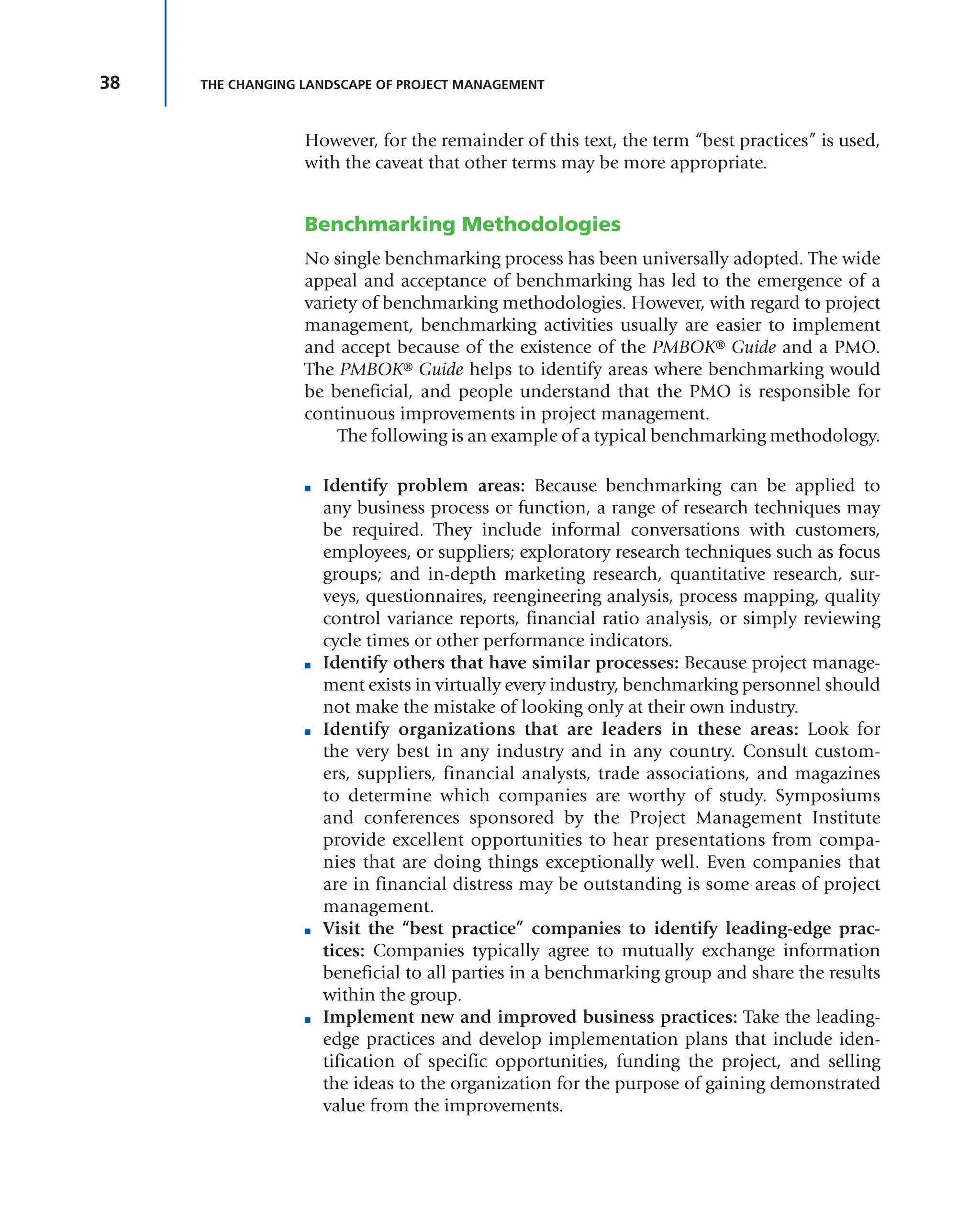 38 THE CHANGING LANDSCAPE OF PROJECT MANAGEMENT
However, for the remainder of this text, the term “best practices” is used,
with the caveat that other terms may be more appropriate.
Benchmarking Methodologies
No single benchmarking process has been universally adopted. The wide
appeal and acceptance of benchmarking has led to the emergence of a
variety of benchmarking methodologies. However, with regard to project
management, benchmarking activities usually are easier to implement
and accept because of the existence of the PMBOK® Guide and a PMO.
The PMBOK® Guide helps to identify areas where benchmarking would
be beneficial, and people understand that the PMO is responsible for
continuous improvements in project management.
The following is an example of a typical benchmarking methodology.
■ Identify problem areas: Because benchmarking can be applied to
any business process or function, a range of research techniques may
be required. They include informal conversations with customers,
employees, or suppliers; exploratory research techniques such as focus
groups; and in-depth marketing research, quantitative research, sur-
veys, questionnaires, reengineering analysis, process mapping, quality
control variance reports, financial ratio analysis, or simply reviewing
cycle times or other performance indicators.
■ Identify others that have similar processes: Because project manage-
ment exists in virtually every industry, benchmarking personnel should
not make the mistake of looking only at their own industry.
■ Identify organizations that are leaders in these areas: Look for
the very best in any industry and in any country. Consult custom-
ers, suppliers, financial analysts, trade associations, and magazines
to determine which companies are worthy of study. Symposiums
and conferences sponsored by the Project Management Institute
provide excellent opportunities to hear presentations from compa-
nies that are doing things exceptionally well. Even companies that
are in financial distress may be outstanding is some areas of project
management.
■ Visit the “best practice” companies to identify leading-edge prac-
tices: Companies typically agree to mutually exchange information
beneficial to all parties in a benchmarking group and share the results
within the group.
■ Implement new and improved business practices: Take the leading-
edge practices and develop implementation plans that include iden-
tification of specific opportunities, funding the project, and selling
the ideas to the organization for the purpose of gaining demonstrated
value from the improvements.
 
