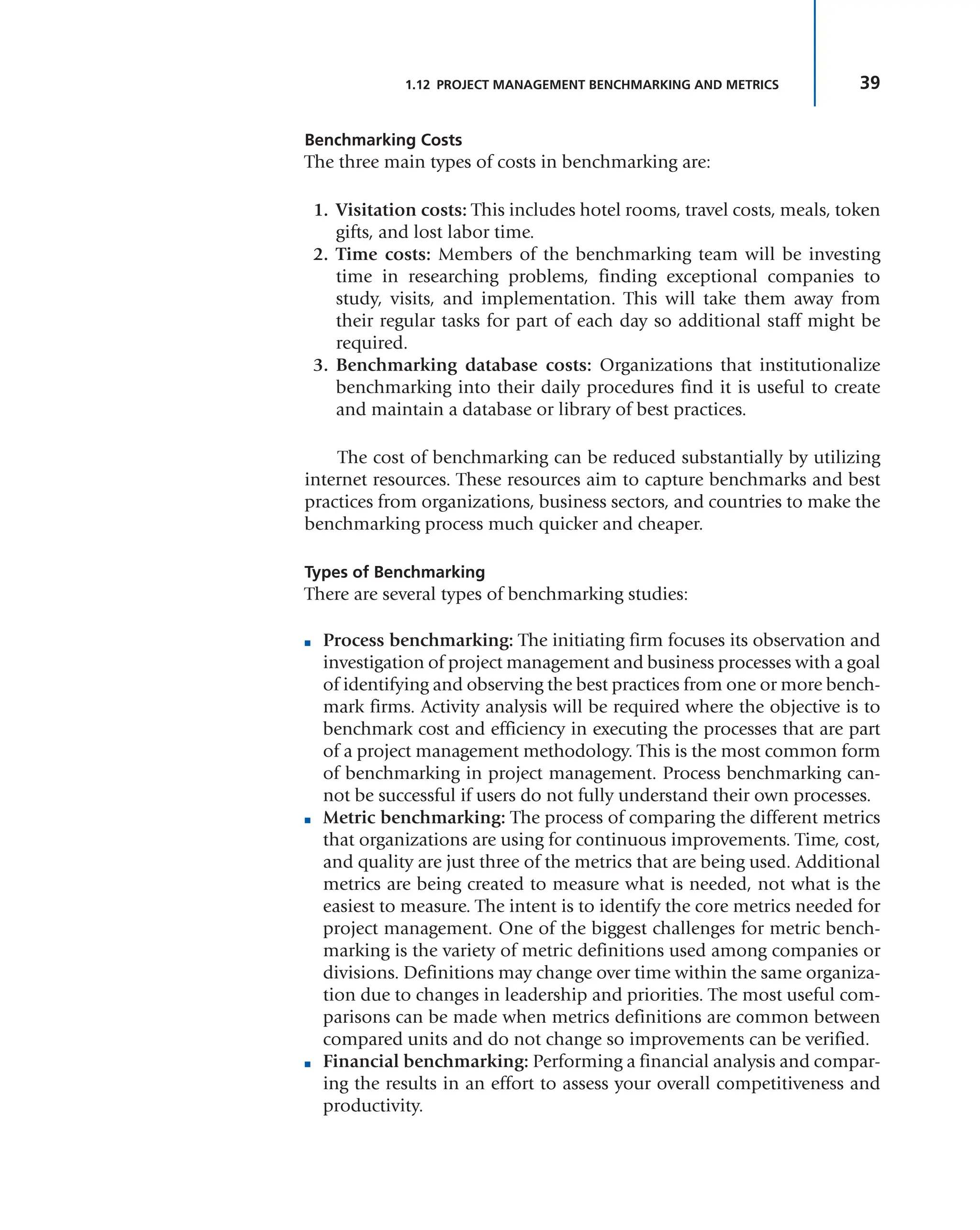 39
1.12 PROJECT MANAGEMENT BENCHMARKING AND METRICS
Benchmarking Costs
The three main types of costs in benchmarking are:
1. Visitation costs: This includes hotel rooms, travel costs, meals, token
gifts, and lost labor time.
2. Time costs: Members of the benchmarking team will be investing
time in researching problems, finding exceptional companies to
study, visits, and implementation. This will take them away from
their regular tasks for part of each day so additional staff might be
required.
3. Benchmarking database costs: Organizations that institutionalize
benchmarking into their daily procedures find it is useful to create
and maintain a database or library of best practices.
The cost of benchmarking can be reduced substantially by utilizing
internet resources. These resources aim to capture benchmarks and best
practices from organizations, business sectors, and countries to make the
benchmarking process much quicker and cheaper.
Types of Benchmarking
There are several types of benchmarking studies:
■ Process benchmarking: The initiating firm focuses its observation and
investigation of project management and business processes with a goal
of identifying and observing the best practices from one or more bench-
mark firms. Activity analysis will be required where the objective is to
benchmark cost and efficiency in executing the processes that are part
of a project management methodology. This is the most common form
of benchmarking in project management. Process benchmarking can-
not be successful if users do not fully understand their own processes.
■ Metric benchmarking: The process of comparing the different metrics
that organizations are using for continuous improvements. Time, cost,
and quality are just three of the metrics that are being used. Additional
metrics are being created to measure what is needed, not what is the
easiest to measure. The intent is to identify the core metrics needed for
project management. One of the biggest challenges for metric bench-
marking is the variety of metric definitions used among companies or
divisions. Definitions may change over time within the same organiza-
tion due to changes in leadership and priorities. The most useful com-
parisons can be made when metrics definitions are common between
compared units and do not change so improvements can be verified.
■ Financial benchmarking: Performing a financial analysis and compar-
ing the results in an effort to assess your overall competitiveness and
productivity.
 