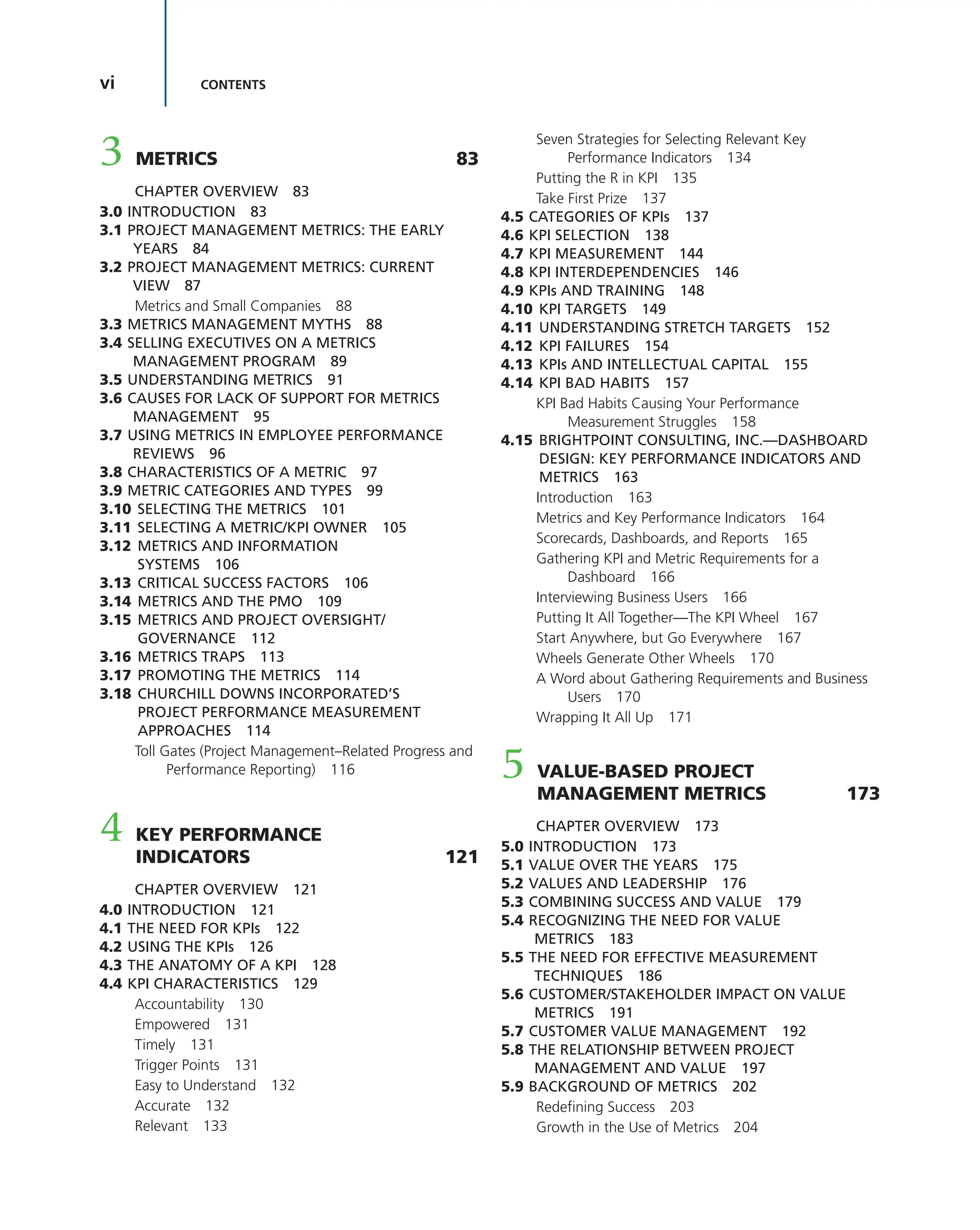 vi CONTENTS
3 METRICS 83
CHAPTER OVERVIEW 83
3.0 INTRODUCTION 83
3.1 PROJECT MANAGEMENT METRICS: THE EARLY
YEARS 84
3.2 PROJECT MANAGEMENT METRICS: CURRENT
VIEW 87
Metrics and Small Companies 88
3.3 METRICS MANAGEMENT MYTHS 88
3.4 SELLING EXECUTIVES ON A METRICS
MANAGEMENT PROGRAM 89
3.5 UNDERSTANDING METRICS 91
3.6 CAUSES FOR LACK OF SUPPORT FOR METRICS
MANAGEMENT 95
3.7 USING METRICS IN EMPLOYEE PERFORMANCE
REVIEWS 96
3.8 CHARACTERISTICS OF A METRIC 97
3.9 METRIC CATEGORIES AND TYPES 99
3.10 SELECTING THE METRICS 101
3.11 SELECTING A METRIC/KPI OWNER 105
3.12 METRICS AND INFORMATION
SYSTEMS 106
3.13 CRITICAL SUCCESS FACTORS 106
3.14 METRICS AND THE PMO 109
3.15 METRICS AND PROJECT OVERSIGHT/
GOVERNANCE 112
3.16 METRICS TRAPS 113
3.17 PROMOTING THE METRICS 114
3.18 CHURCHILL DOWNS INCORPORATED’S
PROJECT PERFORMANCE MEASUREMENT
APPROACHES 114
Toll Gates (Project Management–Related Progress and
Performance Reporting) 116
4 KEY PERFORMANCE
INDICATORS 121
CHAPTER OVERVIEW 121
4.0 INTRODUCTION 121
4.1 THE NEED FOR KPIs 122
4.2 USING THE KPIs 126
4.3 THE ANATOMY OF A KPI 128
4.4 KPI CHARACTERISTICS 129
Accountability 130
Empowered 131
Timely 131
Trigger Points 131
Easy to Understand 132
Accurate 132
Relevant 133
Seven Strategies for Selecting Relevant Key
Performance Indicators 134
Putting the R in KPI 135
Take First Prize 137
4.5 CATEGORIES OF KPIs 137
4.6 KPI SELECTION 138
4.7 KPI MEASUREMENT 144
4.8 KPI INTERDEPENDENCIES 146
4.9 KPIs AND TRAINING 148
4.10 KPI TARGETS 149
4.11 UNDERSTANDING STRETCH TARGETS 152
4.12 KPI FAILURES 154
4.13 KPIs AND INTELLECTUAL CAPITAL 155
4.14 KPI BAD HABITS 157
KPI Bad Habits Causing Your Performance
Measurement Struggles 158
4.15 BRIGHTPOINT CONSULTING, INC.—DASHBOARD
DESIGN: KEY PERFORMANCE INDICATORS AND
METRICS 163
Introduction 163
Metrics and Key Performance Indicators 164
Scorecards, Dashboards, and Reports 165
Gathering KPI and Metric Requirements for a
Dashboard 166
Interviewing Business Users 166
Putting It All Together—The KPI Wheel 167
Start Anywhere, but Go Everywhere 167
Wheels Generate Other Wheels 170
A Word about Gathering Requirements and Business
Users 170
Wrapping It All Up 171
5 VALUE-BASED PROJECT
MANAGEMENT METRICS 173
CHAPTER OVERVIEW 173
5.0 INTRODUCTION 173
5.1 VALUE OVER THE YEARS 175
5.2 VALUES AND LEADERSHIP 176
5.3 COMBINING SUCCESS AND VALUE 179
5.4 RECOGNIZING THE NEED FOR VALUE
METRICS 183
5.5 THE NEED FOR EFFECTIVE MEASUREMENT
TECHNIQUES 186
5.6 CUSTOMER/STAKEHOLDER IMPACT ON VALUE
METRICS 191
5.7 CUSTOMER VALUE MANAGEMENT 192
5.8 THE RELATIONSHIP BETWEEN PROJECT
MANAGEMENT AND VALUE 197
5.9 BACKGROUND OF METRICS 202
Redefining Success 203
Growth in the Use of Metrics 204
 