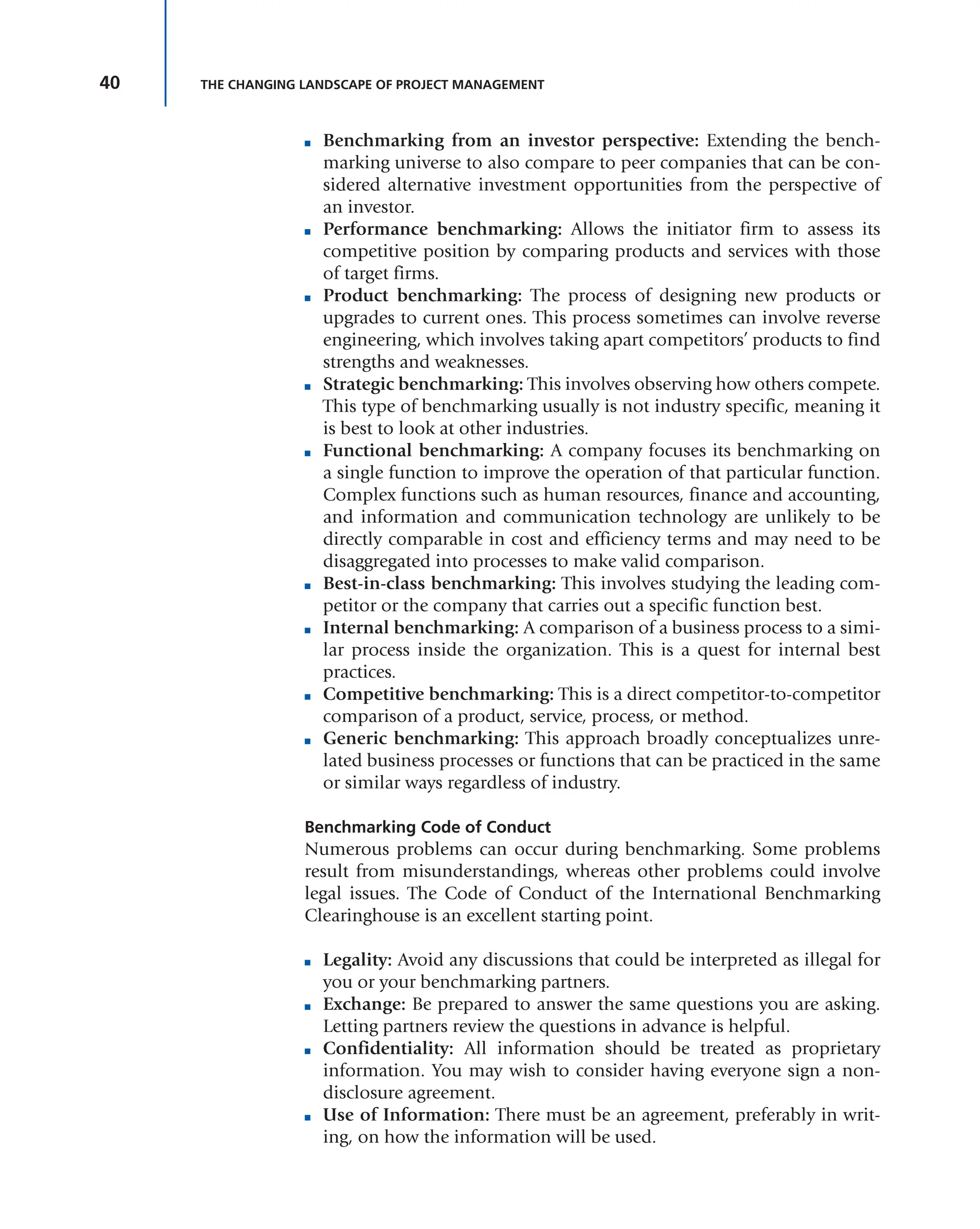 40 THE CHANGING LANDSCAPE OF PROJECT MANAGEMENT
■ Benchmarking from an investor perspective: Extending the bench-
marking universe to also compare to peer companies that can be con-
sidered alternative investment opportunities from the perspective of
an investor.
■ Performance benchmarking: Allows the initiator firm to assess its
competitive position by comparing products and services with those
of target firms.
■ Product benchmarking: The process of designing new products or
upgrades to current ones. This process sometimes can involve reverse
engineering, which involves taking apart competitors’ products to find
strengths and weaknesses.
■ Strategic benchmarking: This involves observing how others compete.
This type of benchmarking usually is not industry specific, meaning it
is best to look at other industries.
■ Functional benchmarking: A company focuses its benchmarking on
a single function to improve the operation of that particular function.
Complex functions such as human resources, finance and accounting,
and information and communication technology are unlikely to be
directly comparable in cost and efficiency terms and may need to be
disaggregated into processes to make valid comparison.
■ Best-in-class benchmarking: This involves studying the leading com-
petitor or the company that carries out a specific function best.
■ Internal benchmarking: A comparison of a business process to a simi-
lar process inside the organization. This is a quest for internal best
practices.
■ Competitive benchmarking: This is a direct competitor-to-competitor
comparison of a product, service, process, or method.
■ Generic benchmarking: This approach broadly conceptualizes unre-
lated business processes or functions that can be practiced in the same
or similar ways regardless of industry.
Benchmarking Code of Conduct
Numerous problems can occur during benchmarking. Some problems
result from misunderstandings, whereas other problems could involve
legal issues. The Code of Conduct of the International Benchmarking
Clearinghouse is an excellent starting point.
■ Legality: Avoid any discussions that could be interpreted as illegal for
you or your benchmarking partners.
■ Exchange: Be prepared to answer the same questions you are asking.
Letting partners review the questions in advance is helpful.
■ Confidentiality: All information should be treated as proprietary
information. You may wish to consider having everyone sign a non-
disclosure agreement.
■ Use of Information: There must be an agreement, preferably in writ-
ing, on how the information will be used.
 