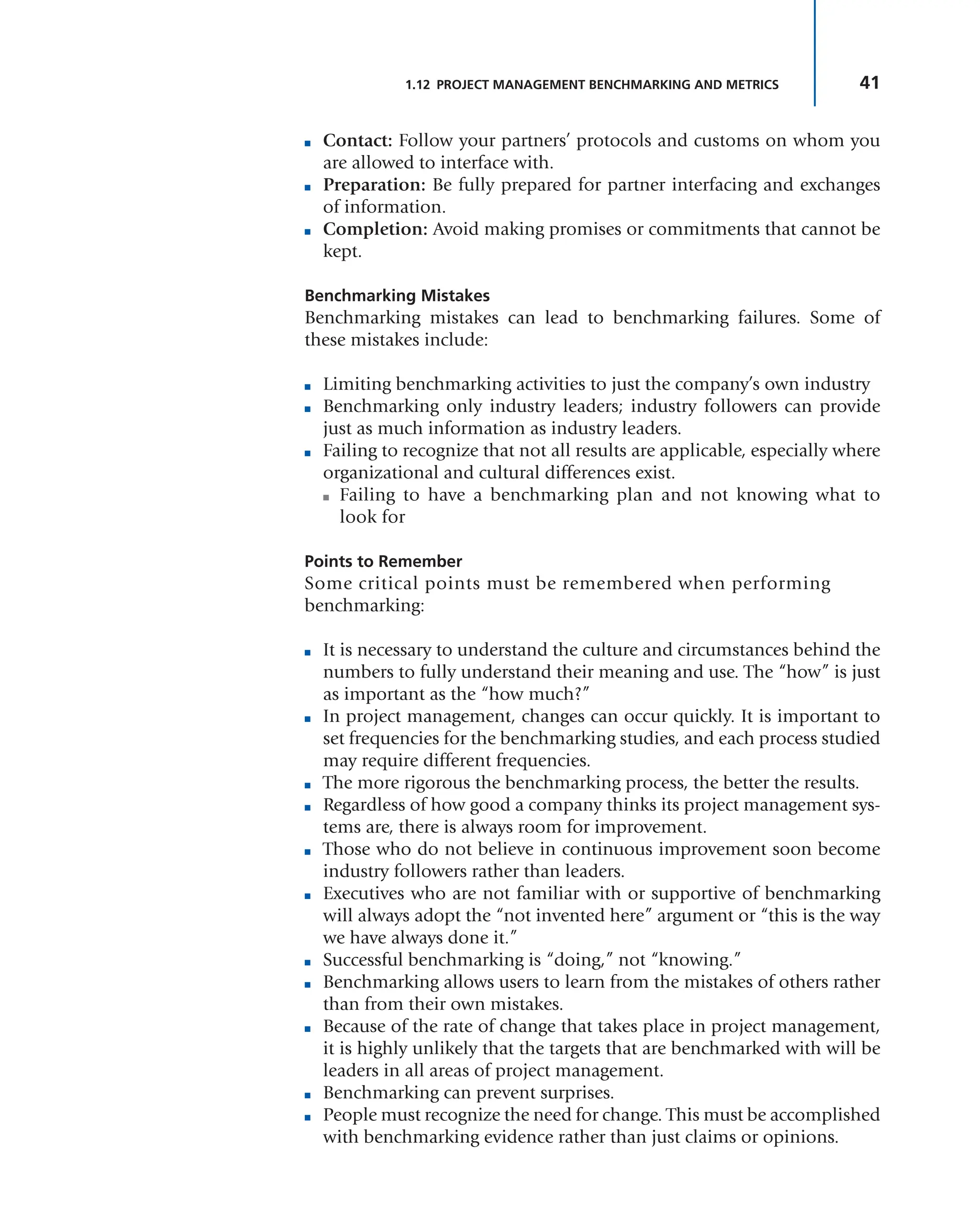 41
1.12 PROJECT MANAGEMENT BENCHMARKING AND METRICS
■ Contact: Follow your partners’ protocols and customs on whom you
are allowed to interface with.
■ Preparation: Be fully prepared for partner interfacing and exchanges
of information.
■ Completion: Avoid making promises or commitments that cannot be
kept.
Benchmarking Mistakes
Benchmarking mistakes can lead to benchmarking failures. Some of
these mistakes include:
■ Limiting benchmarking activities to just the company’s own industry
■ Benchmarking only industry leaders; industry followers can provide
just as much information as industry leaders.
■ Failing to recognize that not all results are applicable, especially where
organizational and cultural differences exist.
■ Failing to have a benchmarking plan and not knowing what to
look for
Points to Remember
Some critical points must be remembered when performing
benchmarking:
■ It is necessary to understand the culture and circumstances behind the
numbers to fully understand their meaning and use. The “how” is just
as important as the “how much?”
■ In project management, changes can occur quickly. It is important to
set frequencies for the benchmarking studies, and each process studied
may require different frequencies.
■ The more rigorous the benchmarking process, the better the results.
■ Regardless of how good a company thinks its project management sys-
tems are, there is always room for improvement.
■ Those who do not believe in continuous improvement soon become
industry followers rather than leaders.
■ Executives who are not familiar with or supportive of benchmarking
will always adopt the “not invented here” argument or “this is the way
we have always done it.”
■ Successful benchmarking is “doing,” not “knowing.”
■ Benchmarking allows users to learn from the mistakes of others rather
than from their own mistakes.
■ Because of the rate of change that takes place in project management,
it is highly unlikely that the targets that are benchmarked with will be
leaders in all areas of project management.
■ Benchmarking can prevent surprises.
■ People must recognize the need for change. This must be accomplished
with benchmarking evidence rather than just claims or opinions.
 