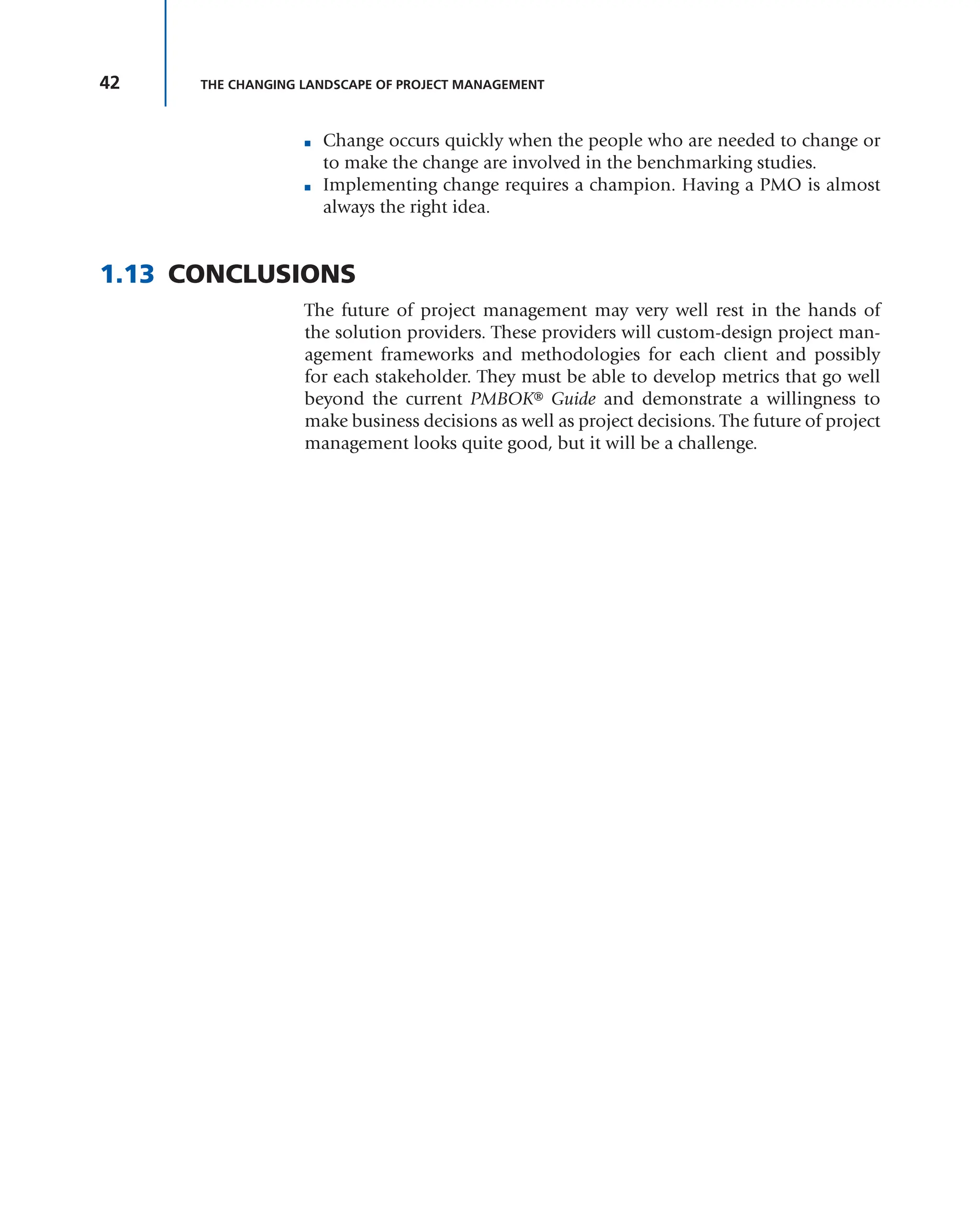 42 THE CHANGING LANDSCAPE OF PROJECT MANAGEMENT
■ Change occurs quickly when the people who are needed to change or
to make the change are involved in the benchmarking studies.
■ Implementing change requires a champion. Having a PMO is almost
always the right idea.
1.13 CONCLUSIONS
The future of project management may very well rest in the hands of
the solution providers. These providers will custom-design project man-
agement frameworks and methodologies for each client and possibly
for each stakeholder. They must be able to develop metrics that go well
beyond the current PMBOK® Guide and demonstrate a willingness to
make business decisions as well as project decisions. The future of project
management looks quite good, but it will be a challenge.
 