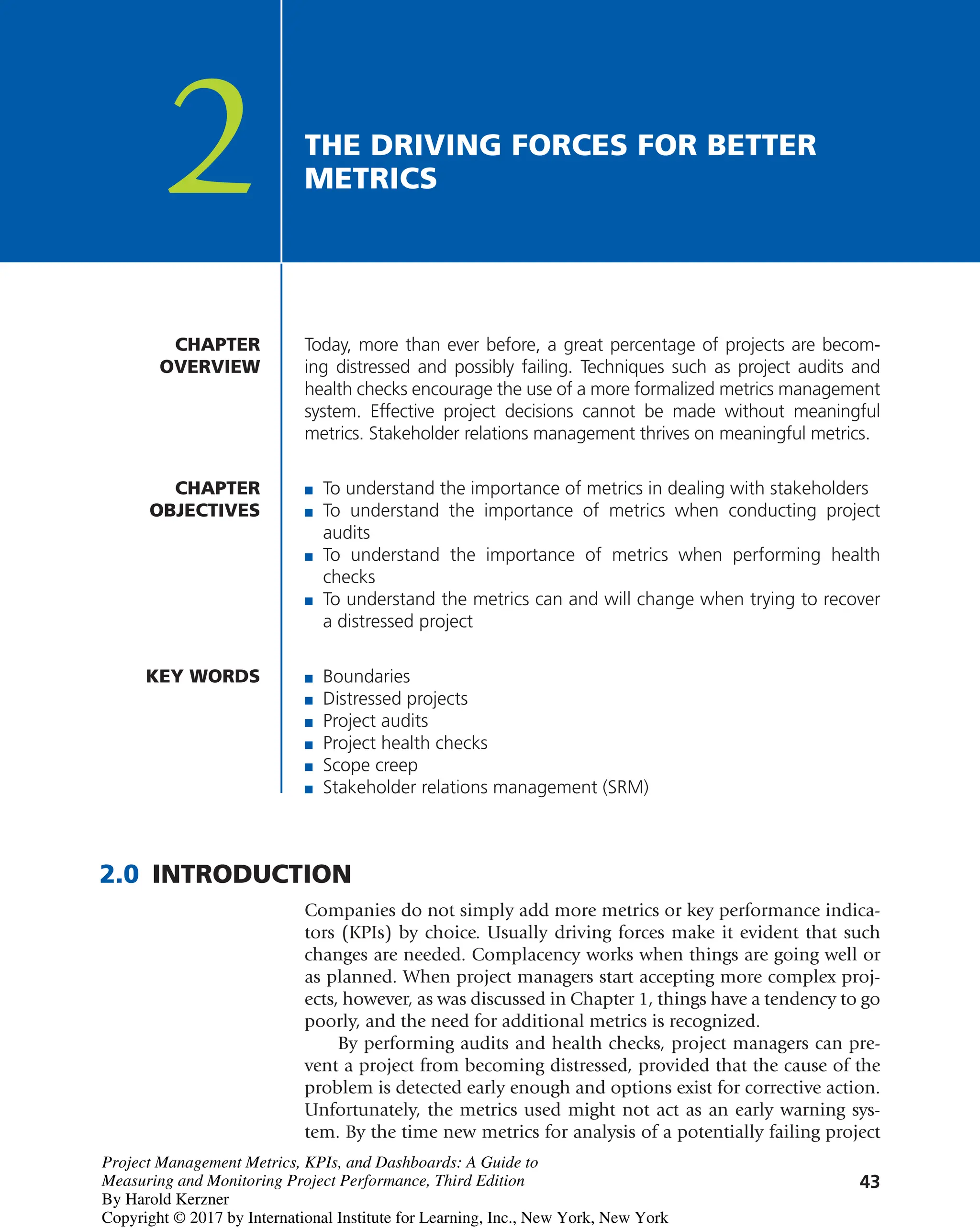 43
Today, more than ever before, a great percentage of projects are becom-
ing distressed and possibly failing. Techniques such as project audits and
health checks encourage the use of a more formalized metrics management
system. Effective project decisions cannot be made without meaningful
metrics. Stakeholder relations management thrives on meaningful metrics.
CHAPTER
OVERVIEW
CHAPTER
OBJECTIVES
2 THE DRIVING FORCES FOR BETTER
METRICS
■ To understand the importance of metrics in dealing with stakeholders
■ To understand the importance of metrics when conducting project
audits
■ To understand the importance of metrics when performing health
checks
■ To understand the metrics can and will change when trying to recover
a distressed project
KEY WORDS
2.0 INTRODUCTION
Companies do not simply add more metrics or key performance indica-
tors (KPIs) by choice. Usually driving forces make it evident that such
changes are needed. Complacency works when things are going well or
as planned. When project managers start accepting more complex proj-
ects, however, as was discussed in Chapter 1, things have a tendency to go
poorly, and the need for additional metrics is recognized.
By performing audits and health checks, project managers can pre-
vent a project from becoming distressed, provided that the cause of the
problem is detected early enough and options exist for corrective action.
Unfortunately, the metrics used might not act as an early warning sys-
tem. By the time new metrics for analysis of a potentially failing project
■ Boundaries
■ Distressed projects
■ Project audits
■ Project health checks
■ Scope creep
■ Stakeholder relations management (SRM)
Project Management Metrics, KPIs, and Dashboards: A Guide to
Measuring and Monitoring Project Performance, Third Edition
By Harold Kerzner
Copyright © 2017 by International Institute for Learning, Inc., New York, New York
 