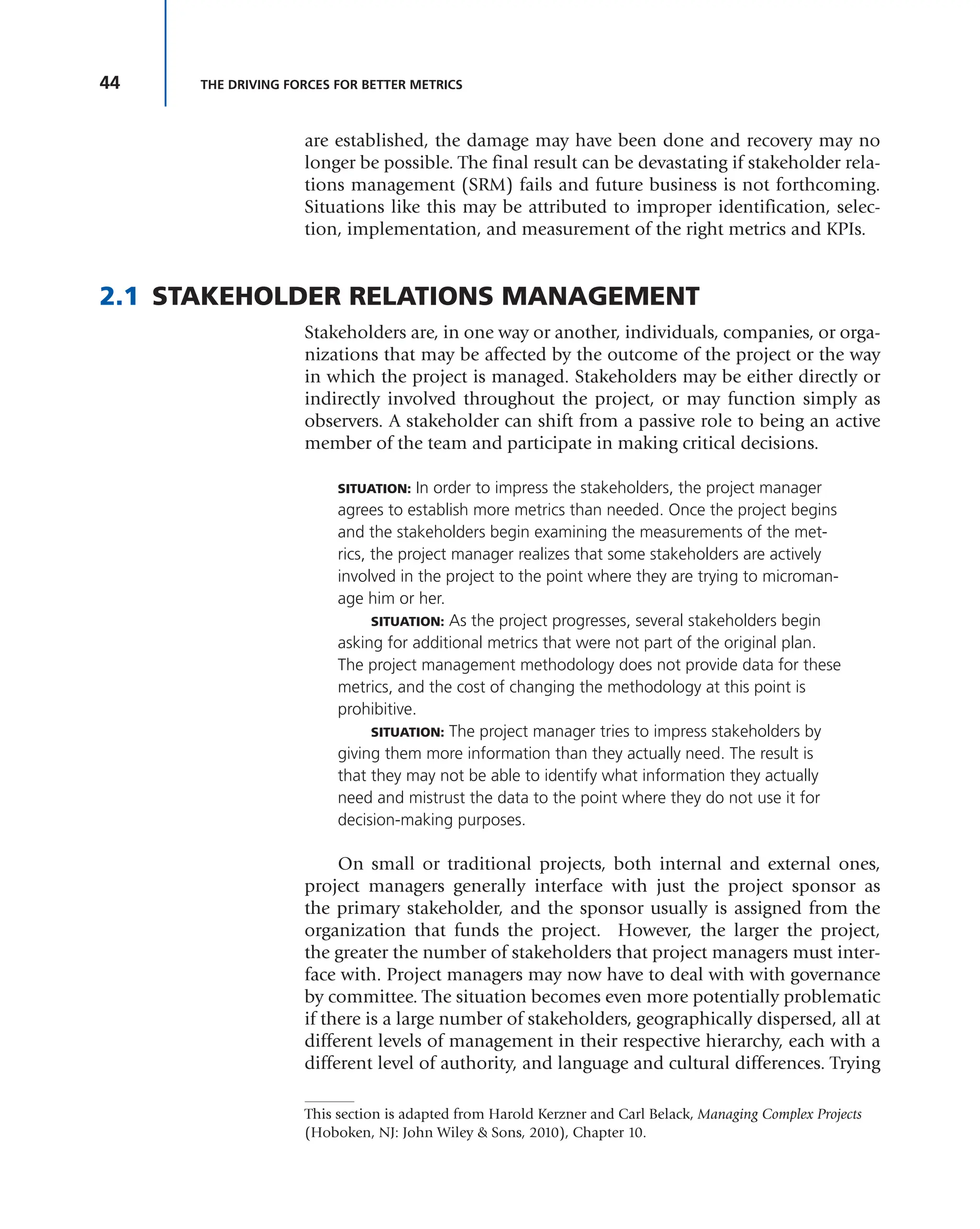 44 THE DRIVING FORCES FOR BETTER METRICS
are established, the damage may have been done and recovery may no
longer be possible. The final result can be devastating if stakeholder rela-
tions management (SRM) fails and future business is not forthcoming.
Situations like this may be attributed to improper identification, selec-
tion, implementation, and measurement of the right metrics and KPIs.
2.1 STAKEHOLDER RELATIONS MANAGEMENT
Stakeholders are, in one way or another, individuals, companies, or orga-
nizations that may be affected by the outcome of the project or the way
in which the project is managed. Stakeholders may be either directly or
indirectly involved throughout the project, or may function simply as
observers. A stakeholder can shift from a passive role to being an active
member of the team and participate in making critical decisions.
SITUATION: In order to impress the stakeholders, the project manager
agrees to establish more metrics than needed. Once the project begins
and the stakeholders begin examining the measurements of the met-
rics, the project manager realizes that some stakeholders are actively
involved in the project to the point where they are trying to microman-
age him or her.
SITUATION: As the project progresses, several stakeholders begin
asking for additional metrics that were not part of the original plan.
The project management methodology does not provide data for these
metrics, and the cost of changing the methodology at this point is
prohibitive.
SITUATION: The project manager tries to impress stakeholders by
giving them more information than they actually need. The result is
that they may not be able to identify what information they actually
need and mistrust the data to the point where they do not use it for
decision-making purposes.
On small or traditional projects, both internal and external ones,
project managers generally interface with just the project sponsor as
the primary stakeholder, and the sponsor usually is assigned from the
organization that funds the project. However, the larger the project,
the greater the number of stakeholders that project managers must inter-
face with. Project managers may now have to deal with with governance
by committee. The situation becomes even more potentially problematic
if there is a large number of stakeholders, geographically dispersed, all at
different levels of management in their respective hierarchy, each with a
different level of authority, and language and cultural differences. Trying
This section is adapted from Harold Kerzner and Carl Belack, Managing Complex Projects
(Hoboken, NJ: John Wiley & Sons, 2010), Chapter 10.
 