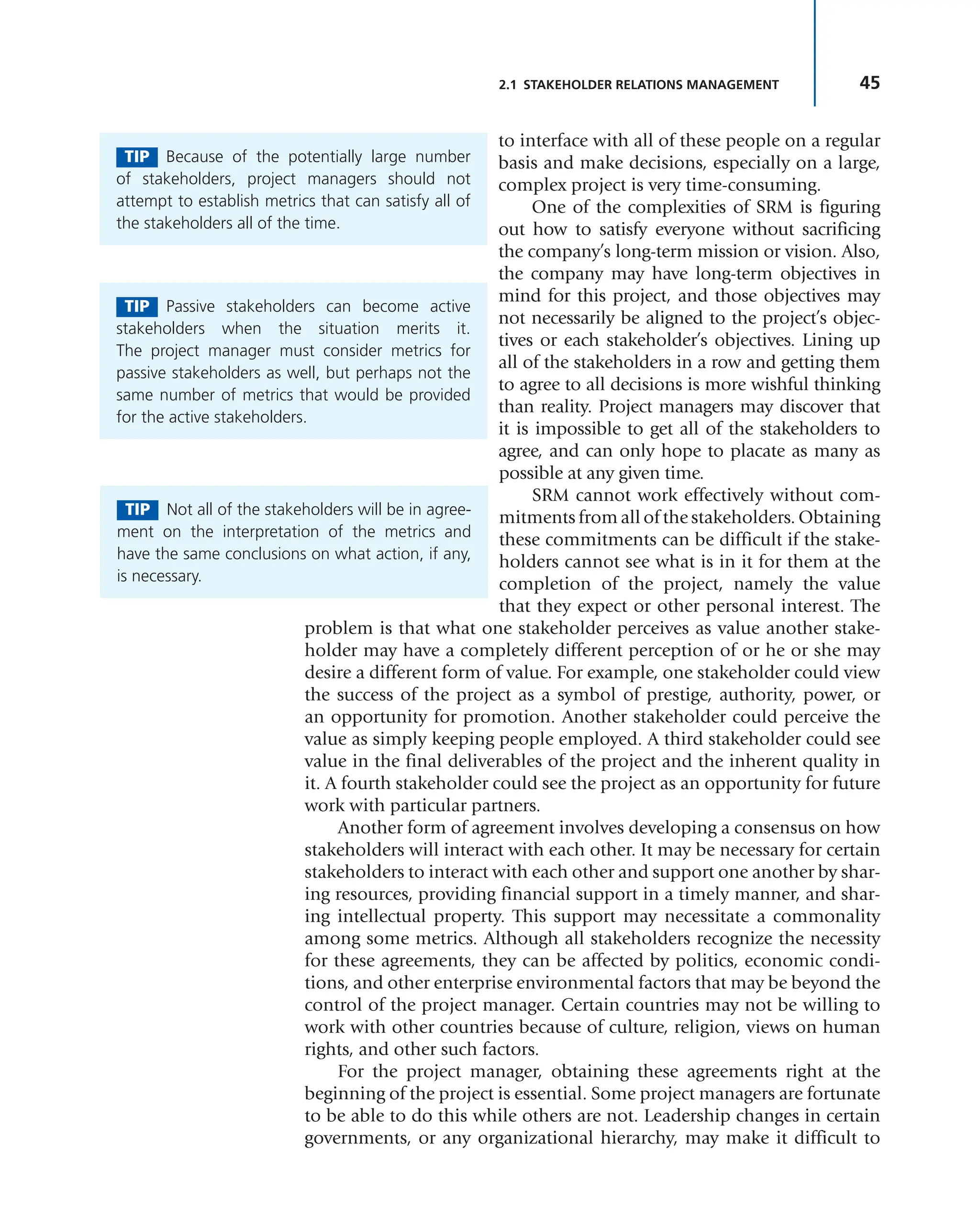 45
2.1 STAKEHOLDER RELATIONS MANAGEMENT
to interface with all of these people on a regular
basis and make decisions, especially on a large,
complex project is very time-consuming.
One of the complexities of SRM is figuring
out how to satisfy everyone without sacrificing
the company’s long-term mission or vision. Also,
the company may have long-term objectives in
mind for this project, and those objectives may
not necessarily be aligned to the project’s objec-
tives or each stakeholder’s objectives. Lining up
all of the stakeholders in a row and getting them
to agree to all decisions is more wishful thinking
than reality. Project managers may discover that
it is impossible to get all of the stakeholders to
agree, and can only hope to placate as many as
possible at any given time.
SRM cannot work effectively without com-
mitments from all of the stakeholders. Obtaining
these commitments can be difficult if the stake-
holders cannot see what is in it for them at the
completion of the project, namely the value
that they expect or other personal interest. The
problem is that what one stakeholder perceives as value another stake-
holder may have a completely different perception of or he or she may
desire a different form of value. For example, one stakeholder could view
the success of the project as a symbol of prestige, authority, power, or
an opportunity for promotion. Another stakeholder could perceive the
value as simply keeping people employed. A third stakeholder could see
value in the final deliverables of the project and the inherent quality in
it. A fourth stakeholder could see the project as an opportunity for future
work with particular partners.
Another form of agreement involves developing a consensus on how
stakeholders will interact with each other. It may be necessary for certain
stakeholders to interact with each other and support one another by shar-
ing resources, providing financial support in a timely manner, and shar-
ing intellectual property. This support may necessitate a commonality
among some metrics. Although all stakeholders recognize the necessity
for these agreements, they can be affected by politics, economic condi-
tions, and other enterprise environmental factors that may be beyond the
control of the project manager. Certain countries may not be willing to
work with other countries because of culture, religion, views on human
rights, and other such factors.
For the project manager, obtaining these agreements right at the
beginning of the project is essential. Some project managers are fortunate
to be able to do this while others are not. Leadership changes in certain
governments, or any organizational hierarchy, may make it difficult to
TIP Because of the potentially large number
of stakeholders, project managers should not
attempt to establish metrics that can satisfy all of
the stakeholders all of the time.
TIP Passive stakeholders can become active
stakeholders when the situation merits it.
The project manager must consider metrics for
passive stakeholders as well, but perhaps not the
same number of metrics that would be provided
for the active stakeholders.
TIP Not all of the stakeholders will be in agree-
ment on the interpretation of the metrics and
have the same conclusions on what action, if any,
is necessary.
 