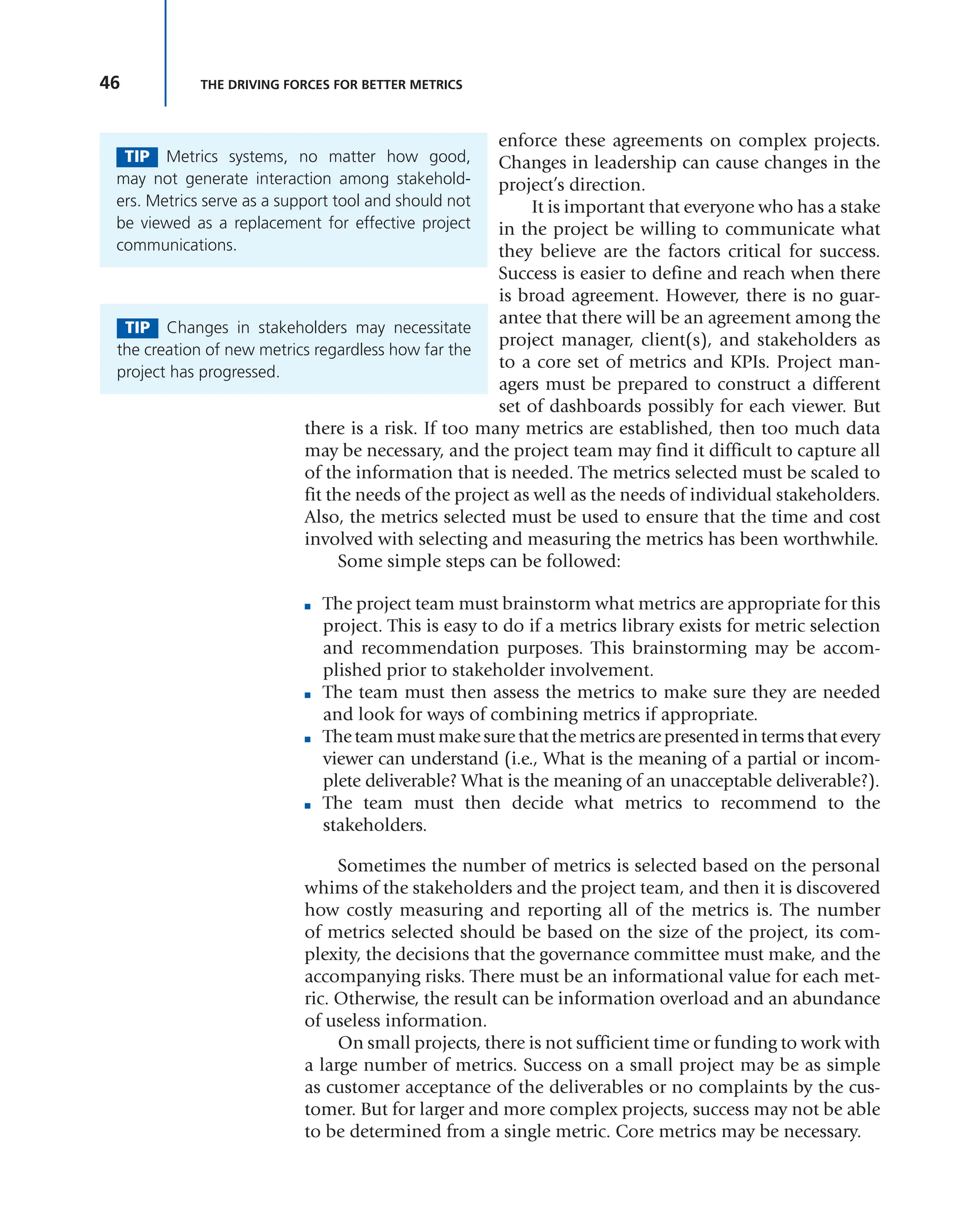46 THE DRIVING FORCES FOR BETTER METRICS
enforce these agreements on complex projects.
Changes in leadership can cause changes in the
project’s direction.
It is important that everyone who has a stake
in the project be willing to communicate what
they believe are the factors critical for success.
Success is easier to define and reach when there
is broad agreement. However, there is no guar-
antee that there will be an agreement among the
project manager, client(s), and stakeholders as
to a core set of metrics and KPIs. Project man-
agers must be prepared to construct a different
set of dashboards possibly for each viewer. But
there is a risk. If too many metrics are established, then too much data
may be necessary, and the project team may find it difficult to capture all
of the information that is needed. The metrics selected must be scaled to
fit the needs of the project as well as the needs of individual stakeholders.
Also, the metrics selected must be used to ensure that the time and cost
involved with selecting and measuring the metrics has been worthwhile.
Some simple steps can be followed:
■ The project team must brainstorm what metrics are appropriate for this
project. This is easy to do if a metrics library exists for metric selection
and recommendation purposes. This brainstorming may be accom-
plished prior to stakeholder involvement.
■ The team must then assess the metrics to make sure they are needed
and look for ways of combining metrics if appropriate.
■ Theteammustmakesurethatthemetricsarepresentedintermsthatevery
viewer can understand (i.e., What is the meaning of a partial or incom-
plete deliverable? What is the meaning of an unacceptable deliverable?).
■ The team must then decide what metrics to recommend to the
stakeholders.
Sometimes the number of metrics is selected based on the personal
whims of the stakeholders and the project team, and then it is discovered
how costly measuring and reporting all of the metrics is. The number
of metrics selected should be based on the size of the project, its com-
plexity, the decisions that the governance committee must make, and the
accompanying risks. There must be an informational value for each met-
ric. Otherwise, the result can be information overload and an abundance
of useless information.
On small projects, there is not sufficient time or funding to work with
a large number of metrics. Success on a small project may be as simple
as customer acceptance of the deliverables or no complaints by the cus-
tomer. But for larger and more complex projects, success may not be able
to be determined from a single metric. Core metrics may be necessary.
TIP Metrics systems, no matter how good,
may not generate interaction among stakehold-
ers. Metrics serve as a support tool and should not
be viewed as a replacement for effective project
communications.
TIP Changes in stakeholders may necessitate
the creation of new metrics regardless how far the
project has progressed.
 