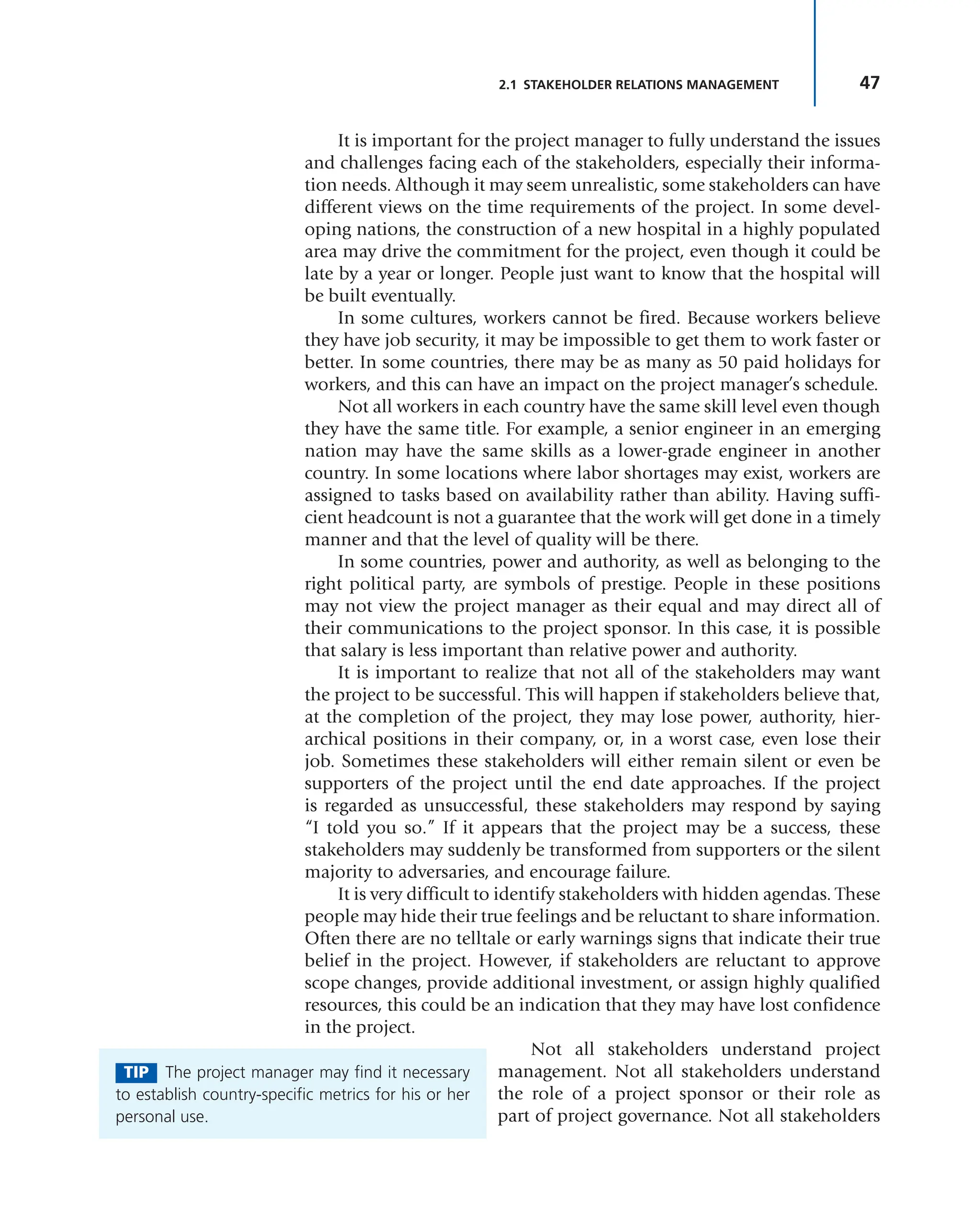 47
2.1 STAKEHOLDER RELATIONS MANAGEMENT
It is important for the project manager to fully understand the issues
and challenges facing each of the stakeholders, especially their informa-
tion needs. Although it may seem unrealistic, some stakeholders can have
different views on the time requirements of the project. In some devel-
oping nations, the construction of a new hospital in a highly populated
area may drive the commitment for the project, even though it could be
late by a year or longer. People just want to know that the hospital will
be built eventually.
In some cultures, workers cannot be fired. Because workers believe
they have job security, it may be impossible to get them to work faster or
better. In some countries, there may be as many as 50 paid holidays for
workers, and this can have an impact on the project manager’s schedule.
Not all workers in each country have the same skill level even though
they have the same title. For example, a senior engineer in an emerging
nation may have the same skills as a lower-grade engineer in another
country. In some locations where labor shortages may exist, workers are
assigned to tasks based on availability rather than ability. Having suffi-
cient headcount is not a guarantee that the work will get done in a timely
manner and that the level of quality will be there.
In some countries, power and authority, as well as belonging to the
right political party, are symbols of prestige. People in these positions
may not view the project manager as their equal and may direct all of
their communications to the project sponsor. In this case, it is possible
that salary is less important than relative power and authority.
It is important to realize that not all of the stakeholders may want
the project to be successful. This will happen if stakeholders believe that,
at the completion of the project, they may lose power, authority, hier-
archical positions in their company, or, in a worst case, even lose their
job. Sometimes these stakeholders will either remain silent or even be
supporters of the project until the end date approaches. If the project
is regarded as unsuccessful, these stakeholders may respond by saying
“I told you so.” If it appears that the project may be a success, these
stakeholders may suddenly be transformed from supporters or the silent
majority to adversaries, and encourage failure.
It is very difficult to identify stakeholders with hidden agendas. These
people may hide their true feelings and be reluctant to share information.
Often there are no telltale or early warnings signs that indicate their true
belief in the project. However, if stakeholders are reluctant to approve
scope changes, provide additional investment, or assign highly qualified
resources, this could be an indication that they may have lost confidence
in the project.
Not all stakeholders understand project
management. Not all stakeholders understand
the role of a project sponsor or their role as
part of project governance. Not all stakeholders
TIP The project manager may find it necessary
to establish country-specific metrics for his or her
personal use.
 