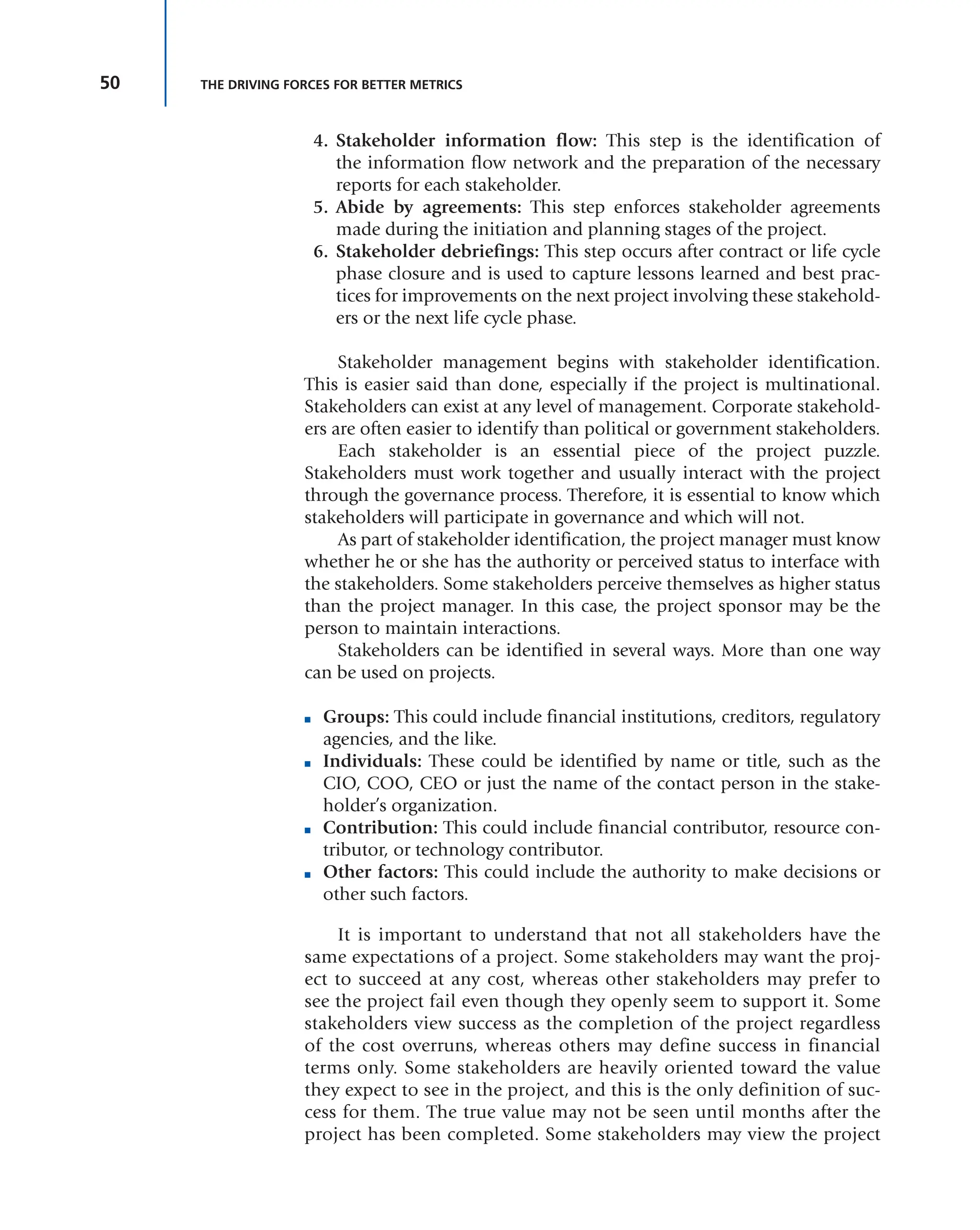 50 THE DRIVING FORCES FOR BETTER METRICS
4. Stakeholder information flow: This step is the identification of
the information flow network and the preparation of the necessary
reports for each stakeholder.
5. Abide by agreements: This step enforces stakeholder agreements
made during the initiation and planning stages of the project.
6. Stakeholder debriefings: This step occurs after contract or life cycle
phase closure and is used to capture lessons learned and best prac-
tices for improvements on the next project involving these stakehold-
ers or the next life cycle phase.
Stakeholder management begins with stakeholder identification.
This is easier said than done, especially if the project is multinational.
Stakeholders can exist at any level of management. Corporate stakehold-
ers are often easier to identify than political or government stakeholders.
Each stakeholder is an essential piece of the project puzzle.
Stakeholders must work together and usually interact with the project
through the governance process. Therefore, it is essential to know which
stakeholders will participate in governance and which will not.
As part of stakeholder identification, the project manager must know
whether he or she has the authority or perceived status to interface with
the stakeholders. Some stakeholders perceive themselves as higher status
than the project manager. In this case, the project sponsor may be the
person to maintain interactions.
Stakeholders can be identified in several ways. More than one way
can be used on projects.
■ Groups: This could include financial institutions, creditors, regulatory
agencies, and the like.
■ Individuals: These could be identified by name or title, such as the
CIO, COO, CEO or just the name of the contact person in the stake-
holder’s organization.
■ Contribution: This could include financial contributor, resource con-
tributor, or technology contributor.
■ Other factors: This could include the authority to make decisions or
other such factors.
It is important to understand that not all stakeholders have the
same expectations of a project. Some stakeholders may want the proj-
ect to succeed at any cost, whereas other stakeholders may prefer to
see the project fail even though they openly seem to support it. Some
stakeholders view success as the completion of the project regardless
of the cost overruns, whereas others may define success in financial
terms only. Some stakeholders are heavily oriented toward the value
they expect to see in the project, and this is the only definition of suc-
cess for them. The true value may not be seen until months after the
project has been completed. Some stakeholders may view the project
 