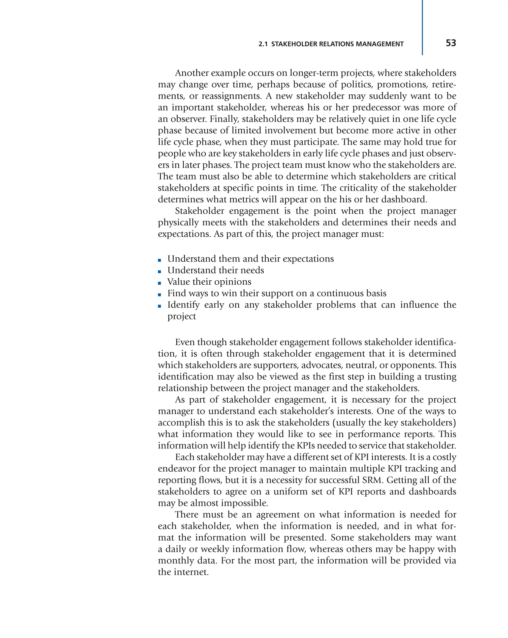 53
2.1 STAKEHOLDER RELATIONS MANAGEMENT
Another example occurs on longer-term projects, where stakeholders
may change over time, perhaps because of politics, promotions, retire-
ments, or reassignments. A new stakeholder may suddenly want to be
an important stakeholder, whereas his or her predecessor was more of
an observer. Finally, stakeholders may be relatively quiet in one life cycle
phase because of limited involvement but become more active in other
life cycle phase, when they must participate. The same may hold true for
people who are key stakeholders in early life cycle phases and just observ-
ers in later phases. The project team must know who the stakeholders are.
The team must also be able to determine which stakeholders are critical
stakeholders at specific points in time. The criticality of the stakeholder
determines what metrics will appear on the his or her dashboard.
Stakeholder engagement is the point when the project manager
physically meets with the stakeholders and determines their needs and
expectations. As part of this, the project manager must:
■ Understand them and their expectations
■ Understand their needs
■ Value their opinions
■ Find ways to win their support on a continuous basis
■ Identify early on any stakeholder problems that can influence the
project
Even though stakeholder engagement follows stakeholder identifica-
tion, it is often through stakeholder engagement that it is determined
which stakeholders are supporters, advocates, neutral, or opponents. This
identification may also be viewed as the first step in building a trusting
relationship between the project manager and the stakeholders.
As part of stakeholder engagement, it is necessary for the project
manager to understand each stakeholder’s interests. One of the ways to
accomplish this is to ask the stakeholders (usually the key stakeholders)
what information they would like to see in performance reports. This
information will help identify the KPIs needed to service that stakeholder.
Each stakeholder may have a different set of KPI interests. It is a costly
endeavor for the project manager to maintain multiple KPI tracking and
reporting flows, but it is a necessity for successful SRM. Getting all of the
stakeholders to agree on a uniform set of KPI reports and dashboards
may be almost impossible.
There must be an agreement on what information is needed for
each stakeholder, when the information is needed, and in what for-
mat the information will be presented. Some stakeholders may want
a daily or weekly information flow, whereas others may be happy with
monthly data. For the most part, the information will be provided via
the internet.
 