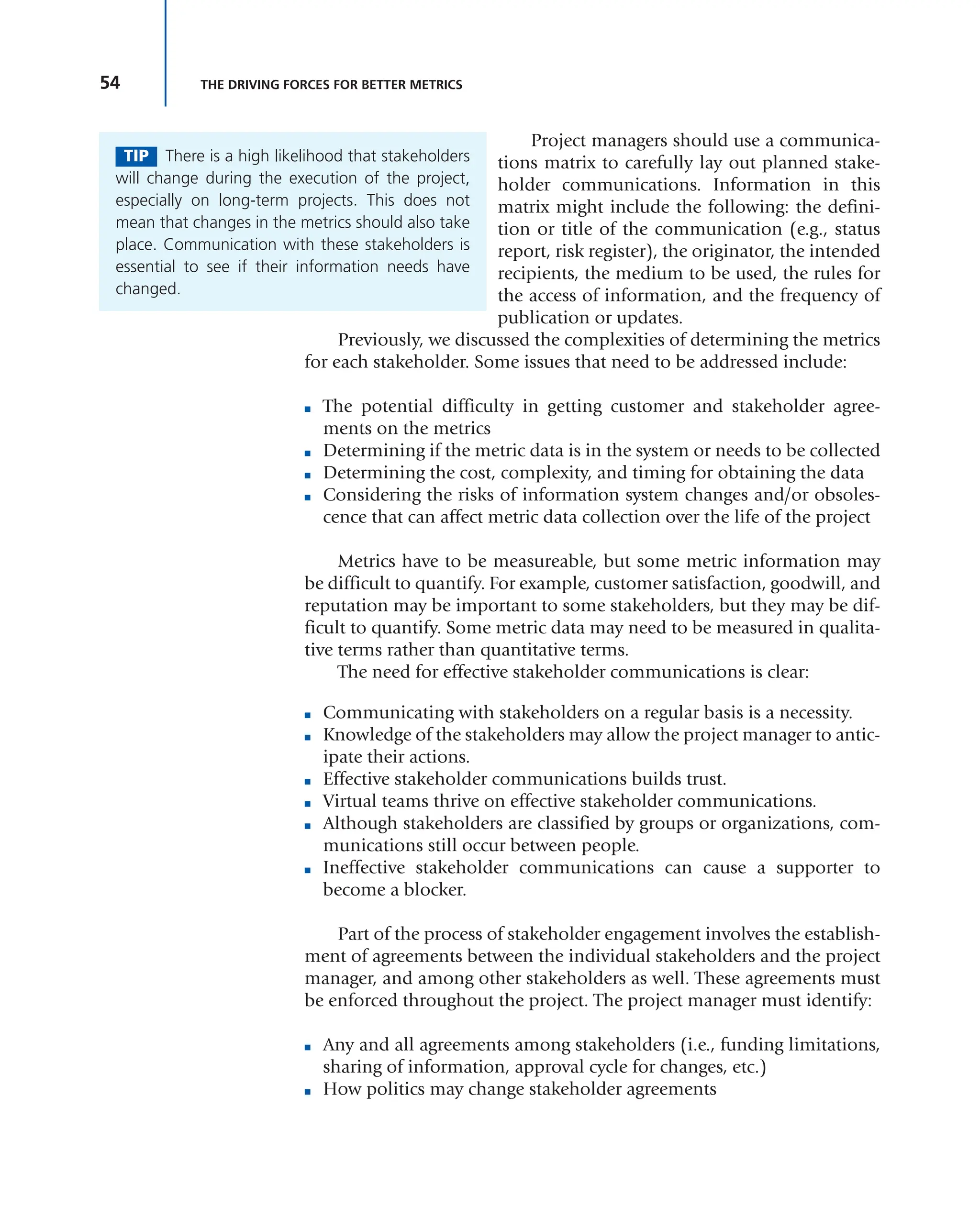 54 THE DRIVING FORCES FOR BETTER METRICS
Project managers should use a communica-
tions matrix to carefully lay out planned stake-
holder communications. Information in this
matrix might include the following: the defini-
tion or title of the communication (e.g., status
report, risk register), the originator, the intended
recipients, the medium to be used, the rules for
the access of information, and the frequency of
publication or updates.
Previously, we discussed the complexities of determining the metrics
for each stakeholder. Some issues that need to be addressed include:
■ The potential difficulty in getting customer and stakeholder agree-
ments on the metrics
■ Determining if the metric data is in the system or needs to be collected
■ Determining the cost, complexity, and timing for obtaining the data
■ Considering the risks of information system changes and/or obsoles-
cence that can affect metric data collection over the life of the project
Metrics have to be measureable, but some metric information may
be difficult to quantify. For example, customer satisfaction, goodwill, and
reputation may be important to some stakeholders, but they may be dif-
ficult to quantify. Some metric data may need to be measured in qualita-
tive terms rather than quantitative terms.
The need for effective stakeholder communications is clear:
■ Communicating with stakeholders on a regular basis is a necessity.
■ Knowledge of the stakeholders may allow the project manager to antic-
ipate their actions.
■ Effective stakeholder communications builds trust.
■ Virtual teams thrive on effective stakeholder communications.
■ Although stakeholders are classified by groups or organizations, com-
munications still occur between people.
■ Ineffective stakeholder communications can cause a supporter to
become a blocker.
Part of the process of stakeholder engagement involves the establish-
ment of agreements between the individual stakeholders and the project
manager, and among other stakeholders as well. These agreements must
be enforced throughout the project. The project manager must identify:
■ Any and all agreements among stakeholders (i.e., funding limitations,
sharing of information, approval cycle for changes, etc.)
■ How politics may change stakeholder agreements
TIP There is a high likelihood that stakeholders
will change during the execution of the project,
especially on long-term projects. This does not
mean that changes in the metrics should also take
place. Communication with these stakeholders is
essential to see if their information needs have
changed.
 