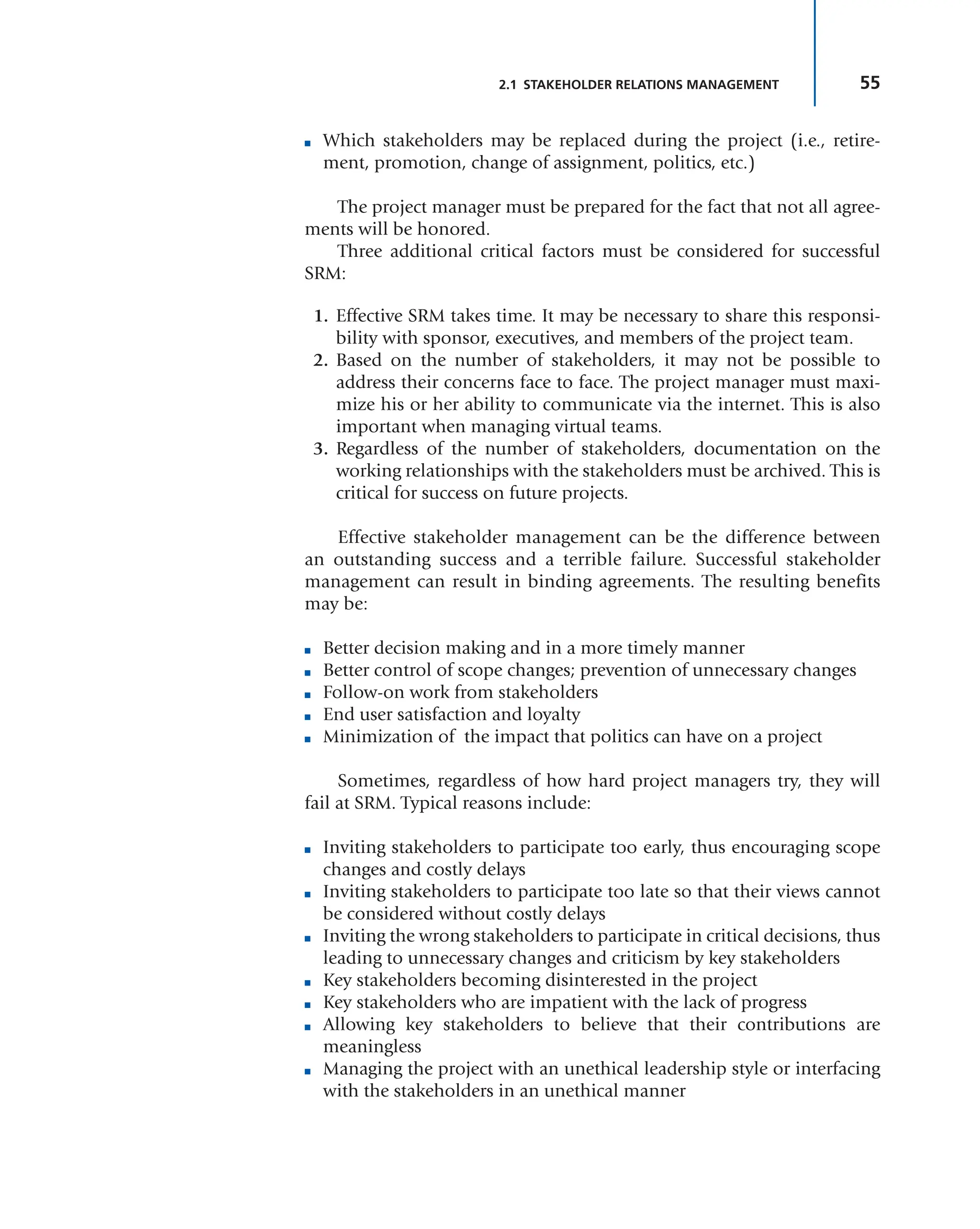 55
2.1 STAKEHOLDER RELATIONS MANAGEMENT
■ Which stakeholders may be replaced during the project (i.e., retire-
ment, promotion, change of assignment, politics, etc.)
The project manager must be prepared for the fact that not all agree-
ments will be honored.
Three additional critical factors must be considered for successful
SRM:
1. Effective SRM takes time. It may be necessary to share this responsi-
bility with sponsor, executives, and members of the project team.
2. Based on the number of stakeholders, it may not be possible to
address their concerns face to face. The project manager must maxi-
mize his or her ability to communicate via the internet. This is also
important when managing virtual teams.
3. Regardless of the number of stakeholders, documentation on the
working relationships with the stakeholders must be archived. This is
critical for success on future projects.
Effective stakeholder management can be the difference between
an outstanding success and a terrible failure. Successful stakeholder
management can result in binding agreements. The resulting benefits
may be:
■ Better decision making and in a more timely manner
■ Better control of scope changes; prevention of unnecessary changes
■ Follow-on work from stakeholders
■ End user satisfaction and loyalty
■ Minimization of the impact that politics can have on a project
Sometimes, regardless of how hard project managers try, they will
fail at SRM. Typical reasons include:
■ Inviting stakeholders to participate too early, thus encouraging scope
changes and costly delays
■ Inviting stakeholders to participate too late so that their views cannot
be considered without costly delays
■ Inviting the wrong stakeholders to participate in critical decisions, thus
leading to unnecessary changes and criticism by key stakeholders
■ Key stakeholders becoming disinterested in the project
■ Key stakeholders who are impatient with the lack of progress
■ Allowing key stakeholders to believe that their contributions are
meaningless
■ Managing the project with an unethical leadership style or interfacing
with the stakeholders in an unethical manner
 