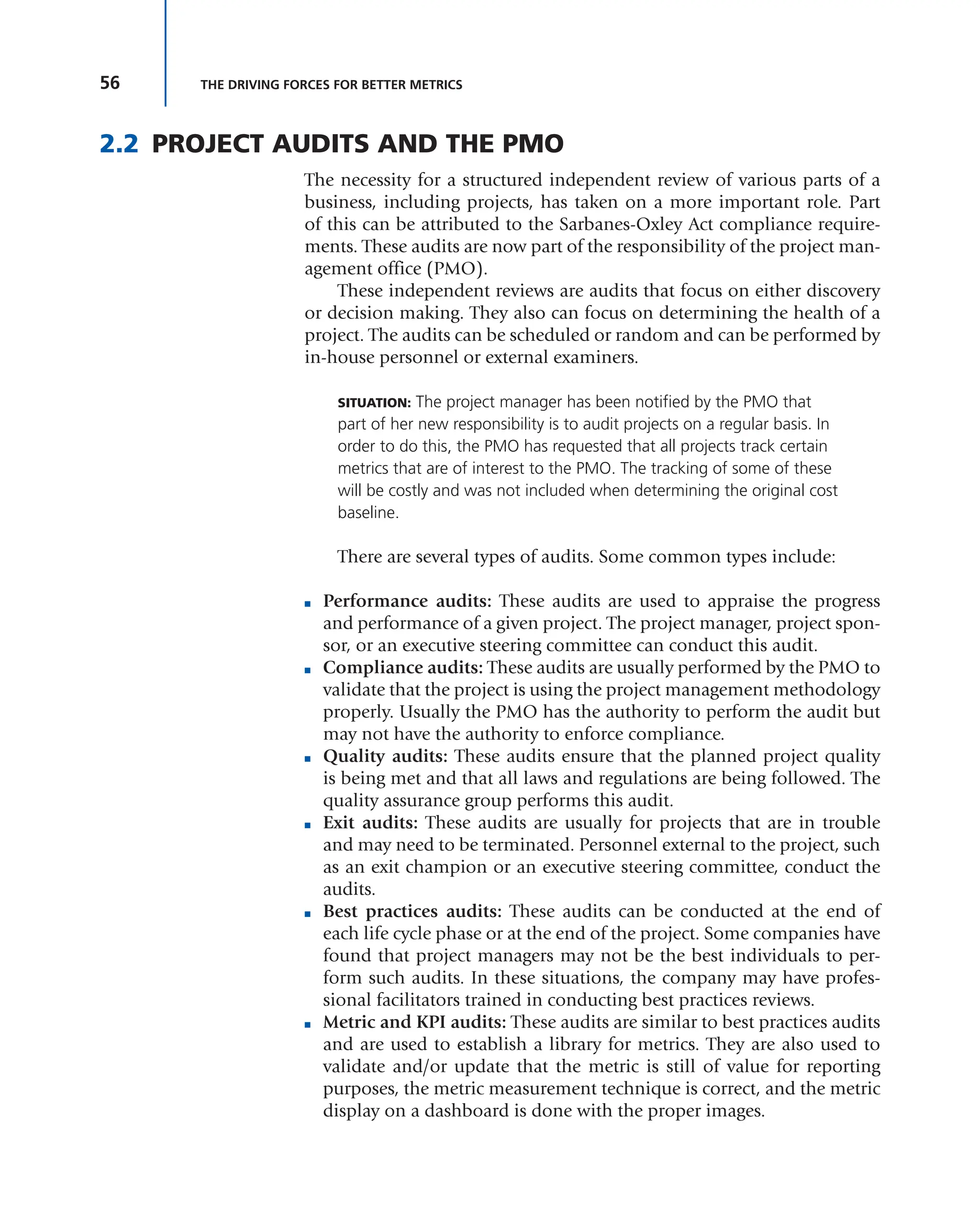 56 THE DRIVING FORCES FOR BETTER METRICS
2.2 PROJECT AUDITS AND THE PMO
The necessity for a structured independent review of various parts of a
business, including projects, has taken on a more important role. Part
of this can be attributed to the Sarbanes-Oxley Act compliance require-
ments. These audits are now part of the responsibility of the project man-
agement office (PMO).
These independent reviews are audits that focus on either discovery
or decision making. They also can focus on determining the health of a
project. The audits can be scheduled or random and can be performed by
in-house personnel or external examiners.
SITUATION: The project manager has been notified by the PMO that
part of her new responsibility is to audit projects on a regular basis. In
order to do this, the PMO has requested that all projects track certain
metrics that are of interest to the PMO. The tracking of some of these
will be costly and was not included when determining the original cost
baseline.
There are several types of audits. Some common types include:
■ Performance audits: These audits are used to appraise the progress
and performance of a given project. The project manager, project spon-
sor, or an executive steering committee can conduct this audit.
■ Compliance audits: These audits are usually performed by the PMO to
validate that the project is using the project management methodology
properly. Usually the PMO has the authority to perform the audit but
may not have the authority to enforce compliance.
■ Quality audits: These audits ensure that the planned project quality
is being met and that all laws and regulations are being followed. The
quality assurance group performs this audit.
■ Exit audits: These audits are usually for projects that are in trouble
and may need to be terminated. Personnel external to the project, such
as an exit champion or an executive steering committee, conduct the
audits.
■ Best practices audits: These audits can be conducted at the end of
each life cycle phase or at the end of the project. Some companies have
found that project managers may not be the best individuals to per-
form such audits. In these situations, the company may have profes-
sional facilitators trained in conducting best practices reviews.
■ Metric and KPI audits: These audits are similar to best practices audits
and are used to establish a library for metrics. They are also used to
validate and/or update that the metric is still of value for reporting
purposes, the metric measurement technique is correct, and the metric
display on a dashboard is done with the proper images.
 
