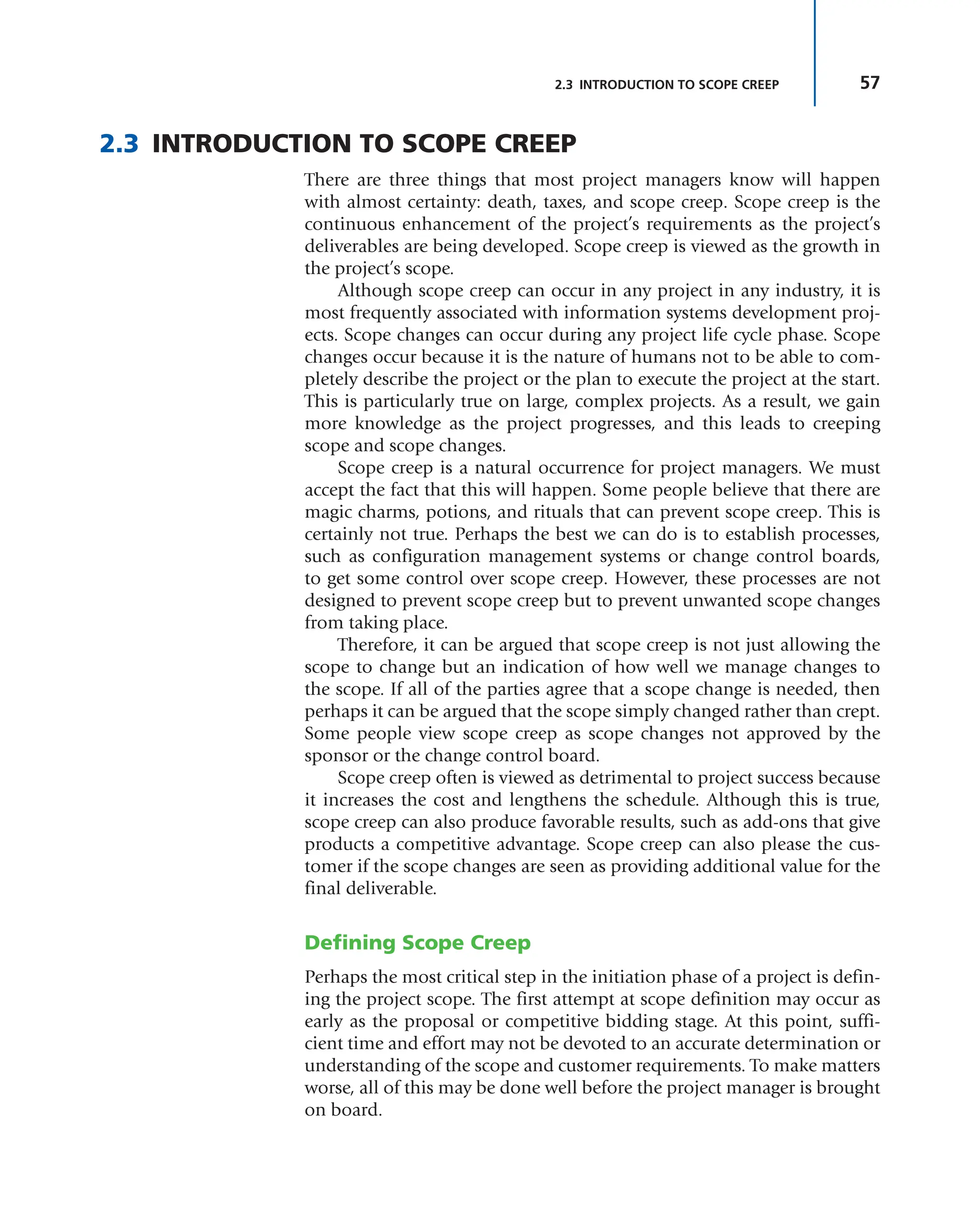57
2.3 INTRODUCTION TO SCOPE CREEP
2.3 INTRODUCTION TO SCOPE CREEP
There are three things that most project managers know will happen
with almost certainty: death, taxes, and scope creep. Scope creep is the
continuous enhancement of the project’s requirements as the project’s
deliverables are being developed. Scope creep is viewed as the growth in
the project’s scope.
Although scope creep can occur in any project in any industry, it is
most frequently associated with information systems development proj-
ects. Scope changes can occur during any project life cycle phase. Scope
changes occur because it is the nature of humans not to be able to com-
pletely describe the project or the plan to execute the project at the start.
This is particularly true on large, complex projects. As a result, we gain
more knowledge as the project progresses, and this leads to creeping
scope and scope changes.
Scope creep is a natural occurrence for project managers. We must
accept the fact that this will happen. Some people believe that there are
magic charms, potions, and rituals that can prevent scope creep. This is
certainly not true. Perhaps the best we can do is to establish processes,
such as configuration management systems or change control boards,
to get some control over scope creep. However, these processes are not
designed to prevent scope creep but to prevent unwanted scope changes
from taking place.
Therefore, it can be argued that scope creep is not just allowing the
scope to change but an indication of how well we manage changes to
the scope. If all of the parties agree that a scope change is needed, then
perhaps it can be argued that the scope simply changed rather than crept.
Some people view scope creep as scope changes not approved by the
sponsor or the change control board.
Scope creep often is viewed as detrimental to project success because
it increases the cost and lengthens the schedule. Although this is true,
scope creep can also produce favorable results, such as add-ons that give
products a competitive advantage. Scope creep can also please the cus-
tomer if the scope changes are seen as providing additional value for the
final deliverable.
Defining Scope Creep
Perhaps the most critical step in the initiation phase of a project is defin-
ing the project scope. The first attempt at scope definition may occur as
early as the proposal or competitive bidding stage. At this point, suffi-
cient time and effort may not be devoted to an accurate determination or
understanding of the scope and customer requirements. To make matters
worse, all of this may be done well before the project manager is brought
on board.
 