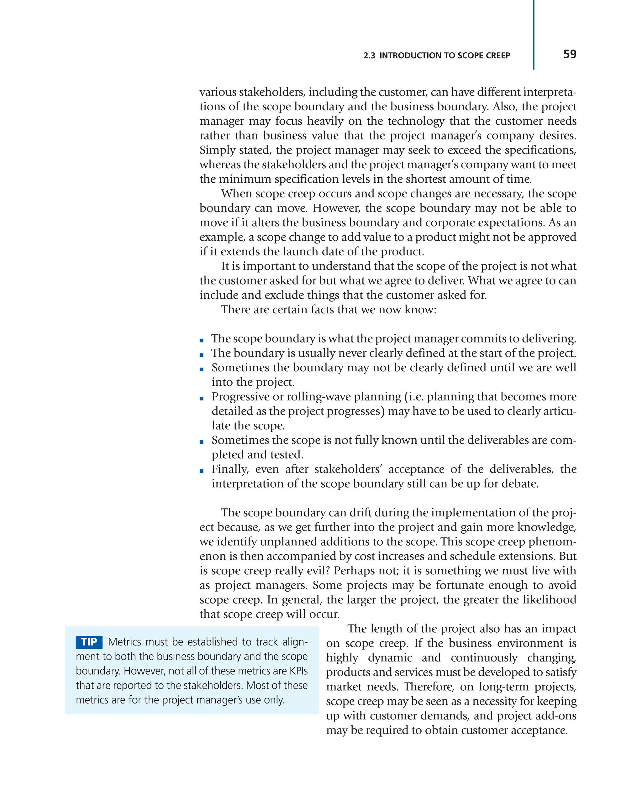 59
2.3 INTRODUCTION TO SCOPE CREEP
various stakeholders, including the customer, can have different interpreta-
tions of the scope boundary and the business boundary. Also, the project
manager may focus heavily on the technology that the customer needs
rather than business value that the project manager’s company desires.
Simply stated, the project manager may seek to exceed the specifications,
whereas the stakeholders and the project manager’s company want to meet
the minimum specification levels in the shortest amount of time.
When scope creep occurs and scope changes are necessary, the scope
boundary can move. However, the scope boundary may not be able to
move if it alters the business boundary and corporate expectations. As an
example, a scope change to add value to a product might not be approved
if it extends the launch date of the product.
It is important to understand that the scope of the project is not what
the customer asked for but what we agree to deliver. What we agree to can
include and exclude things that the customer asked for.
There are certain facts that we now know:
■ The scope boundary is what the project manager commits to delivering.
■ The boundary is usually never clearly defined at the start of the project.
■ Sometimes the boundary may not be clearly defined until we are well
into the project.
■ Progressive or rolling-wave planning (i.e. planning that becomes more
detailed as the project progresses) may have to be used to clearly articu-
late the scope.
■ Sometimes the scope is not fully known until the deliverables are com-
pleted and tested.
■ Finally, even after stakeholders’ acceptance of the deliverables, the
interpretation of the scope boundary still can be up for debate.
The scope boundary can drift during the implementation of the proj-
ect because, as we get further into the project and gain more knowledge,
we identify unplanned additions to the scope. This scope creep phenom-
enon is then accompanied by cost increases and schedule extensions. But
is scope creep really evil? Perhaps not; it is something we must live with
as project managers. Some projects may be fortunate enough to avoid
scope creep. In general, the larger the project, the greater the likelihood
that scope creep will occur.
The length of the project also has an impact
on scope creep. If the business environment is
highly dynamic and continuously changing,
products and services must be developed to satisfy
market needs. Therefore, on long-term projects,
scope creep may be seen as a necessity for keeping
up with customer demands, and project add-ons
may be required to obtain customer acceptance.
TIP Metrics must be established to track align-
ment to both the business boundary and the scope
boundary. However, not all of these metrics are KPIs
that are reported to the stakeholders. Most of these
metrics are for the project manager’s use only.
 