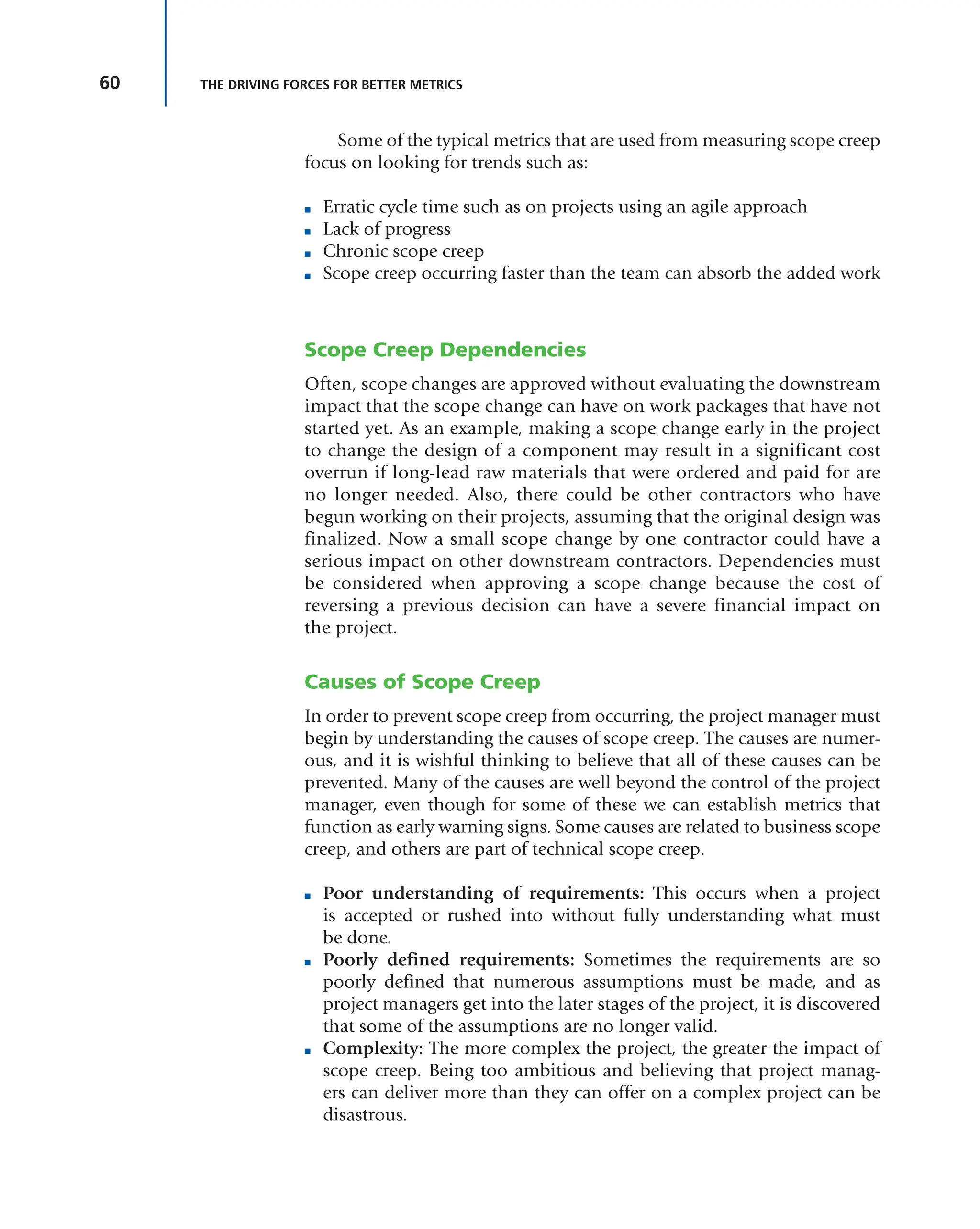 60 THE DRIVING FORCES FOR BETTER METRICS
Some of the typical metrics that are used from measuring scope creep
focus on looking for trends such as:
■ Erratic cycle time such as on projects using an agile approach
■ Lack of progress
■ Chronic scope creep
■ Scope creep occurring faster than the team can absorb the added work
Scope Creep Dependencies
Often, scope changes are approved without evaluating the downstream
impact that the scope change can have on work packages that have not
started yet. As an example, making a scope change early in the project
to change the design of a component may result in a significant cost
overrun if long-lead raw materials that were ordered and paid for are
no longer needed. Also, there could be other contractors who have
begun working on their projects, assuming that the original design was
finalized. Now a small scope change by one contractor could have a
serious impact on other downstream contractors. Dependencies must
be considered when approving a scope change because the cost of
reversing a previous decision can have a severe financial impact on
the project.
Causes of Scope Creep
In order to prevent scope creep from occurring, the project manager must
begin by understanding the causes of scope creep. The causes are numer-
ous, and it is wishful thinking to believe that all of these causes can be
prevented. Many of the causes are well beyond the control of the project
manager, even though for some of these we can establish metrics that
function as early warning signs. Some causes are related to business scope
creep, and others are part of technical scope creep.
■ Poor understanding of requirements: This occurs when a project
is accepted or rushed into without fully understanding what must
be done.
■ Poorly defined requirements: Sometimes the requirements are so
poorly defined that numerous assumptions must be made, and as
project managers get into the later stages of the project, it is discovered
that some of the assumptions are no longer valid.
■ Complexity: The more complex the project, the greater the impact of
scope creep. Being too ambitious and believing that project manag-
ers can deliver more than they can offer on a complex project can be
disastrous.
 
