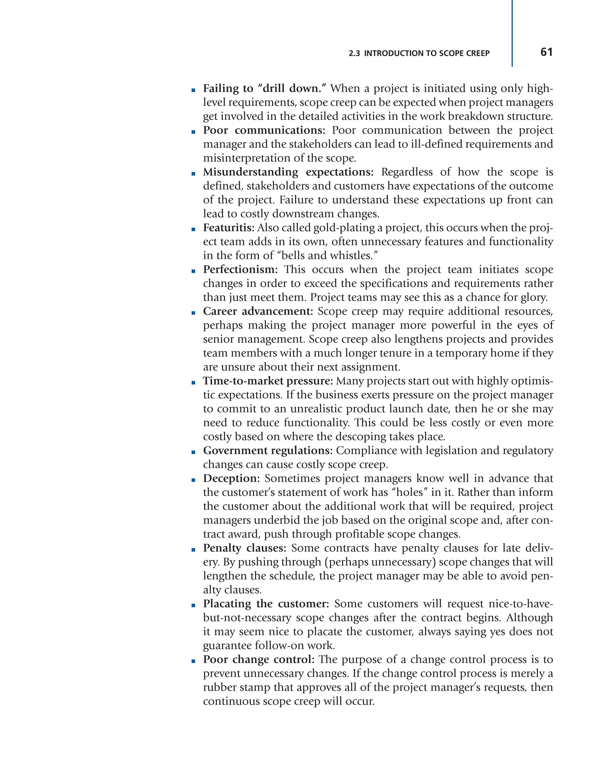 61
2.3 INTRODUCTION TO SCOPE CREEP
■ Failing to “drill down.” When a project is initiated using only high-
level requirements, scope creep can be expected when project managers
get involved in the detailed activities in the work breakdown structure.
■ Poor communications: Poor communication between the project
manager and the stakeholders can lead to ill-defined requirements and
misinterpretation of the scope.
■ Misunderstanding expectations: Regardless of how the scope is
defined, stakeholders and customers have expectations of the outcome
of the project. Failure to understand these expectations up front can
lead to costly downstream changes.
■ Featuritis: Also called gold-plating a project, this occurs when the proj-
ect team adds in its own, often unnecessary features and functionality
in the form of “bells and whistles.”
■ Perfectionism: This occurs when the project team initiates scope
changes in order to exceed the specifications and requirements rather
than just meet them. Project teams may see this as a chance for glory.
■ Career advancement: Scope creep may require additional resources,
perhaps making the project manager more powerful in the eyes of
senior management. Scope creep also lengthens projects and provides
team members with a much longer tenure in a temporary home if they
are unsure about their next assignment.
■ Time-to-market pressure: Many projects start out with highly optimis-
tic expectations. If the business exerts pressure on the project manager
to commit to an unrealistic product launch date, then he or she may
need to reduce functionality. This could be less costly or even more
costly based on where the descoping takes place.
■ Government regulations: Compliance with legislation and regulatory
changes can cause costly scope creep.
■ Deception: Sometimes project managers know well in advance that
the customer’s statement of work has “holes” in it. Rather than inform
the customer about the additional work that will be required, project
managers underbid the job based on the original scope and, after con-
tract award, push through profitable scope changes.
■ Penalty clauses: Some contracts have penalty clauses for late deliv-
ery. By pushing through (perhaps unnecessary) scope changes that will
lengthen the schedule, the project manager may be able to avoid pen-
alty clauses.
■ Placating the customer: Some customers will request nice-to-have-
but-not-necessary scope changes after the contract begins. Although
it may seem nice to placate the customer, always saying yes does not
guarantee follow-on work.
■ Poor change control: The purpose of a change control process is to
prevent unnecessary changes. If the change control process is merely a
rubber stamp that approves all of the project manager’s requests, then
continuous scope creep will occur.
 