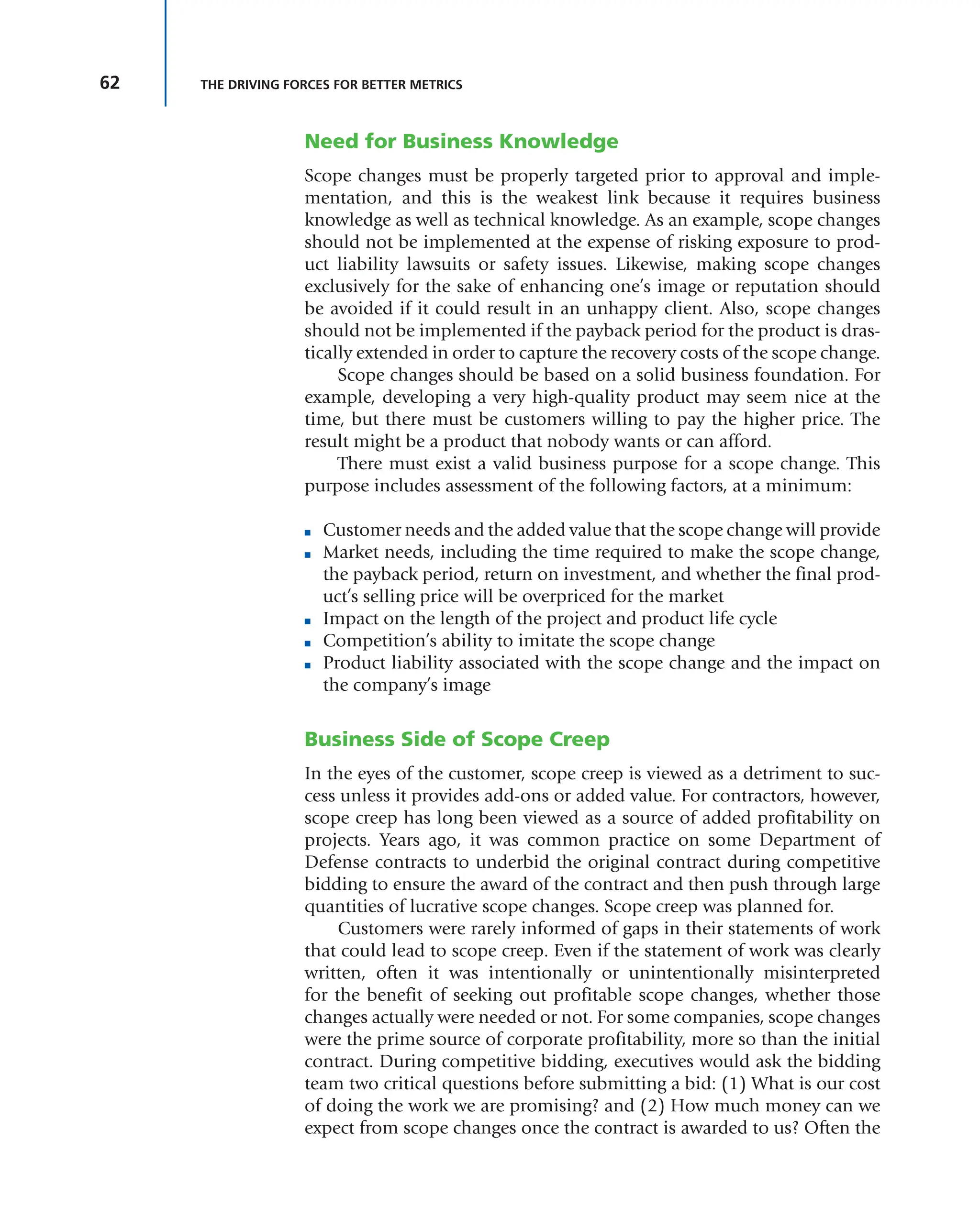 62 THE DRIVING FORCES FOR BETTER METRICS
Need for Business Knowledge
Scope changes must be properly targeted prior to approval and imple-
mentation, and this is the weakest link because it requires business
knowledge as well as technical knowledge. As an example, scope changes
should not be implemented at the expense of risking exposure to prod-
uct liability lawsuits or safety issues. Likewise, making scope changes
exclusively for the sake of enhancing one’s image or reputation should
be avoided if it could result in an unhappy client. Also, scope changes
should not be implemented if the payback period for the product is dras-
tically extended in order to capture the recovery costs of the scope change.
Scope changes should be based on a solid business foundation. For
example, developing a very high-quality product may seem nice at the
time, but there must be customers willing to pay the higher price. The
result might be a product that nobody wants or can afford.
There must exist a valid business purpose for a scope change. This
purpose includes assessment of the following factors, at a minimum:
■ Customer needs and the added value that the scope change will provide
■ Market needs, including the time required to make the scope change,
the payback period, return on investment, and whether the final prod-
uct’s selling price will be overpriced for the market
■ Impact on the length of the project and product life cycle
■ Competition’s ability to imitate the scope change
■ Product liability associated with the scope change and the impact on
the company’s image
Business Side of Scope Creep
In the eyes of the customer, scope creep is viewed as a detriment to suc-
cess unless it provides add-ons or added value. For contractors, however,
scope creep has long been viewed as a source of added profitability on
projects. Years ago, it was common practice on some Department of
Defense contracts to underbid the original contract during competitive
bidding to ensure the award of the contract and then push through large
quantities of lucrative scope changes. Scope creep was planned for.
Customers were rarely informed of gaps in their statements of work
that could lead to scope creep. Even if the statement of work was clearly
written, often it was intentionally or unintentionally misinterpreted
for the benefit of seeking out profitable scope changes, whether those
changes actually were needed or not. For some companies, scope changes
were the prime source of corporate profitability, more so than the initial
contract. During competitive bidding, executives would ask the bidding
team two critical questions before submitting a bid: (1) What is our cost
of doing the work we are promising? and (2) How much money can we
expect from scope changes once the contract is awarded to us? Often the
 