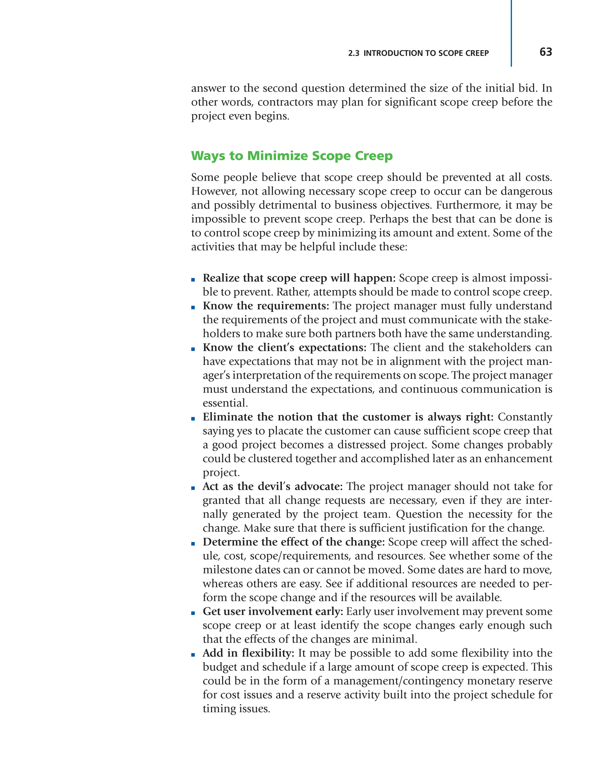 63
2.3 INTRODUCTION TO SCOPE CREEP
answer to the second question determined the size of the initial bid. In
other words, contractors may plan for significant scope creep before the
project even begins.
Ways to Minimize Scope Creep
Some people believe that scope creep should be prevented at all costs.
However, not allowing necessary scope creep to occur can be dangerous
and possibly detrimental to business objectives. Furthermore, it may be
impossible to prevent scope creep. Perhaps the best that can be done is
to control scope creep by minimizing its amount and extent. Some of the
activities that may be helpful include these:
■ Realize that scope creep will happen: Scope creep is almost impossi-
ble to prevent. Rather, attempts should be made to control scope creep.
■ Know the requirements: The project manager must fully understand
the requirements of the project and must communicate with the stake-
holders to make sure both partners both have the same understanding.
■ Know the client’s expectations: The client and the stakeholders can
have expectations that may not be in alignment with the project man-
ager’s interpretation of the requirements on scope. The project manager
must understand the expectations, and continuous communication is
essential.
■ Eliminate the notion that the customer is always right: Constantly
saying yes to placate the customer can cause sufficient scope creep that
a good project becomes a distressed project. Some changes probably
could be clustered together and accomplished later as an enhancement
project.
■ Act as the devil’s advocate: The project manager should not take for
granted that all change requests are necessary, even if they are inter-
nally generated by the project team. Question the necessity for the
change. Make sure that there is sufficient justification for the change.
■ Determine the effect of the change: Scope creep will affect the sched-
ule, cost, scope/requirements, and resources. See whether some of the
milestone dates can or cannot be moved. Some dates are hard to move,
whereas others are easy. See if additional resources are needed to per-
form the scope change and if the resources will be available.
■ Get user involvement early: Early user involvement may prevent some
scope creep or at least identify the scope changes early enough such
that the effects of the changes are minimal.
■ Add in flexibility: It may be possible to add some flexibility into the
budget and schedule if a large amount of scope creep is expected. This
could be in the form of a management/contingency monetary reserve
for cost issues and a reserve activity built into the project schedule for
timing issues.
 