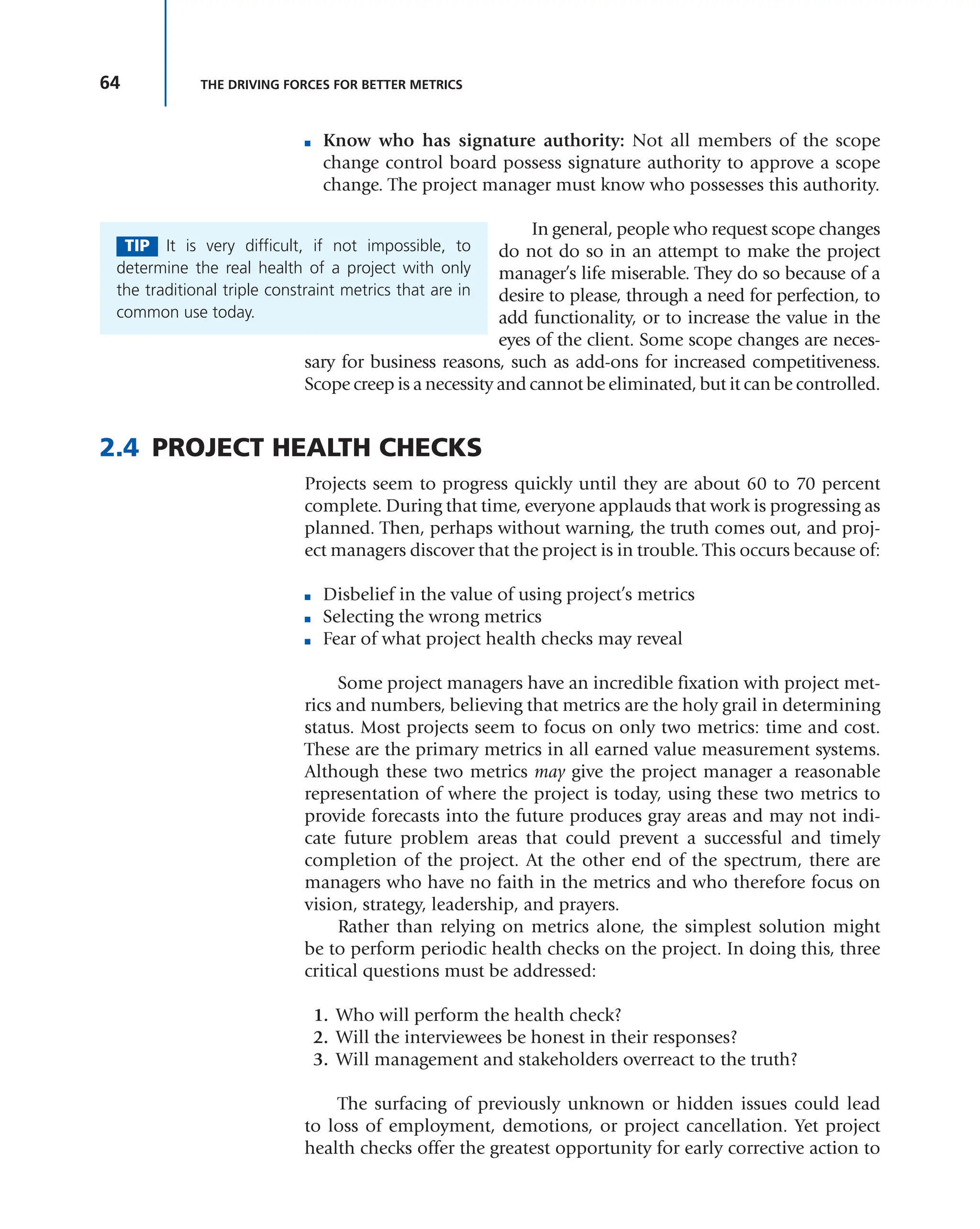 64 THE DRIVING FORCES FOR BETTER METRICS
■ Know who has signature authority: Not all members of the scope
change control board possess signature authority to approve a scope
change. The project manager must know who possesses this authority.
In general, people who request scope changes
do not do so in an attempt to make the project
manager’s life miserable. They do so because of a
desire to please, through a need for perfection, to
add functionality, or to increase the value in the
eyes of the client. Some scope changes are neces-
sary for business reasons, such as add-ons for increased competitiveness.
Scope creep is a necessity and cannot be eliminated, but it can be controlled.
2.4 PROJECT HEALTH CHECKS
Projects seem to progress quickly until they are about 60 to 70 percent
complete. During that time, everyone applauds that work is progressing as
planned. Then, perhaps without warning, the truth comes out, and proj-
ect managers discover that the project is in trouble. This occurs because of:
■ Disbelief in the value of using project’s metrics
■ Selecting the wrong metrics
■ Fear of what project health checks may reveal
Some project managers have an incredible fixation with project met-
rics and numbers, believing that metrics are the holy grail in determining
status. Most projects seem to focus on only two metrics: time and cost.
These are the primary metrics in all earned value measurement systems.
Although these two metrics may give the project manager a reasonable
representation of where the project is today, using these two metrics to
provide forecasts into the future produces gray areas and may not indi-
cate future problem areas that could prevent a successful and timely
completion of the project. At the other end of the spectrum, there are
managers who have no faith in the metrics and who therefore focus on
vision, strategy, leadership, and prayers.
Rather than relying on metrics alone, the simplest solution might
be to perform periodic health checks on the project. In doing this, three
critical questions must be addressed:
1. Who will perform the health check?
2. Will the interviewees be honest in their responses?
3. Will management and stakeholders overreact to the truth?
The surfacing of previously unknown or hidden issues could lead
to loss of employment, demotions, or project cancellation. Yet project
health checks offer the greatest opportunity for early corrective action to
TIP It is very difficult, if not impossible, to
determine the real health of a project with only
the traditional triple constraint metrics that are in
common use today.
 