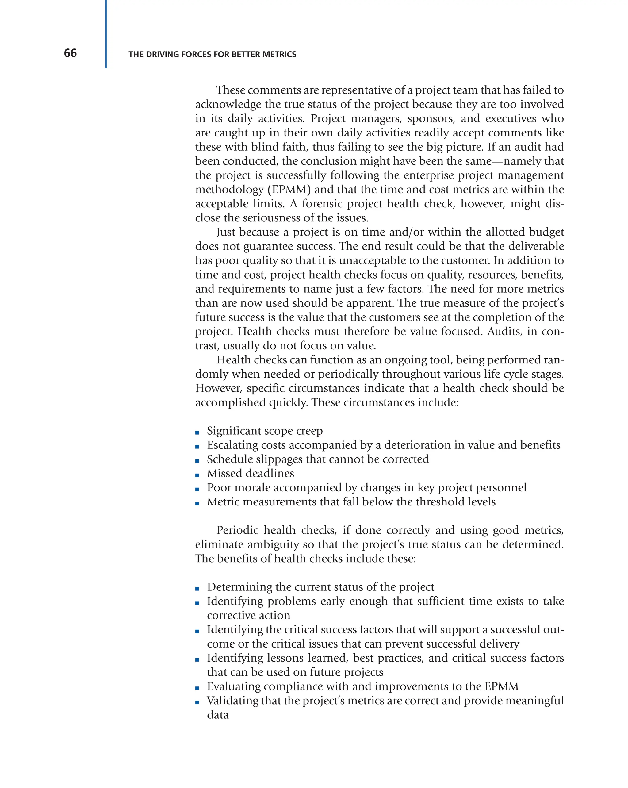 66 THE DRIVING FORCES FOR BETTER METRICS
These comments are representative of a project team that has failed to
acknowledge the true status of the project because they are too involved
in its daily activities. Project managers, sponsors, and executives who
are caught up in their own daily activities readily accept comments like
these with blind faith, thus failing to see the big picture. If an audit had
been conducted, the conclusion might have been the same—namely that
the project is successfully following the enterprise project management
methodology (EPMM) and that the time and cost metrics are within the
acceptable limits. A forensic project health check, however, might dis-
close the seriousness of the issues.
Just because a project is on time and/or within the allotted budget
does not guarantee success. The end result could be that the deliverable
has poor quality so that it is unacceptable to the customer. In addition to
time and cost, project health checks focus on quality, resources, benefits,
and requirements to name just a few factors. The need for more metrics
than are now used should be apparent. The true measure of the project’s
future success is the value that the customers see at the completion of the
project. Health checks must therefore be value focused. Audits, in con-
trast, usually do not focus on value.
Health checks can function as an ongoing tool, being performed ran-
domly when needed or periodically throughout various life cycle stages.
However, specific circumstances indicate that a health check should be
accomplished quickly. These circumstances include:
■ Significant scope creep
■ Escalating costs accompanied by a deterioration in value and benefits
■ Schedule slippages that cannot be corrected
■ Missed deadlines
■ Poor morale accompanied by changes in key project personnel
■ Metric measurements that fall below the threshold levels
Periodic health checks, if done correctly and using good metrics,
eliminate ambiguity so that the project’s true status can be determined.
The benefits of health checks include these:
■ Determining the current status of the project
■ Identifying problems early enough that sufficient time exists to take
corrective action
■ Identifying the critical success factors that will support a successful out-
come or the critical issues that can prevent successful delivery
■ Identifying lessons learned, best practices, and critical success factors
that can be used on future projects
■ Evaluating compliance with and improvements to the EPMM
■ Validating that the project’s metrics are correct and provide meaningful
data
 