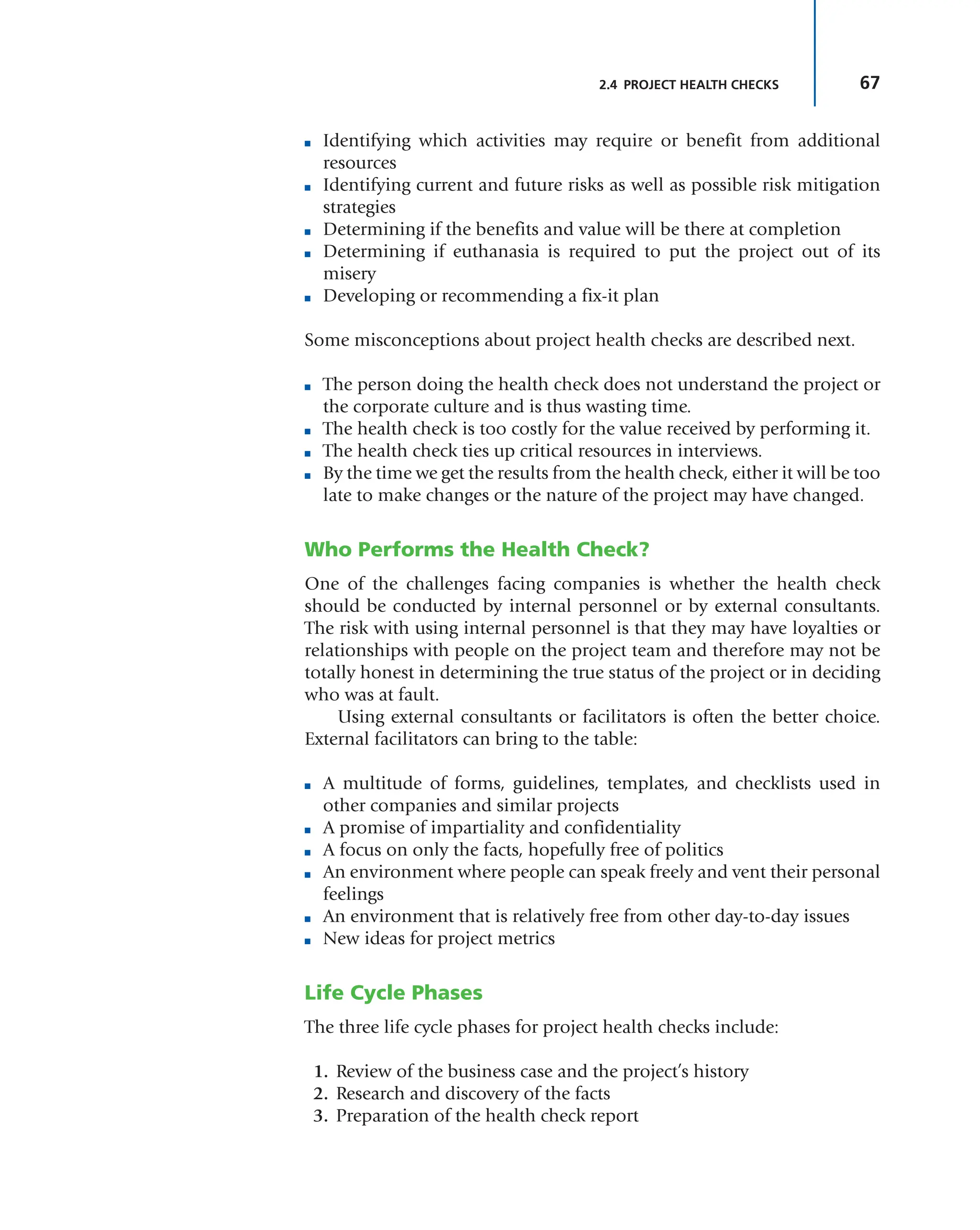 67
2.4 PROJECT HEALTH CHECKS
■ Identifying which activities may require or benefit from additional
resources
■ Identifying current and future risks as well as possible risk mitigation
strategies
■ Determining if the benefits and value will be there at completion
■ Determining if euthanasia is required to put the project out of its
misery
■ Developing or recommending a fix-it plan
Some misconceptions about project health checks are described next.
■ The person doing the health check does not understand the project or
the corporate culture and is thus wasting time.
■ The health check is too costly for the value received by performing it.
■ The health check ties up critical resources in interviews.
■ By the time we get the results from the health check, either it will be too
late to make changes or the nature of the project may have changed.
Who Performs the Health Check?
One of the challenges facing companies is whether the health check
should be conducted by internal personnel or by external consultants.
The risk with using internal personnel is that they may have loyalties or
relationships with people on the project team and therefore may not be
totally honest in determining the true status of the project or in deciding
who was at fault.
Using external consultants or facilitators is often the better choice.
External facilitators can bring to the table:
■ A multitude of forms, guidelines, templates, and checklists used in
other companies and similar projects
■ A promise of impartiality and confidentiality
■ A focus on only the facts, hopefully free of politics
■ An environment where people can speak freely and vent their personal
feelings
■ An environment that is relatively free from other day-to-day issues
■ New ideas for project metrics
Life Cycle Phases
The three life cycle phases for project health checks include:
1. Review of the business case and the project’s history
2. Research and discovery of the facts
3. Preparation of the health check report
 