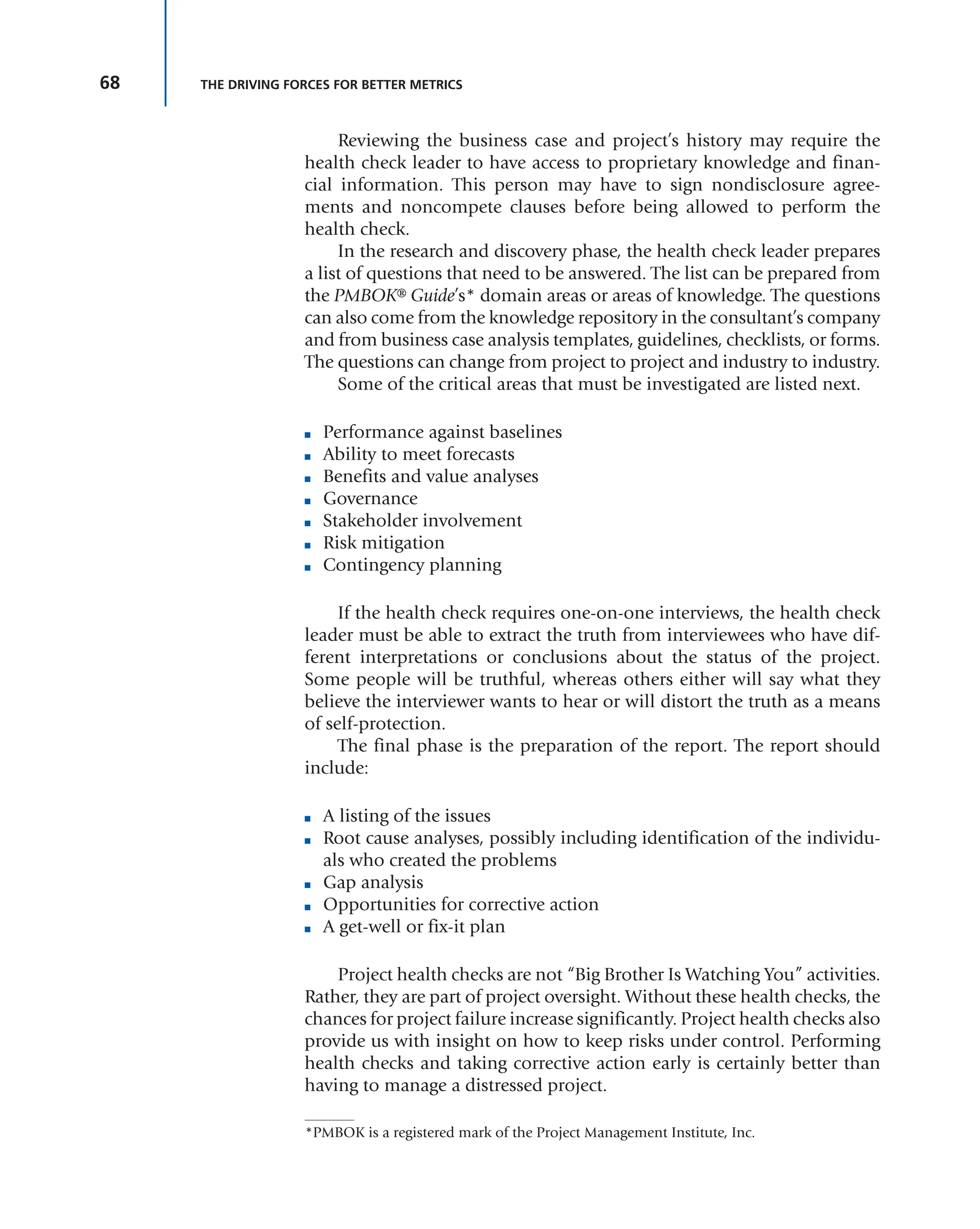 68 THE DRIVING FORCES FOR BETTER METRICS
Reviewing the business case and project’s history may require the
health check leader to have access to proprietary knowledge and finan-
cial information. This person may have to sign nondisclosure agree-
ments and noncompete clauses before being allowed to perform the
health check.
In the research and discovery phase, the health check leader prepares
a list of questions that need to be answered. The list can be prepared from
the PMBOK® Guide’s* domain areas or areas of knowledge. The questions
can also come from the knowledge repository in the consultant’s company
and from business case analysis templates, guidelines, checklists, or forms.
The questions can change from project to project and industry to industry.
Some of the critical areas that must be investigated are listed next.
■ Performance against baselines
■ Ability to meet forecasts
■ Benefits and value analyses
■ Governance
■ Stakeholder involvement
■ Risk mitigation
■ Contingency planning
If the health check requires one-on-one interviews, the health check
leader must be able to extract the truth from interviewees who have dif-
ferent interpretations or conclusions about the status of the project.
Some people will be truthful, whereas others either will say what they
believe the interviewer wants to hear or will distort the truth as a means
of self-protection.
The final phase is the preparation of the report. The report should
include:
■ A listing of the issues
■ Root cause analyses, possibly including identification of the individu-
als who created the problems
■ Gap analysis
■ Opportunities for corrective action
■ A get-well or fix-it plan
Project health checks are not “Big Brother Is Watching You” activities.
Rather, they are part of project oversight. Without these health checks, the
chances for project failure increase significantly. Project health checks also
provide us with insight on how to keep risks under control. Performing
health checks and taking corrective action early is certainly better than
having to manage a distressed project.
*PMBOK is a registered mark of the Project Management Institute, Inc.
 