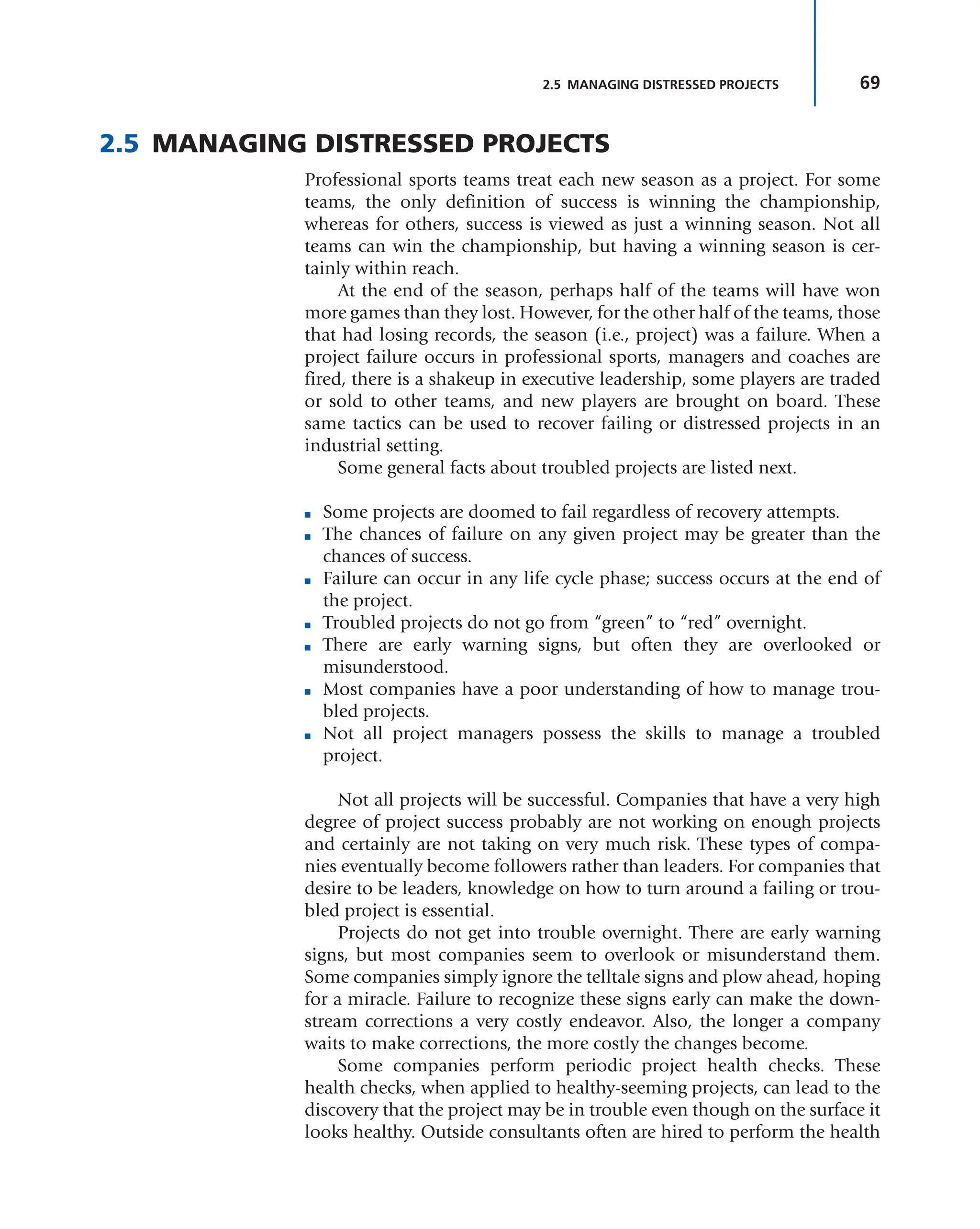 69
2.5 MANAGING DISTRESSED PROJECTS
2.5 MANAGING DISTRESSED PROJECTS
Professional sports teams treat each new season as a project. For some
teams, the only definition of success is winning the championship,
whereas for others, success is viewed as just a winning season. Not all
teams can win the championship, but having a winning season is cer-
tainly within reach.
At the end of the season, perhaps half of the teams will have won
more games than they lost. However, for the other half of the teams, those
that had losing records, the season (i.e., project) was a failure. When a
project failure occurs in professional sports, managers and coaches are
fired, there is a shakeup in executive leadership, some players are traded
or sold to other teams, and new players are brought on board. These
same tactics can be used to recover failing or distressed projects in an
industrial setting.
Some general facts about troubled projects are listed next.
■ Some projects are doomed to fail regardless of recovery attempts.
■ The chances of failure on any given project may be greater than the
chances of success.
■ Failure can occur in any life cycle phase; success occurs at the end of
the project.
■ Troubled projects do not go from “green” to “red” overnight.
■ There are early warning signs, but often they are overlooked or
misunderstood.
■ Most companies have a poor understanding of how to manage trou-
bled projects.
■ Not all project managers possess the skills to manage a troubled
project.
Not all projects will be successful. Companies that have a very high
degree of project success probably are not working on enough projects
and certainly are not taking on very much risk. These types of compa-
nies eventually become followers rather than leaders. For companies that
desire to be leaders, knowledge on how to turn around a failing or trou-
bled project is essential.
Projects do not get into trouble overnight. There are early warning
signs, but most companies seem to overlook or misunderstand them.
Some companies simply ignore the telltale signs and plow ahead, hoping
for a miracle. Failure to recognize these signs early can make the down-
stream corrections a very costly endeavor. Also, the longer a company
waits to make corrections, the more costly the changes become.
Some companies perform periodic project health checks. These
health checks, when applied to healthy-seeming projects, can lead to the
discovery that the project may be in trouble even though on the surface it
looks healthy. Outside consultants often are hired to perform the health
 