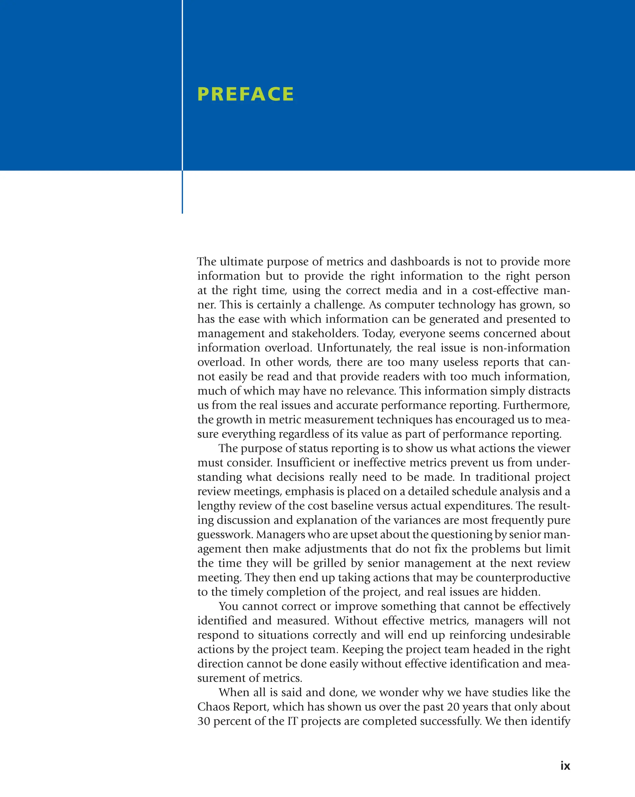 ix
The ultimate purpose of metrics and dashboards is not to provide more
information but to provide the right information to the right person
at the right time, using the correct media and in a cost-effective man-
ner. This is certainly a challenge. As computer technology has grown, so
has the ease with which information can be generated and presented to
management and stakeholders. Today, everyone seems concerned about
information overload. Unfortunately, the real issue is non-information
overload. In other words, there are too many useless reports that can-
not easily be read and that provide readers with too much information,
much of which may have no relevance. This information simply distracts
us from the real issues and accurate performance reporting. Furthermore,
the growth in metric measurement techniques has encouraged us to mea-
sure everything regardless of its value as part of performance reporting.
The purpose of status reporting is to show us what actions the viewer
must consider. Insufficient or ineffective metrics prevent us from under-
standing what decisions really need to be made. In traditional project
review meetings, emphasis is placed on a detailed schedule analysis and a
lengthy review of the cost baseline versus actual expenditures. The result-
ing discussion and explanation of the variances are most frequently pure
guesswork. Managers who are upset about the questioning by senior man-
agement then make adjustments that do not fix the problems but limit
the time they will be grilled by senior management at the next review
meeting. They then end up taking actions that may be counterproductive
to the timely completion of the project, and real issues are hidden.
You cannot correct or improve something that cannot be effectively
identified and measured. Without effective metrics, managers will not
respond to situations correctly and will end up reinforcing undesirable
actions by the project team. Keeping the project team headed in the right
direction cannot be done easily without effective identification and mea-
surement of metrics.
When all is said and done, we wonder why we have studies like the
Chaos Report, which has shown us over the past 20 years that only about
30 percent of the IT projects are completed successfully. We then identify
PREFACE
 