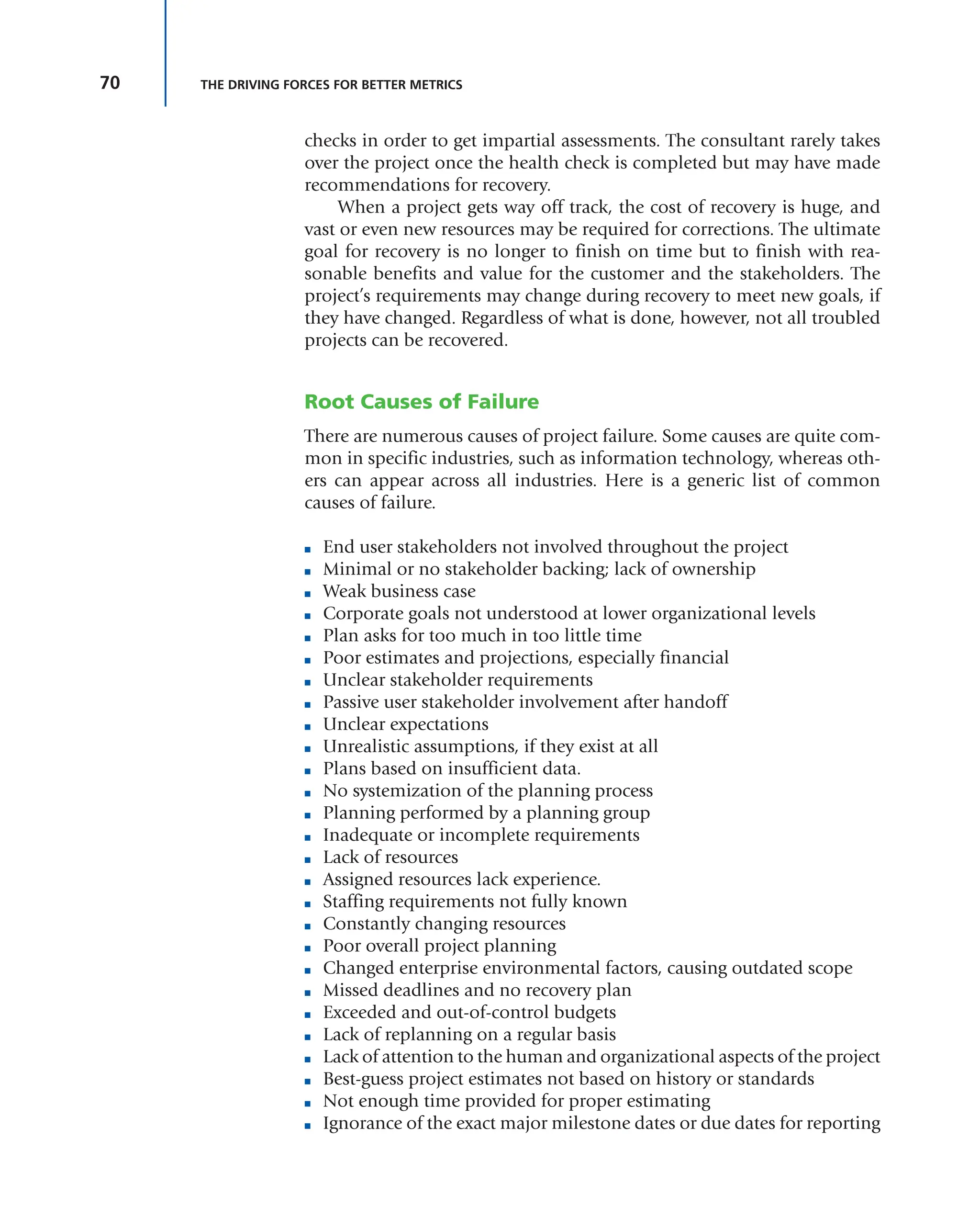 70 THE DRIVING FORCES FOR BETTER METRICS
checks in order to get impartial assessments. The consultant rarely takes
over the project once the health check is completed but may have made
recommendations for recovery.
When a project gets way off track, the cost of recovery is huge, and
vast or even new resources may be required for corrections. The ultimate
goal for recovery is no longer to finish on time but to finish with rea-
sonable benefits and value for the customer and the stakeholders. The
project’s requirements may change during recovery to meet new goals, if
they have changed. Regardless of what is done, however, not all troubled
projects can be recovered.
Root Causes of Failure
There are numerous causes of project failure. Some causes are quite com-
mon in specific industries, such as information technology, whereas oth-
ers can appear across all industries. Here is a generic list of common
causes of failure.
■ End user stakeholders not involved throughout the project
■ Minimal or no stakeholder backing; lack of ownership
■ Weak business case
■ Corporate goals not understood at lower organizational levels
■ Plan asks for too much in too little time
■ Poor estimates and projections, especially financial
■ Unclear stakeholder requirements
■ Passive user stakeholder involvement after handoff
■ Unclear expectations
■ Unrealistic assumptions, if they exist at all
■ Plans based on insufficient data.
■ No systemization of the planning process
■ Planning performed by a planning group
■ Inadequate or incomplete requirements
■ Lack of resources
■ Assigned resources lack experience.
■ Staffing requirements not fully known
■ Constantly changing resources
■ Poor overall project planning
■ Changed enterprise environmental factors, causing outdated scope
■ Missed deadlines and no recovery plan
■ Exceeded and out-of-control budgets
■ Lack of replanning on a regular basis
■ Lack of attention to the human and organizational aspects of the project
■ Best-guess project estimates not based on history or standards
■ Not enough time provided for proper estimating
■ Ignorance of the exact major milestone dates or due dates for reporting
 