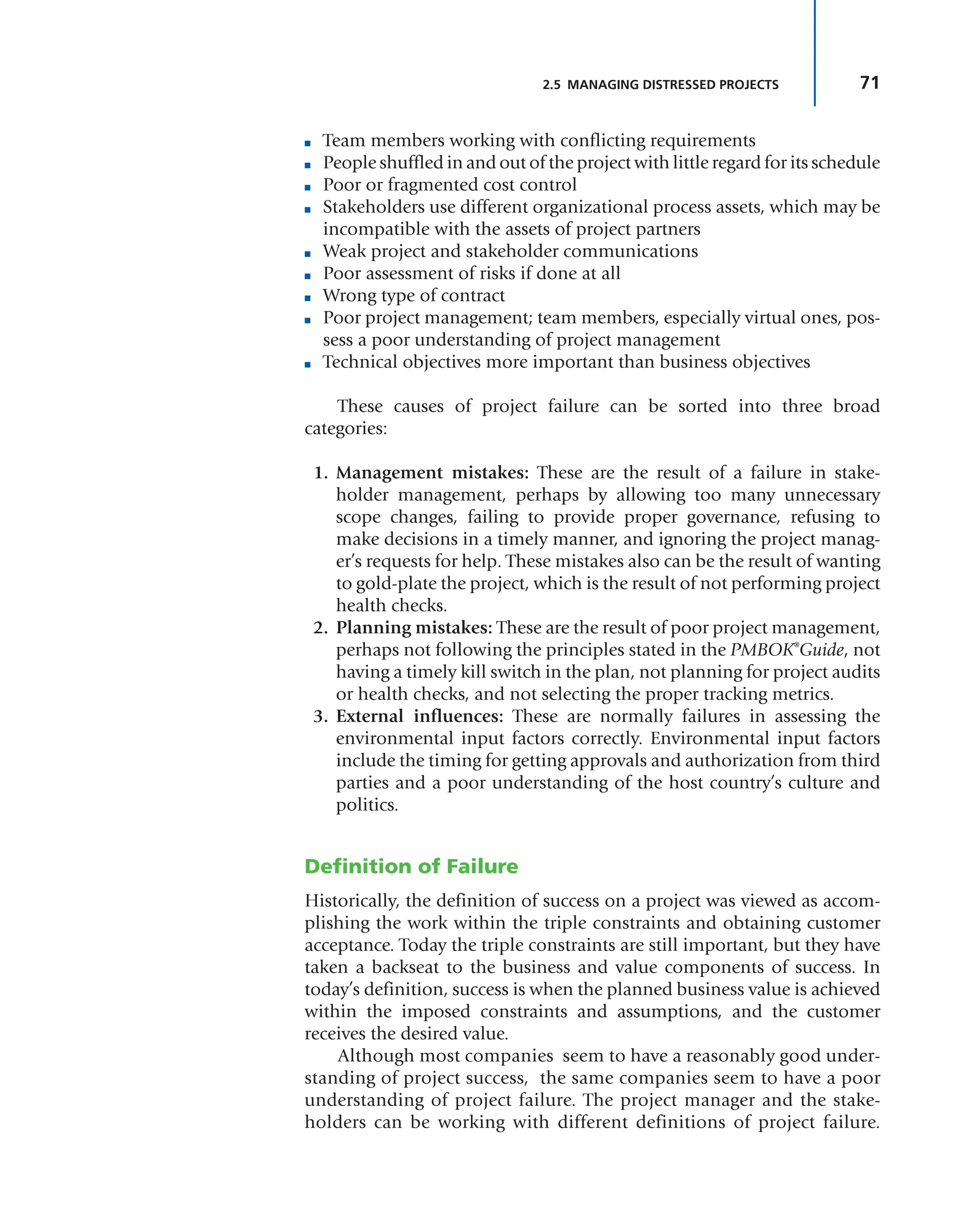71
2.5 MANAGING DISTRESSED PROJECTS
■ Team members working with conflicting requirements
■ People shuffled in and out of the project with little regard for its schedule
■ Poor or fragmented cost control
■ Stakeholders use different organizational process assets, which may be
incompatible with the assets of project partners
■ Weak project and stakeholder communications
■ Poor assessment of risks if done at all
■ Wrong type of contract
■ Poor project management; team members, especially virtual ones, pos-
sess a poor understanding of project management
■ Technical objectives more important than business objectives
These causes of project failure can be sorted into three broad
categories:
1. Management mistakes: These are the result of a failure in stake-
holder management, perhaps by allowing too many unnecessary
scope changes, failing to provide proper governance, refusing to
make decisions in a timely manner, and ignoring the project manag-
er’s requests for help. These mistakes also can be the result of wanting
to gold-plate the project, which is the result of not performing project
health checks.
2. Planning mistakes: These are the result of poor project management,
perhaps not following the principles stated in the PMBOK®
Guide, not
having a timely kill switch in the plan, not planning for project audits
or health checks, and not selecting the proper tracking metrics.
3. External influences: These are normally failures in assessing the
environmental input factors correctly. Environmental input factors
include the timing for getting approvals and authorization from third
parties and a poor understanding of the host country’s culture and
politics.
Definition of Failure
Historically, the definition of success on a project was viewed as accom-
plishing the work within the triple constraints and obtaining customer
acceptance. Today the triple constraints are still important, but they have
taken a backseat to the business and value components of success. In
today’s definition, success is when the planned business value is achieved
within the imposed constraints and assumptions, and the customer
receives the desired value.
Although most companies seem to have a reasonably good under-
standing of project success, the same companies seem to have a poor
understanding of project failure. The project manager and the stake-
holders can be working with different definitions of project failure.
 