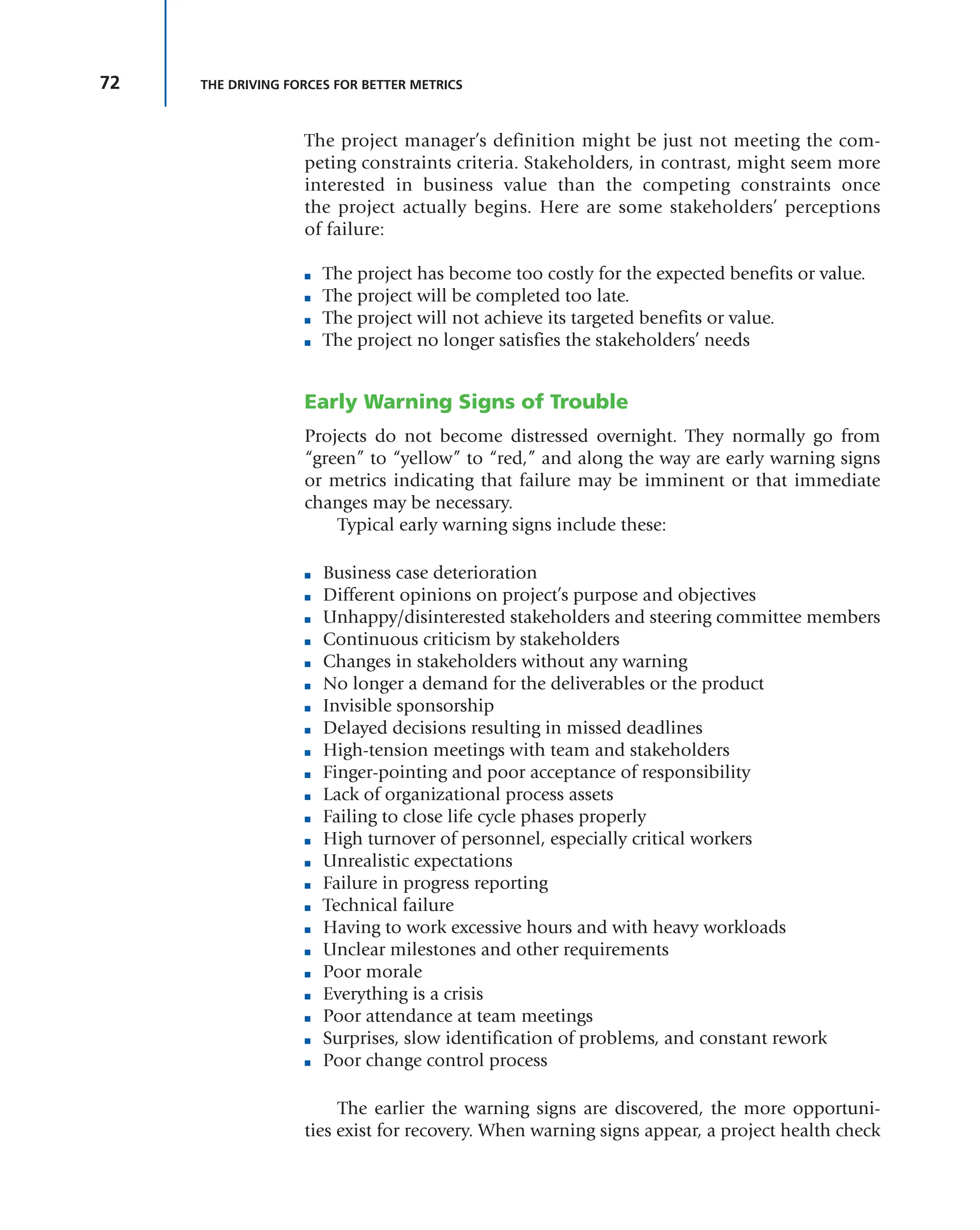 72 THE DRIVING FORCES FOR BETTER METRICS
The project manager’s definition might be just not meeting the com-
peting constraints criteria. Stakeholders, in contrast, might seem more
interested in business value than the competing constraints once
the project actually begins. Here are some stakeholders’ perceptions
of failure:
■ The project has become too costly for the expected benefits or value.
■ The project will be completed too late.
■ The project will not achieve its targeted benefits or value.
■ The project no longer satisfies the stakeholders’ needs
Early Warning Signs of Trouble
Projects do not become distressed overnight. They normally go from
“green” to “yellow” to “red,” and along the way are early warning signs
or metrics indicating that failure may be imminent or that immediate
changes may be necessary.
Typical early warning signs include these:
■ Business case deterioration
■ Different opinions on project’s purpose and objectives
■ Unhappy/disinterested stakeholders and steering committee members
■ Continuous criticism by stakeholders
■ Changes in stakeholders without any warning
■ No longer a demand for the deliverables or the product
■ Invisible sponsorship
■ Delayed decisions resulting in missed deadlines
■ High-tension meetings with team and stakeholders
■ Finger-pointing and poor acceptance of responsibility
■ Lack of organizational process assets
■ Failing to close life cycle phases properly
■ High turnover of personnel, especially critical workers
■ Unrealistic expectations
■ Failure in progress reporting
■ Technical failure
■ Having to work excessive hours and with heavy workloads
■ Unclear milestones and other requirements
■ Poor morale
■ Everything is a crisis
■ Poor attendance at team meetings
■ Surprises, slow identification of problems, and constant rework
■ Poor change control process
The earlier the warning signs are discovered, the more opportuni-
ties exist for recovery. When warning signs appear, a project health check
 