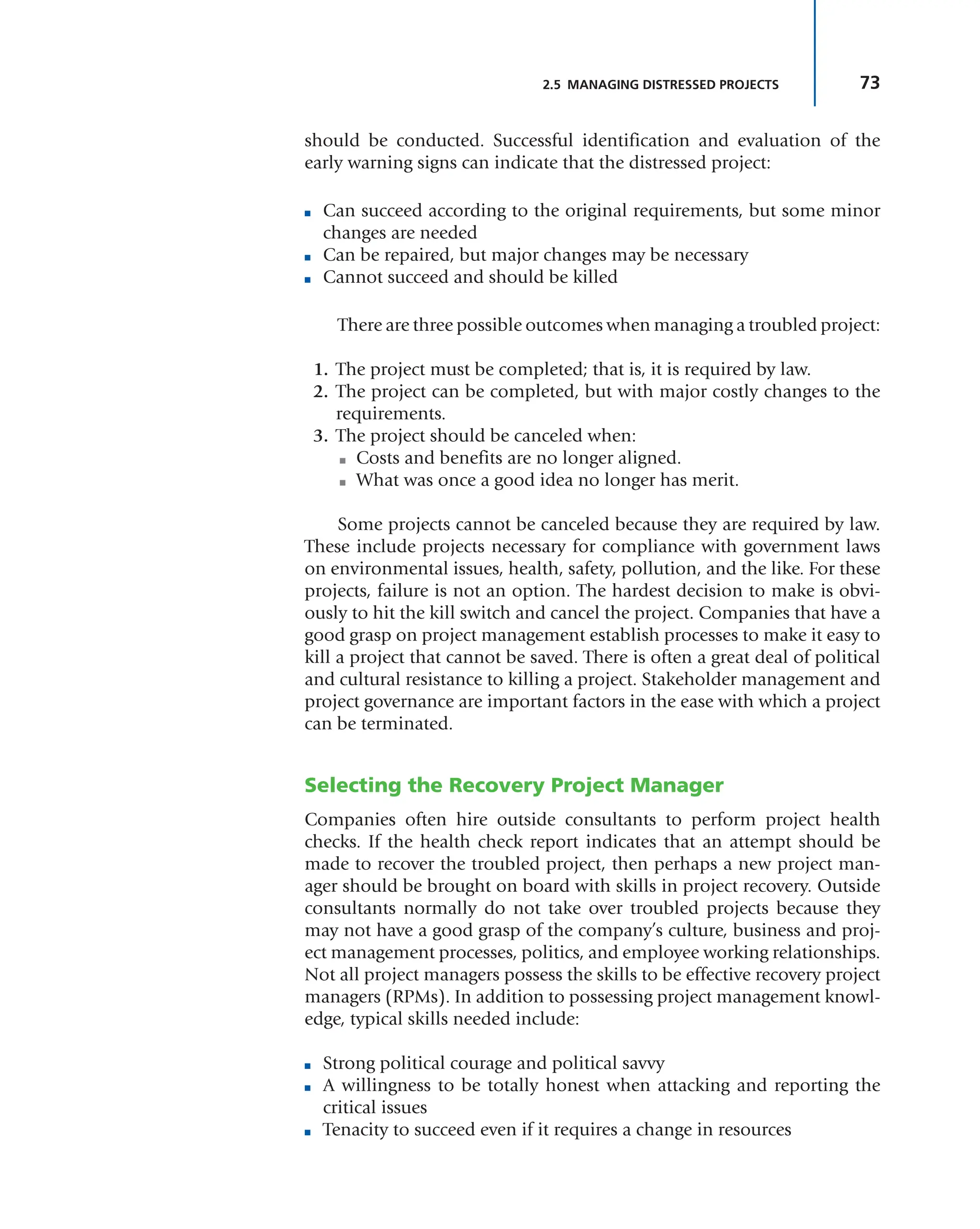 73
2.5 MANAGING DISTRESSED PROJECTS
should be conducted. Successful identification and evaluation of the
early warning signs can indicate that the distressed project:
■ Can succeed according to the original requirements, but some minor
changes are needed
■ Can be repaired, but major changes may be necessary
■ Cannot succeed and should be killed
There are three possible outcomes when managing a troubled project:
1. The project must be completed; that is, it is required by law.
2. The project can be completed, but with major costly changes to the
requirements.
3. The project should be canceled when:
■ Costs and benefits are no longer aligned.
■ What was once a good idea no longer has merit.
Some projects cannot be canceled because they are required by law.
These include projects necessary for compliance with government laws
on environmental issues, health, safety, pollution, and the like. For these
projects, failure is not an option. The hardest decision to make is obvi-
ously to hit the kill switch and cancel the project. Companies that have a
good grasp on project management establish processes to make it easy to
kill a project that cannot be saved. There is often a great deal of political
and cultural resistance to killing a project. Stakeholder management and
project governance are important factors in the ease with which a project
can be terminated.
Selecting the Recovery Project Manager
Companies often hire outside consultants to perform project health
checks. If the health check report indicates that an attempt should be
made to recover the troubled project, then perhaps a new project man-
ager should be brought on board with skills in project recovery. Outside
consultants normally do not take over troubled projects because they
may not have a good grasp of the company’s culture, business and proj-
ect management processes, politics, and employee working relationships.
Not all project managers possess the skills to be effective recovery project
managers (RPMs). In addition to possessing project management knowl-
edge, typical skills needed include:
■ Strong political courage and political savvy
■ A willingness to be totally honest when attacking and reporting the
critical issues
■ Tenacity to succeed even if it requires a change in resources
 