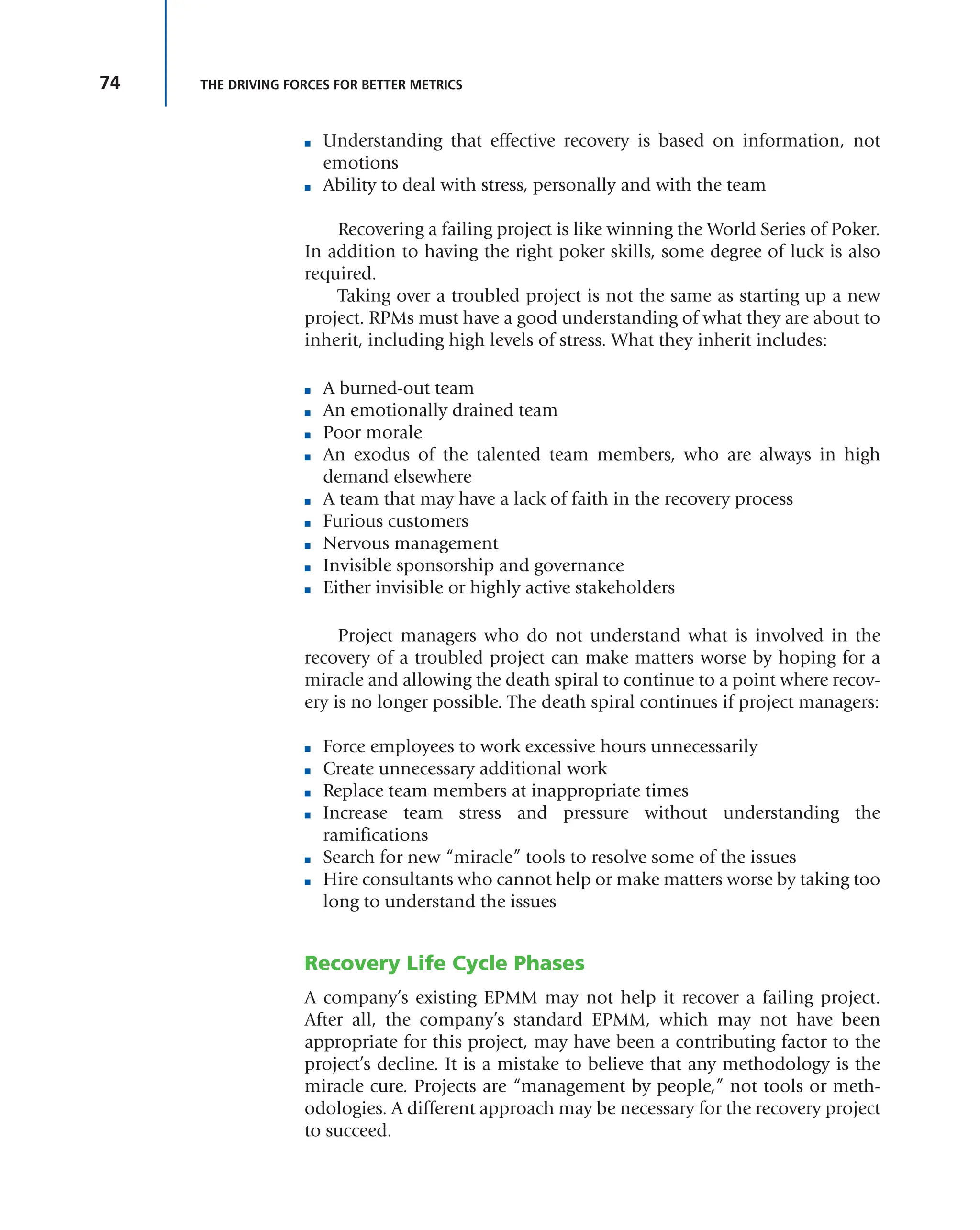 74 THE DRIVING FORCES FOR BETTER METRICS
■ Understanding that effective recovery is based on information, not
emotions
■ Ability to deal with stress, personally and with the team
Recovering a failing project is like winning the World Series of Poker.
In addition to having the right poker skills, some degree of luck is also
required.
Taking over a troubled project is not the same as starting up a new
project. RPMs must have a good understanding of what they are about to
inherit, including high levels of stress. What they inherit includes:
■ A burned-out team
■ An emotionally drained team
■ Poor morale
■ An exodus of the talented team members, who are always in high
demand elsewhere
■ A team that may have a lack of faith in the recovery process
■ Furious customers
■ Nervous management
■ Invisible sponsorship and governance
■ Either invisible or highly active stakeholders
Project managers who do not understand what is involved in the
recovery of a troubled project can make matters worse by hoping for a
miracle and allowing the death spiral to continue to a point where recov-
ery is no longer possible. The death spiral continues if project managers:
■ Force employees to work excessive hours unnecessarily
■ Create unnecessary additional work
■ Replace team members at inappropriate times
■ Increase team stress and pressure without understanding the
ramifications
■ Search for new “miracle” tools to resolve some of the issues
■ Hire consultants who cannot help or make matters worse by taking too
long to understand the issues
Recovery Life Cycle Phases
A company’s existing EPMM may not help it recover a failing project.
After all, the company’s standard EPMM, which may not have been
appropriate for this project, may have been a contributing factor to the
project’s decline. It is a mistake to believe that any methodology is the
miracle cure. Projects are “management by people,” not tools or meth-
odologies. A different approach may be necessary for the recovery project
to succeed.
 