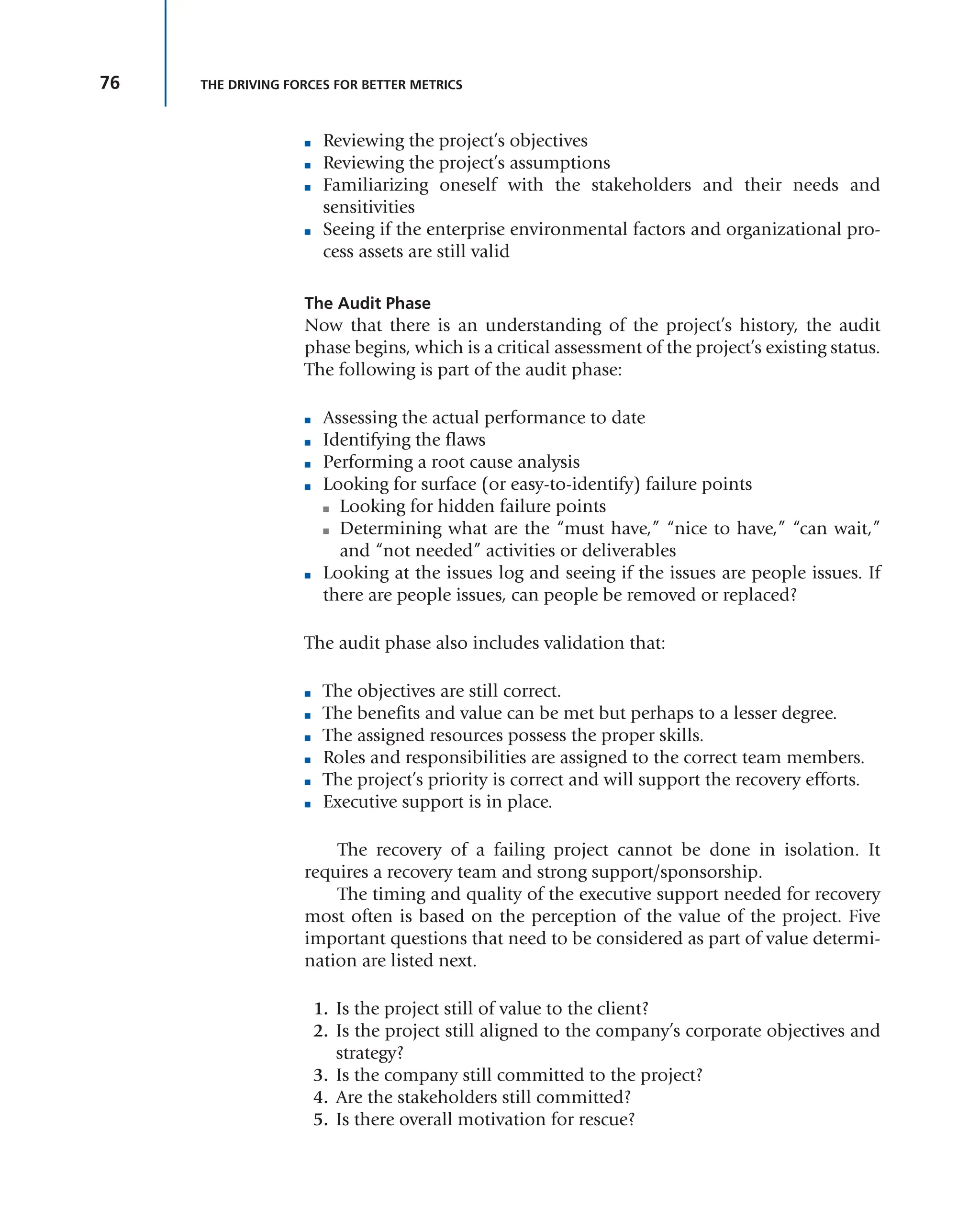 76 THE DRIVING FORCES FOR BETTER METRICS
■ Reviewing the project’s objectives
■ Reviewing the project’s assumptions
■ Familiarizing oneself with the stakeholders and their needs and
sensitivities
■ Seeing if the enterprise environmental factors and organizational pro-
cess assets are still valid
The Audit Phase
Now that there is an understanding of the project’s history, the audit
phase begins, which is a critical assessment of the project’s existing status.
The following is part of the audit phase:
■ Assessing the actual performance to date
■ Identifying the flaws
■ Performing a root cause analysis
■ Looking for surface (or easy-to-identify) failure points
■ Looking for hidden failure points
■ Determining what are the “must have,” “nice to have,” “can wait,”
and “not needed” activities or deliverables
■ Looking at the issues log and seeing if the issues are people issues. If
there are people issues, can people be removed or replaced?
The audit phase also includes validation that:
■ The objectives are still correct.
■ The benefits and value can be met but perhaps to a lesser degree.
■ The assigned resources possess the proper skills.
■ Roles and responsibilities are assigned to the correct team members.
■ The project’s priority is correct and will support the recovery efforts.
■ Executive support is in place.
The recovery of a failing project cannot be done in isolation. It
requires a recovery team and strong support/sponsorship.
The timing and quality of the executive support needed for recovery
most often is based on the perception of the value of the project. Five
important questions that need to be considered as part of value determi-
nation are listed next.
1. Is the project still of value to the client?
2. Is the project still aligned to the company’s corporate objectives and
strategy?
3. Is the company still committed to the project?
4. Are the stakeholders still committed?
5. Is there overall motivation for rescue?
 
