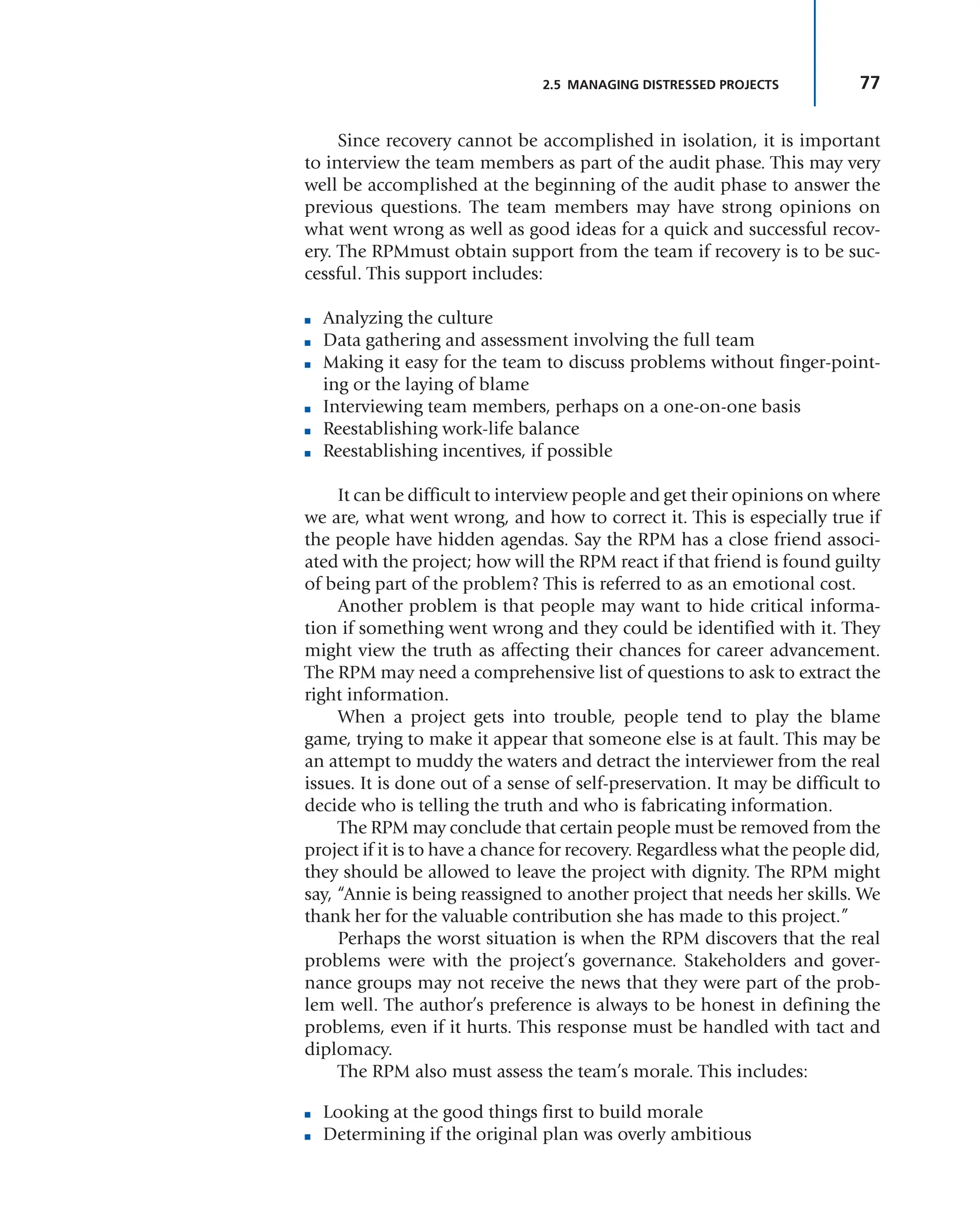 77
2.5 MANAGING DISTRESSED PROJECTS
Since recovery cannot be accomplished in isolation, it is important
to interview the team members as part of the audit phase. This may very
well be accomplished at the beginning of the audit phase to answer the
previous questions. The team members may have strong opinions on
what went wrong as well as good ideas for a quick and successful recov-
ery. The RPMmust obtain support from the team if recovery is to be suc-
cessful. This support includes:
■ Analyzing the culture
■ Data gathering and assessment involving the full team
■ Making it easy for the team to discuss problems without finger-point-
ing or the laying of blame
■ Interviewing team members, perhaps on a one-on-one basis
■ Reestablishing work-life balance
■ Reestablishing incentives, if possible
It can be difficult to interview people and get their opinions on where
we are, what went wrong, and how to correct it. This is especially true if
the people have hidden agendas. Say the RPM has a close friend associ-
ated with the project; how will the RPM react if that friend is found guilty
of being part of the problem? This is referred to as an emotional cost.
Another problem is that people may want to hide critical informa-
tion if something went wrong and they could be identified with it. They
might view the truth as affecting their chances for career advancement.
The RPM may need a comprehensive list of questions to ask to extract the
right information.
When a project gets into trouble, people tend to play the blame
game, trying to make it appear that someone else is at fault. This may be
an attempt to muddy the waters and detract the interviewer from the real
issues. It is done out of a sense of self-preservation. It may be difficult to
decide who is telling the truth and who is fabricating information.
The RPM may conclude that certain people must be removed from the
project if it is to have a chance for recovery. Regardless what the people did,
they should be allowed to leave the project with dignity. The RPM might
say, “Annie is being reassigned to another project that needs her skills. We
thank her for the valuable contribution she has made to this project.”
Perhaps the worst situation is when the RPM discovers that the real
problems were with the project’s governance. Stakeholders and gover-
nance groups may not receive the news that they were part of the prob-
lem well. The author’s preference is always to be honest in defining the
problems, even if it hurts. This response must be handled with tact and
diplomacy.
The RPM also must assess the team’s morale. This includes:
■ Looking at the good things first to build morale
■ Determining if the original plan was overly ambitious
 