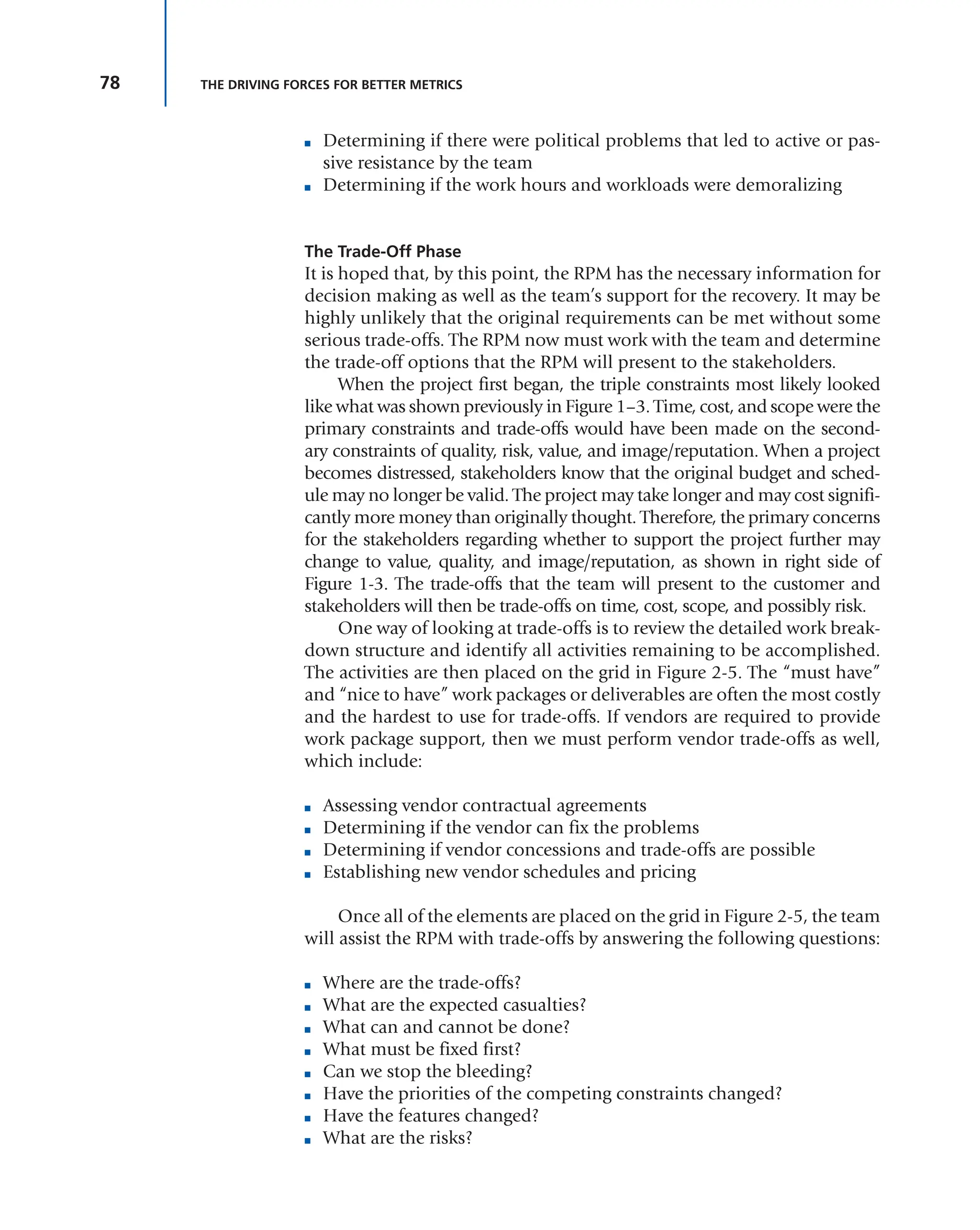78 THE DRIVING FORCES FOR BETTER METRICS
■ Determining if there were political problems that led to active or pas-
sive resistance by the team
■ Determining if the work hours and workloads were demoralizing
The Trade-Off Phase
It is hoped that, by this point, the RPM has the necessary information for
decision making as well as the team’s support for the recovery. It may be
highly unlikely that the original requirements can be met without some
serious trade-offs. The RPM now must work with the team and determine
the trade-off options that the RPM will present to the stakeholders.
When the project first began, the triple constraints most likely looked
like what was shown previously in Figure 1–3. Time, cost, and scope were the
primary constraints and trade-offs would have been made on the second-
ary constraints of quality, risk, value, and image/reputation. When a project
becomes distressed, stakeholders know that the original budget and sched-
ule may no longer be valid. The project may take longer and may cost signifi-
cantly more money than originally thought. Therefore, the primary concerns
for the stakeholders regarding whether to support the project further may
change to value, quality, and image/reputation, as shown in right side of
Figure 1-3. The trade-offs that the team will present to the customer and
stakeholders will then be trade-offs on time, cost, scope, and possibly risk.
One way of looking at trade-offs is to review the detailed work break-
down structure and identify all activities remaining to be accomplished.
The activities are then placed on the grid in Figure 2-5. The “must have”
and “nice to have” work packages or deliverables are often the most costly
and the hardest to use for trade-offs. If vendors are required to provide
work package support, then we must perform vendor trade-offs as well,
which include:
■ Assessing vendor contractual agreements
■ Determining if the vendor can fix the problems
■ Determining if vendor concessions and trade-offs are possible
■ Establishing new vendor schedules and pricing
Once all of the elements are placed on the grid in Figure 2-5, the team
will assist the RPM with trade-offs by answering the following questions:
■ Where are the trade-offs?
■ What are the expected casualties?
■ What can and cannot be done?
■ What must be fixed first?
■ Can we stop the bleeding?
■ Have the priorities of the competing constraints changed?
■ Have the features changed?
■ What are the risks?
 